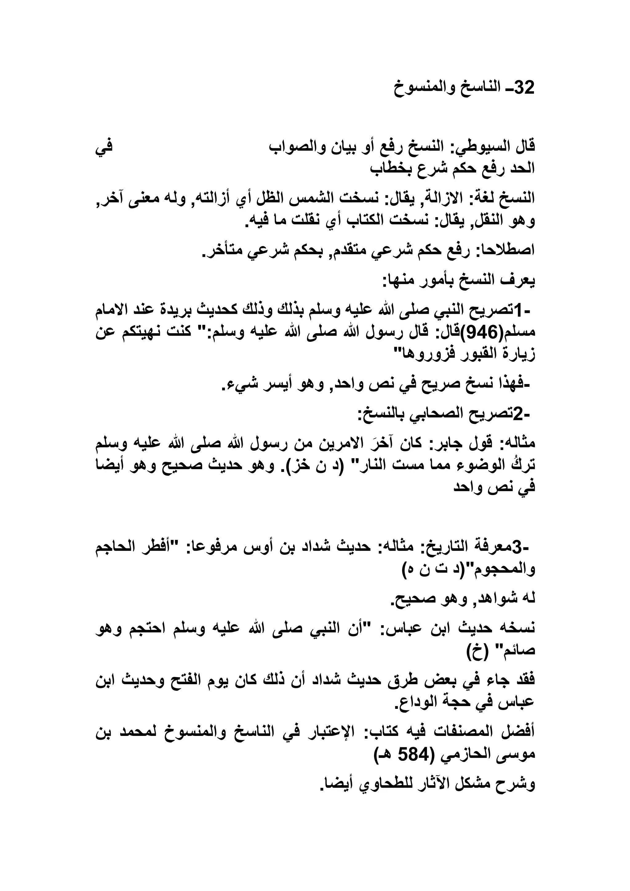 32‫والمنسوخ‬ ‫الناسخ‬ ‫ــ‬
‫والصواب‬ ‫بيان‬ ‫أو‬ ‫رفع‬ ‫النسخ‬ :‫السيوطي‬ ‫قال‬‫في‬
‫بخطاب‬ ‫شرع‬ ‫حكم‬ ‫رفع‬ ‫الحد‬
‫يق‬ ,‫االزالة‬ :‫لغة‬ ‫النسخ‬,‫آخر‬ ‫معنى‬ ‫وله‬ ,‫أزالته‬ ‫أي‬ ‫الظل‬ ‫الشمس‬ ‫نسخت‬ :‫ال‬
‫فيه‬ ‫ما‬ ‫نقلت‬ ‫أي‬ ‫الكتاب‬ ‫نسخت‬ :‫يقال‬ ,‫النقل‬ ‫وهو‬.
‫متأخر‬ ‫شرعي‬ ‫بحكم‬ ,‫متقدم‬ ‫شرعي‬ ‫حكم‬ ‫رفع‬ :‫اصطالحا‬.
‫منها‬ ‫بأمور‬ ‫النسخ‬ ‫يعرف‬:
1-‫االمام‬ ‫عند‬ ‫بريدة‬ ‫كحديث‬ ‫وذلك‬ ‫بذلك‬ ‫وسلم‬ ‫عليه‬ ‫هللا‬ ‫صلى‬ ‫النبي‬ ‫تصريح‬
(‫مسلم‬756‫هللا‬ ‫رسول‬ ‫قال‬ :‫)قال‬‫عن‬ ‫نهيتكم‬ ‫كنت‬ ":‫وسلم‬ ‫عليه‬ ‫هللا‬ ‫صلى‬
‫فزوروها‬ ‫القبور‬ ‫زيارة‬"
-‫شيء‬ ‫أيسر‬ ‫وهو‬ ,‫واحد‬ ‫نص‬ ‫في‬ ‫صريح‬ ‫نسخ‬ ‫فهذا‬.
2-‫بالنسخ‬ ‫الصحابي‬ ‫تصريح‬:
‫وسلم‬ ‫عليه‬ ‫هللا‬ ‫صلى‬ ‫هللا‬ ‫رسول‬ ‫من‬ ‫االمرين‬ َ‫آخر‬ ‫كان‬ :‫جابر‬ ‫قول‬ :‫مثاله‬
‫أيضا‬ ‫وهو‬ ‫صحيح‬ ‫حديث‬ ‫وهو‬ .)‫خز‬ ‫ن‬ ‫(د‬ "‫النار‬ ‫مست‬ ‫مما‬ ‫الوضوء‬ ُ‫ترك‬
‫نص‬ ‫في‬‫واحد‬
3-‫الحاجم‬ ‫"أفطر‬ :‫مرفوعا‬ ‫أوس‬ ‫بن‬ ‫شداد‬ ‫حديث‬ :‫مثاله‬ :‫التاريخ‬ ‫معرفة‬
)‫ه‬ ‫ن‬ ‫ت‬ ‫والمحجوم"(د‬
‫صحيح‬ ‫وهو‬ ,‫شواهد‬ ‫له‬.
‫وهو‬ ‫احتجم‬ ‫وسلم‬ ‫عليه‬ ‫هللا‬ ‫صلى‬ ‫النبي‬ ‫"أن‬ :‫عباس‬ ‫ابن‬ ‫حديث‬ ‫نسخه‬
)‫(خ‬ "‫صائم‬
‫ابن‬ ‫وحديث‬ ‫الفتح‬ ‫يوم‬ ‫كان‬ ‫ذلك‬ ‫أن‬ ‫شداد‬ ‫حديث‬ ‫طرق‬ ‫بعض‬ ‫في‬ ‫جاء‬ ‫فقد‬
‫الوداع‬ ‫حجة‬ ‫في‬ ‫عباس‬.
‫بن‬ ‫لمحمد‬ ‫والمنسوخ‬ ‫الناسخ‬ ‫في‬ ‫اإلعتبار‬ :‫كتاب‬ ‫فيه‬ ‫المصنفات‬ ‫أفضل‬
( ‫الحازمي‬ ‫موسى‬265)‫هـ‬
‫أيضا‬ ‫للطحاوي‬ ‫اآلثار‬ ‫مشكل‬ ‫وشرح‬.
 