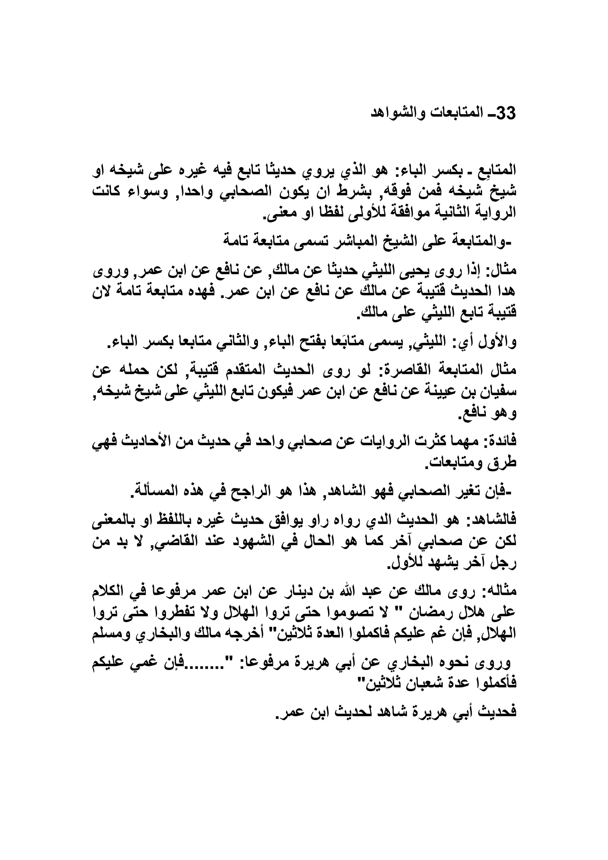 33‫والشواهد‬ ‫المتابعات‬ ‫ــ‬
‫او‬ ‫شيخه‬ ‫على‬ ‫غيره‬ ‫فيه‬ ‫تابع‬ ‫حديثا‬ ‫يروي‬ ‫الذي‬ ‫هو‬ :‫الباء‬ ‫بكسر‬ ‫ـ‬ ‫ع‬ِ‫ب‬‫المتا‬
‫واحد‬ ‫الصحابي‬ ‫يكون‬ ‫ان‬ ‫بشرط‬ ,‫فوقه‬ ‫فمن‬ ‫شيخه‬ ‫شيخ‬‫كانت‬ ‫وسواء‬ ,‫ا‬
‫معنى‬ ‫او‬ ‫لفظا‬ ‫لألولى‬ ‫موافقة‬ ‫الثانية‬ ‫الرواية‬.
-‫تامة‬ ‫متابعة‬ ‫تسمى‬ ‫المباشر‬ ‫الشيخ‬ ‫على‬ ‫والمتابعة‬
‫وروى‬ ,‫عمر‬ ‫ابن‬ ‫عن‬ ‫نافع‬ ‫عن‬ ,‫مالك‬ ‫عن‬ ‫حديثا‬ ‫الليثي‬ ‫يحيى‬ ‫روى‬ ‫إذا‬ :‫مثال‬
‫الن‬ ‫تامة‬ ‫متابعة‬ ‫فهده‬ .‫عمر‬ ‫ابن‬ ‫عن‬ ‫نافع‬ ‫عن‬ ‫مالك‬ ‫عن‬ ‫قتيبة‬ ‫الحديث‬ ‫هدا‬
‫ع‬ ‫الليثي‬ ‫تابع‬ ‫قتيبة‬‫مالك‬ ‫لى‬.
‫الباء‬ ‫بكسر‬ ‫متابعا‬ ‫والثاني‬ ,‫الباء‬ ‫بفتح‬ ‫عا‬َ‫ب‬‫متا‬ ‫يسمى‬ ,‫الليثي‬ :‫أي‬ ‫واألول‬.
‫عن‬ ‫حمله‬ ‫لكن‬ ,‫قتيبة‬ ‫المتقدم‬ ‫الحديث‬ ‫روى‬ ‫لو‬ :‫القاصرة‬ ‫المتابعة‬ ‫مثال‬
,‫شيخه‬ ‫شيخ‬ ‫على‬ ‫الليثي‬ ‫تابع‬ ‫فيكون‬ ‫عمر‬ ‫ابن‬ ‫عن‬ ‫نافع‬ ‫عن‬ ‫عيينة‬ ‫بن‬ ‫سفيان‬
‫نافع‬ ‫وهو‬.
‫و‬ ‫صحابي‬ ‫عن‬ ‫الروايات‬ ‫كثرت‬ ‫مهما‬ :‫فائدة‬‫فهي‬ ‫األحاديث‬ ‫من‬ ‫حديث‬ ‫في‬ ‫احد‬
‫ومتابعات‬ ‫طرق‬.
-‫المسألة‬ ‫هذه‬ ‫في‬ ‫الراجح‬ ‫هو‬ ‫هذا‬ ,‫الشاهد‬ ‫فهو‬ ‫الصحابي‬ ‫تغير‬ ‫فإن‬.
‫بالمعنى‬ ‫او‬ ‫باللفظ‬ ‫غيره‬ ‫حديث‬ ‫يوافق‬ ‫راو‬ ‫رواه‬ ‫الدي‬ ‫الحديث‬ ‫هو‬ :‫فالشاهد‬
‫من‬ ‫بد‬ ‫ال‬ ,‫القاضي‬ ‫عند‬ ‫الشهود‬ ‫في‬ ‫الحال‬ ‫هو‬ ‫كما‬ ‫آخر‬ ‫صحابي‬ ‫عن‬ ‫لكن‬
‫لألول‬ ‫يشهد‬ ‫آخر‬ ‫رجل‬.
‫مثاله‬‫الكالم‬ ‫في‬ ‫مرفوعا‬ ‫عمر‬ ‫ابن‬ ‫عن‬ ‫دينار‬ ‫بن‬ ‫هللا‬ ‫عبد‬ ‫عن‬ ‫مالك‬ ‫روى‬ :
‫تروا‬ ‫حتى‬ ‫تفطروا‬ ‫وال‬ ‫الهالل‬ ‫تروا‬ ‫حتى‬ ‫تصوموا‬ ‫ال‬ " ‫رمضان‬ ‫هالل‬ ‫على‬
‫ومسلم‬ ‫والبخاري‬ ‫مالك‬ ‫أخرجه‬ "‫ثالثين‬ ‫العدة‬ ‫فاكملوا‬ ‫عليكم‬ ‫غم‬ ‫فإن‬ ,‫الهالل‬
‫عليكم‬ ‫غمي‬ ‫"........فإن‬ :‫مرفوعا‬ ‫هريرة‬ ‫أبي‬ ‫عن‬ ‫البخاري‬ ‫نحوه‬ ‫وروى‬
‫ف‬‫ثالثين‬ ‫شعبان‬ ‫عدة‬ ‫أكملوا‬"
‫عمر‬ ‫ابن‬ ‫لحديث‬ ‫شاهد‬ ‫هريرة‬ ‫أبي‬ ‫فحديث‬.
 