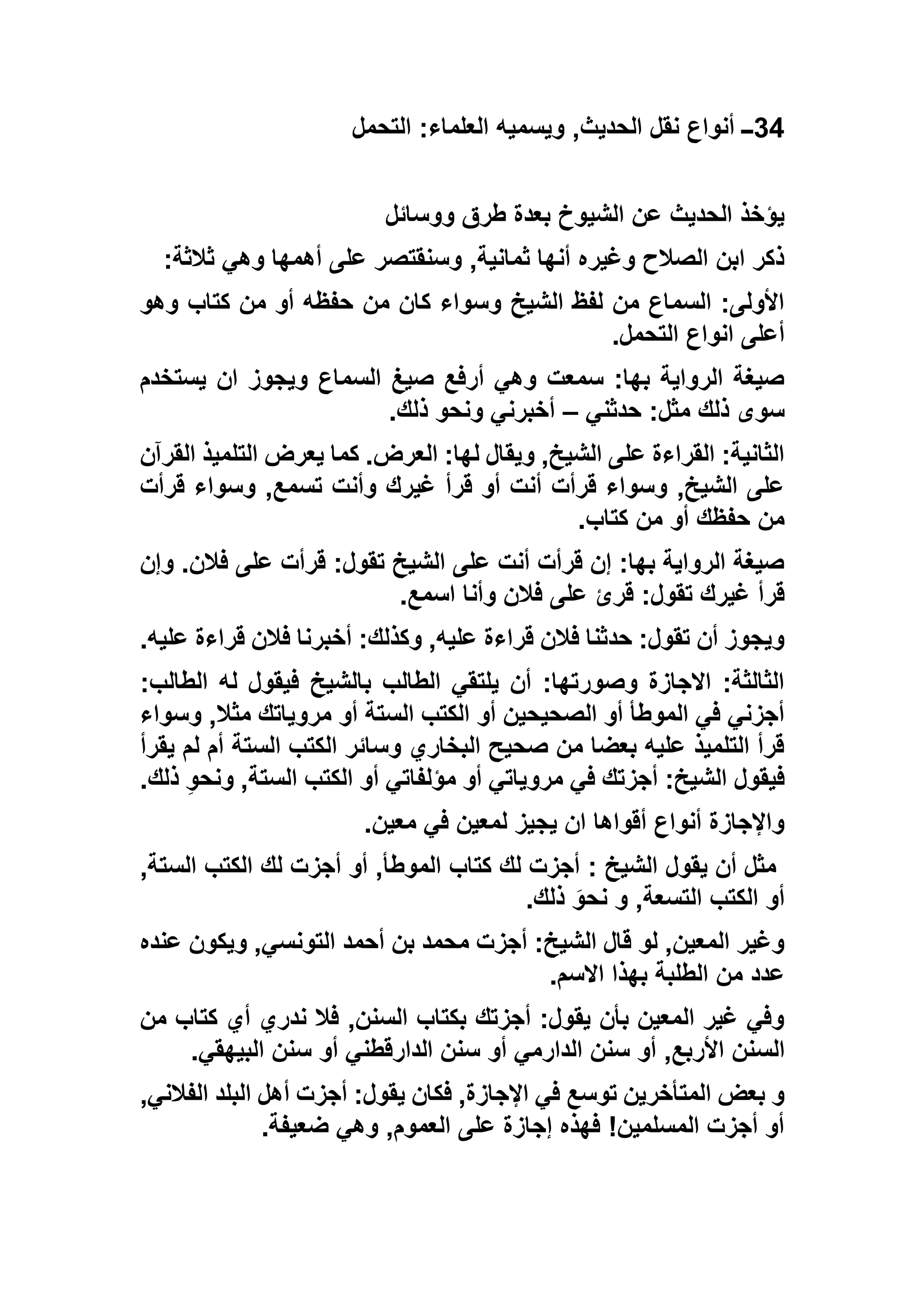 34‫التحمل‬ :‫العلماء‬ ‫ويسميه‬ ,‫الحديث‬ ‫نقل‬ ‫أنواع‬ ‫ــ‬
‫ووسائل‬ ‫طرق‬ ‫بعدة‬ ‫الشيوخ‬ ‫عن‬ ‫الحديث‬ ‫يؤخذ‬
‫ثالثة‬ ‫وهي‬ ‫أهمها‬ ‫على‬ ‫وسنقتصر‬ ,‫ثمانية‬ ‫أنها‬ ‫وغيره‬ ‫الصالح‬ ‫ابن‬ ‫ذكر‬:
‫من‬ ‫كان‬ ‫وسواء‬ ‫الشيخ‬ ‫لفظ‬ ‫من‬ ‫السماع‬ :‫األولى‬‫وهو‬ ‫كتاب‬ ‫من‬ ‫أو‬ ‫حفظه‬
‫التحمل‬ ‫انواع‬ ‫أعلى‬.
‫يستخدم‬ ‫ان‬ ‫ويجوز‬ ‫السماع‬ ‫صيغ‬ ‫أرفع‬ ‫وهي‬ ‫سمعت‬ :‫بها‬ ‫الرواية‬ ‫صيغة‬
‫حدثني‬ :‫مثل‬ ‫ذلك‬ ‫سوى‬–‫ذلك‬ ‫ونحو‬ ‫أخبرني‬.
‫القرآن‬ ‫التلميذ‬ ‫يعرض‬ ‫كما‬ .‫العرض‬ :‫لها‬ ‫ويقال‬ ,‫الشيخ‬ ‫على‬ ‫القراءة‬ :‫الثانية‬
‫و‬ ,‫تسمع‬ ‫وأنت‬ ‫غيرك‬ ‫قرأ‬ ‫أو‬ ‫أنت‬ ‫قرأت‬ ‫وسواء‬ ,‫الشيخ‬ ‫على‬‫قرأت‬ ‫سواء‬
‫كتاب‬ ‫من‬ ‫أو‬ ‫حفظك‬ ‫من‬.
‫وإن‬ .‫فالن‬ ‫على‬ ‫قرأت‬ :‫تقول‬ ‫الشيخ‬ ‫على‬ ‫أنت‬ ‫قرأت‬ ‫إن‬ :‫بها‬ ‫الرواية‬ ‫صيغة‬
‫اسمع‬ ‫وأنا‬ ‫فالن‬ ‫على‬ ‫قرئ‬ :‫تقول‬ ‫غيرك‬ ‫قرأ‬.
‫عليه‬ ‫قراءة‬ ‫فالن‬ ‫أخبرنا‬ :‫وكذلك‬ ,‫عليه‬ ‫قراءة‬ ‫فالن‬ ‫حدثنا‬ :‫تقول‬ ‫أن‬ ‫ويجوز‬.
‫فيقو‬ ‫بالشيخ‬ ‫الطالب‬ ‫يلتقي‬ ‫أن‬ :‫وصورتها‬ ‫االجازة‬ :‫الثالثة‬:‫الطالب‬ ‫له‬ ‫ل‬
‫وسواء‬ ,‫مثال‬ ‫مروياتك‬ ‫أو‬ ‫الستة‬ ‫الكتب‬ ‫أو‬ ‫الصحيحين‬ ‫أو‬ ‫الموطأ‬ ‫في‬ ‫أجزني‬
‫يقرأ‬ ‫لم‬ ‫أم‬ ‫الستة‬ ‫الكتب‬ ‫وسائر‬ ‫البخاري‬ ‫صحيح‬ ‫من‬ ‫بعضا‬ ‫عليه‬ ‫التلميذ‬ ‫قرأ‬
‫ذلك‬ ِ‫و‬‫ونح‬ ,‫الستة‬ ‫الكتب‬ ‫أو‬ ‫مؤلفاتي‬ ‫أو‬ ‫مروياتي‬ ‫في‬ ‫أجزتك‬ :‫الشيخ‬ ‫فيقول‬.
‫معي‬ ‫في‬ ‫لمعين‬ ‫يجيز‬ ‫ان‬ ‫أقواها‬ ‫أنواع‬ ‫واإلجازة‬‫ن‬.
,‫الستة‬ ‫الكتب‬ ‫لك‬ ‫أجزت‬ ‫أو‬ ,‫الموطأ‬ ‫كتاب‬ ‫لك‬ ‫أجزت‬ : ‫الشيخ‬ ‫يقول‬ ‫أن‬ ‫مثل‬
‫ذلك‬ َ‫نحو‬ ‫و‬ ,‫التسعة‬ ‫الكتب‬ ‫أو‬.
‫عنده‬ ‫ويكون‬ ,‫التونسي‬ ‫أحمد‬ ‫بن‬ ‫محمد‬ ‫أجزت‬ :‫الشيخ‬ ‫قال‬ ‫لو‬ ,‫المعين‬ ‫وغير‬
‫االسم‬ ‫بهذا‬ ‫الطلبة‬ ‫من‬ ‫عدد‬.
‫من‬ ‫كتاب‬ ‫أي‬ ‫ندري‬ ‫فال‬ ,‫السنن‬ ‫بكتاب‬ ‫أجزتك‬ :‫يقول‬ ‫بأن‬ ‫المعين‬ ‫غير‬ ‫وفي‬
‫الس‬‫البيهقي‬ ‫سنن‬ ‫أو‬ ‫الدارقطني‬ ‫سنن‬ ‫أو‬ ‫الدارمي‬ ‫سنن‬ ‫أو‬ ,‫األربع‬ ‫نن‬.
,‫الفالني‬ ‫البلد‬ ‫أهل‬ ‫أجزت‬ :‫يقول‬ ‫فكان‬ ,‫اإلجازة‬ ‫في‬ ‫توسع‬ ‫المتأخرين‬ ‫بعض‬ ‫و‬
‫ضعيفة‬ ‫وهي‬ ,‫العموم‬ ‫على‬ ‫إجازة‬ ‫فهذه‬ !‫المسلمين‬ ‫أجزت‬ ‫أو‬.
 