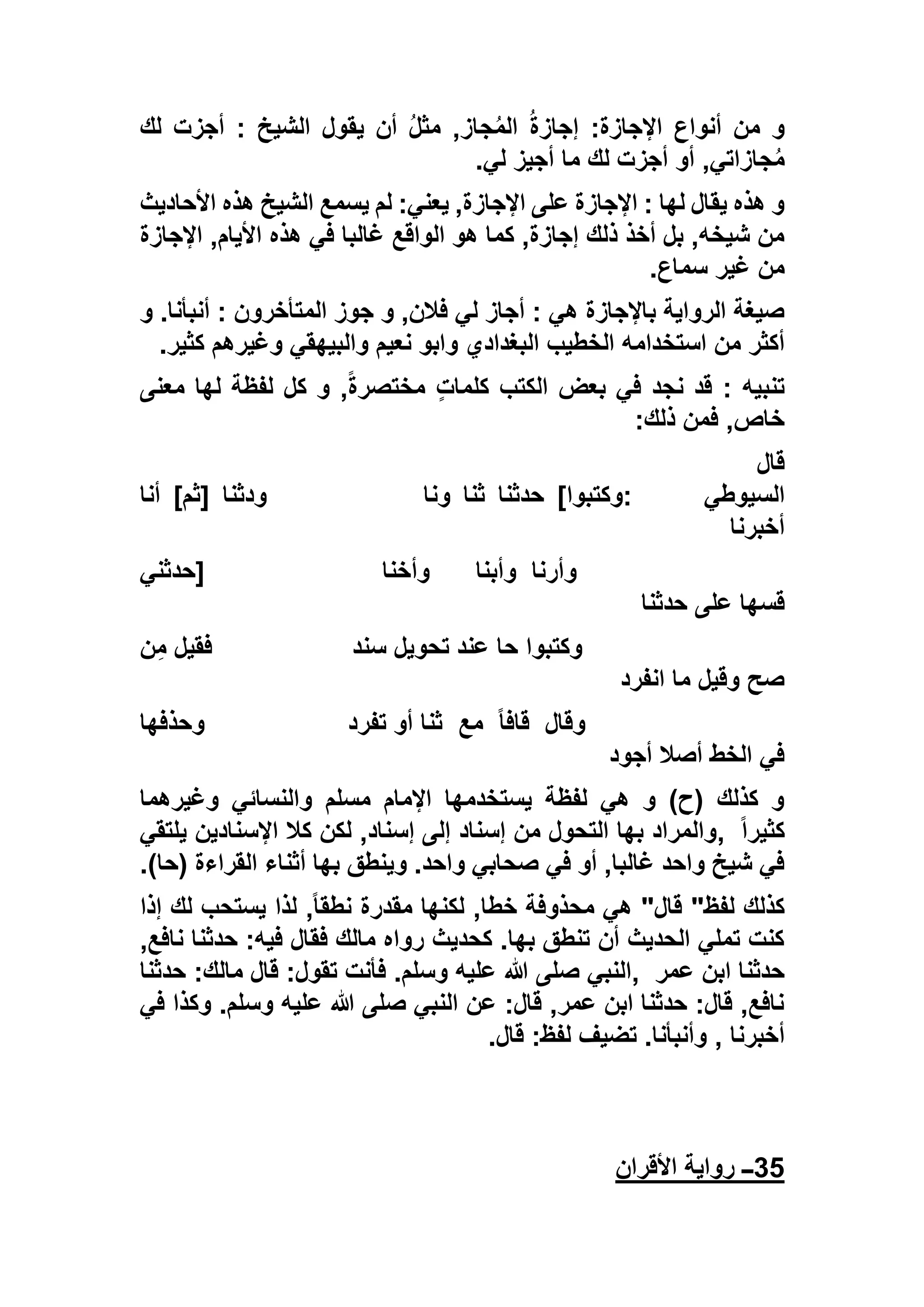 ‫لك‬ ‫أجزت‬ : ‫الشيخ‬ ‫يقول‬ ‫أن‬ ُ‫ل‬‫مث‬ ,‫جاز‬ُ‫م‬‫ال‬ ُ‫ة‬‫إجاز‬ :‫اإلجازة‬ ‫أنواع‬ ‫من‬ ‫و‬
‫أو‬ ,‫جازاتي‬ُ‫م‬‫لي‬ ‫أجيز‬ ‫ما‬ ‫لك‬ ‫أجزت‬.
‫األحاديث‬ ‫هذه‬ ‫الشيخ‬ ‫يسمع‬ ‫لم‬ :‫يعني‬ ,‫اإلجازة‬ ‫على‬ ‫اإلجازة‬ : ‫لها‬ ‫يقال‬ ‫هذه‬ ‫و‬
‫اإلجازة‬ ,‫األيام‬ ‫هذه‬ ‫في‬ ‫غالبا‬ ‫الواقع‬ ‫هو‬ ‫كما‬ ,‫إجازة‬ ‫ذلك‬ ‫أخذ‬ ‫بل‬ ,‫شيخه‬ ‫من‬
‫سماع‬ ‫غير‬ ‫من‬.
‫و‬ .‫أنبأنا‬ : ‫المتأخرون‬ ‫جوز‬ ‫و‬ ,‫فالن‬ ‫لي‬ ‫أجاز‬ : ‫هي‬ ‫باإلجازة‬ ‫الرواية‬ ‫صيغة‬
‫استخ‬ ‫من‬ ‫أكثر‬‫كثير‬ ‫وغيرهم‬ ‫والبيهقي‬ ‫نعيم‬ ‫وابو‬ ‫البغدادي‬ ‫الخطيب‬ ‫دامه‬.
‫معنى‬ ‫لها‬ ‫لفظة‬ ‫كل‬ ‫و‬ ,ً‫ة‬‫مختصر‬ ٍ‫ت‬‫كلما‬ ‫الكتب‬ ‫بعض‬ ‫في‬ ‫نجد‬ ‫قد‬ : ‫تنبيه‬
‫ذلك‬ ‫فمن‬ ,‫خاص‬:
‫قال‬
‫السيوطي‬:‫وكتبوا‬[‫حدثنا‬‫ثنا‬‫ونا‬‫ودثنا‬]‫ثم‬[‫أنا‬
‫أخبرنا‬
‫وأرنا‬‫وأبنا‬‫وأخنا‬]‫حدثني‬
‫حدثنا‬ ‫على‬ ‫قسها‬
‫سند‬ ‫تحويل‬ ‫عند‬ ‫حا‬ ‫وكتبوا‬‫ن‬ِ‫م‬ ‫فقيل‬
‫انفرد‬ ‫ما‬ ‫وقيل‬ ‫صح‬
‫وقال‬ً‫ا‬‫قاف‬‫مع‬‫تفرد‬ ‫أو‬ ‫ثنا‬‫وحذفها‬
‫أجود‬ ‫أصال‬ ‫الخط‬ ‫في‬
‫وغيرهما‬ ‫والنسائي‬ ‫مسلم‬ ‫اإلمام‬ ‫يستخدمها‬ ‫لفظة‬ ‫هي‬ ‫و‬ )‫(ح‬ ‫كذلك‬ ‫و‬
ً‫ا‬‫كثير‬,‫يلتقي‬ ‫اإلسنادين‬ ‫كال‬ ‫لكن‬ ,‫إسناد‬ ‫إلى‬ ‫إسناد‬ ‫من‬ ‫التحول‬ ‫بها‬ ‫والمراد‬
)‫(حا‬ ‫القراءة‬ ‫أثناء‬ ‫بها‬ ‫وينطق‬ .‫واحد‬ ‫صحابي‬ ‫في‬ ‫أو‬ ,‫غالبا‬ ‫واحد‬ ‫شيخ‬ ‫في‬.
‫يستح‬ ‫لذا‬ ,ً‫ا‬‫نطق‬ ‫مقدرة‬ ‫لكنها‬ ,‫خطا‬ ‫محذوفة‬ ‫هي‬ "‫قال‬ "‫لفظ‬ ‫كذلك‬‫إذا‬ ‫لك‬ ‫ب‬
,‫نافع‬ ‫حدثنا‬ :‫فيه‬ ‫فقال‬ ‫مالك‬ ‫رواه‬ ‫كحديث‬ .‫بها‬ ‫تنطق‬ ‫أن‬ ‫الحديث‬ ‫تملي‬ ‫كنت‬
‫عمر‬ ‫ابن‬ ‫حدثنا‬,‫حدثنا‬ :‫مالك‬ ‫قال‬ :‫تقول‬ ‫فأنت‬ .‫وسلم‬ ‫عليه‬ ‫هللا‬ ‫صلى‬ ‫النبي‬
‫في‬ ‫وكذا‬ .‫وسلم‬ ‫عليه‬ ‫هللا‬ ‫صلى‬ ‫النبي‬ ‫عن‬ :‫قال‬ ,‫عمر‬ ‫ابن‬ ‫حدثنا‬ :‫قال‬ ,‫نافع‬
‫أخبرنا‬,‫قال‬ :‫لفظ‬ ‫تضيف‬ .‫وأنبأنا‬.
35‫ــ‬‫األقران‬ ‫رواية‬
 