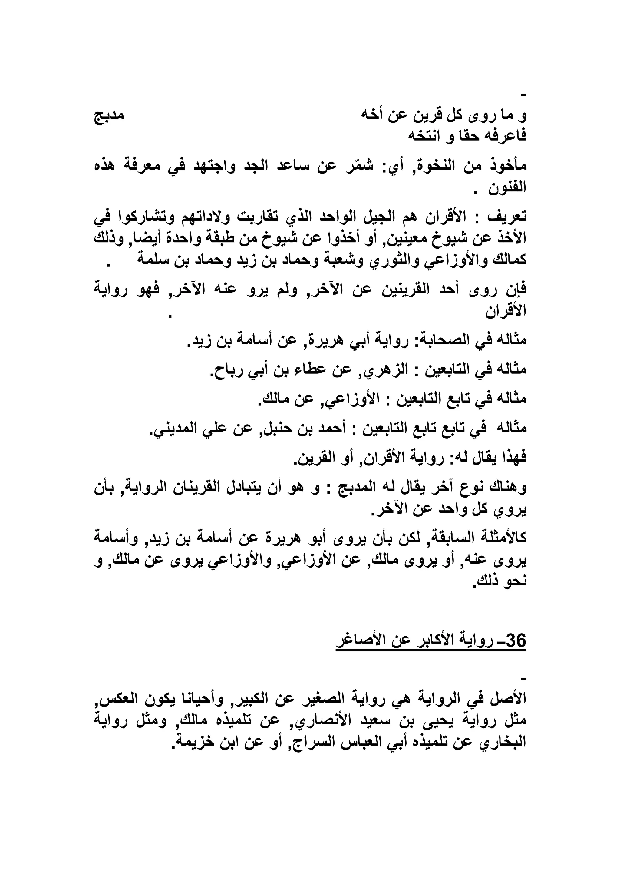‫أخه‬ ‫عن‬ ‫قرين‬ ‫كل‬ ‫روى‬ ‫ما‬ ‫و‬‫مدبج‬
‫انتخه‬ ‫و‬ ‫حقا‬ ‫فاعرفه‬
‫هذه‬ ‫معرفة‬ ‫في‬ ‫واجتهد‬ ‫الجد‬ ‫ساعد‬ ‫عن‬ ‫ر‬ّ‫م‬‫ش‬ :‫أي‬ ,‫النخوة‬ ‫من‬ ‫مأخوذ‬
‫الفنون‬.
‫تعريف‬:‫في‬ ‫وتشاركوا‬ ‫والداتهم‬ ‫تقاربت‬ ‫الذي‬ ‫الواحد‬ ‫الجيل‬ ‫هم‬ ‫األقران‬
‫عن‬ ‫األخذ‬‫وذلك‬ ,‫أيضا‬ ‫واحدة‬ ‫طبقة‬ ‫من‬ ‫شيوخ‬ ‫عن‬ ‫أخذوا‬ ‫أو‬ ,‫معينين‬ ‫شيوخ‬
‫سلمة‬ ‫بن‬ ‫وحماد‬ ‫زيد‬ ‫بن‬ ‫وحماد‬ ‫وشعبة‬ ‫والثوري‬ ‫واألوزاعي‬ ‫كمالك‬.
‫رواية‬ ‫فهو‬ ,‫اآلخر‬ ‫عنه‬ ‫يرو‬ ‫ولم‬ ,‫اآلخر‬ ‫عن‬ ‫القرينين‬ ‫أحد‬ ‫روى‬ ‫فإن‬
‫األقران‬.
‫في‬ ‫مثاله‬‫زيد‬ ‫بن‬ ‫أسامة‬ ‫عن‬ ,‫هريرة‬ ‫أبي‬ ‫رواية‬ :‫الصحابة‬.
‫رباح‬ ‫أبي‬ ‫بن‬ ‫عطاء‬ ‫عن‬ ,‫الزهري‬ : ‫التابعين‬ ‫في‬ ‫مثاله‬.
‫مالك‬ ‫عن‬ ,‫األوزاعي‬ : ‫التابعين‬ ‫تابع‬ ‫في‬ ‫مثاله‬.
‫مثاله‬‫المديني‬ ‫علي‬ ‫عن‬ ,‫حنبل‬ ‫بن‬ ‫أحمد‬ : ‫التابعين‬ ‫تابع‬ ‫تابع‬ ‫في‬.
‫القرين‬ ‫أو‬ ,‫األقران‬ ‫رواية‬ :‫له‬ ‫يقال‬ ‫فهذا‬.
‫يقال‬ ‫آخر‬ ‫نوع‬ ‫وهناك‬‫بأن‬ ,‫الرواية‬ ‫القرينان‬ ‫يتبادل‬ ‫أن‬ ‫هو‬ ‫و‬ : ‫المدبج‬ ‫له‬
‫اآلخر‬ ‫عن‬ ‫واحد‬ ‫كل‬ ‫يروي‬.
‫وأسامة‬ ,‫زيد‬ ‫بن‬ ‫أسامة‬ ‫عن‬ ‫هريرة‬ ‫أبو‬ ‫يروى‬ ‫بأن‬ ‫لكن‬ ,‫السابقة‬ ‫كاألمثلة‬
‫و‬ ,‫مالك‬ ‫عن‬ ‫يروى‬ ‫واألوزاعي‬ ,‫األوزاعي‬ ‫عن‬ ,‫مالك‬ ‫يروى‬ ‫أو‬ ,‫عنه‬ ‫يروى‬
‫ذلك‬ ‫نحو‬.
36‫األصاغر‬ ‫عن‬ ‫األكابر‬ ‫رواية‬ ‫ــ‬
‫الرو‬ ‫في‬ ‫األصل‬,‫العكس‬ ‫يكون‬ ‫وأحيانا‬ ,‫الكبير‬ ‫عن‬ ‫الصغير‬ ‫رواية‬ ‫هي‬ ‫اية‬
‫رواية‬ ‫ومثل‬ ,‫مالك‬ ‫تلميذه‬ ‫عن‬ ,‫األنصاري‬ ‫سعيد‬ ‫بن‬ ‫يحيى‬ ‫رواية‬ ‫مثل‬
‫خزيمة‬ ‫ابن‬ ‫عن‬ ‫أو‬ ,‫السراج‬ ‫العباس‬ ‫أبي‬ ‫تلميذه‬ ‫عن‬ ‫البخاري‬.
 