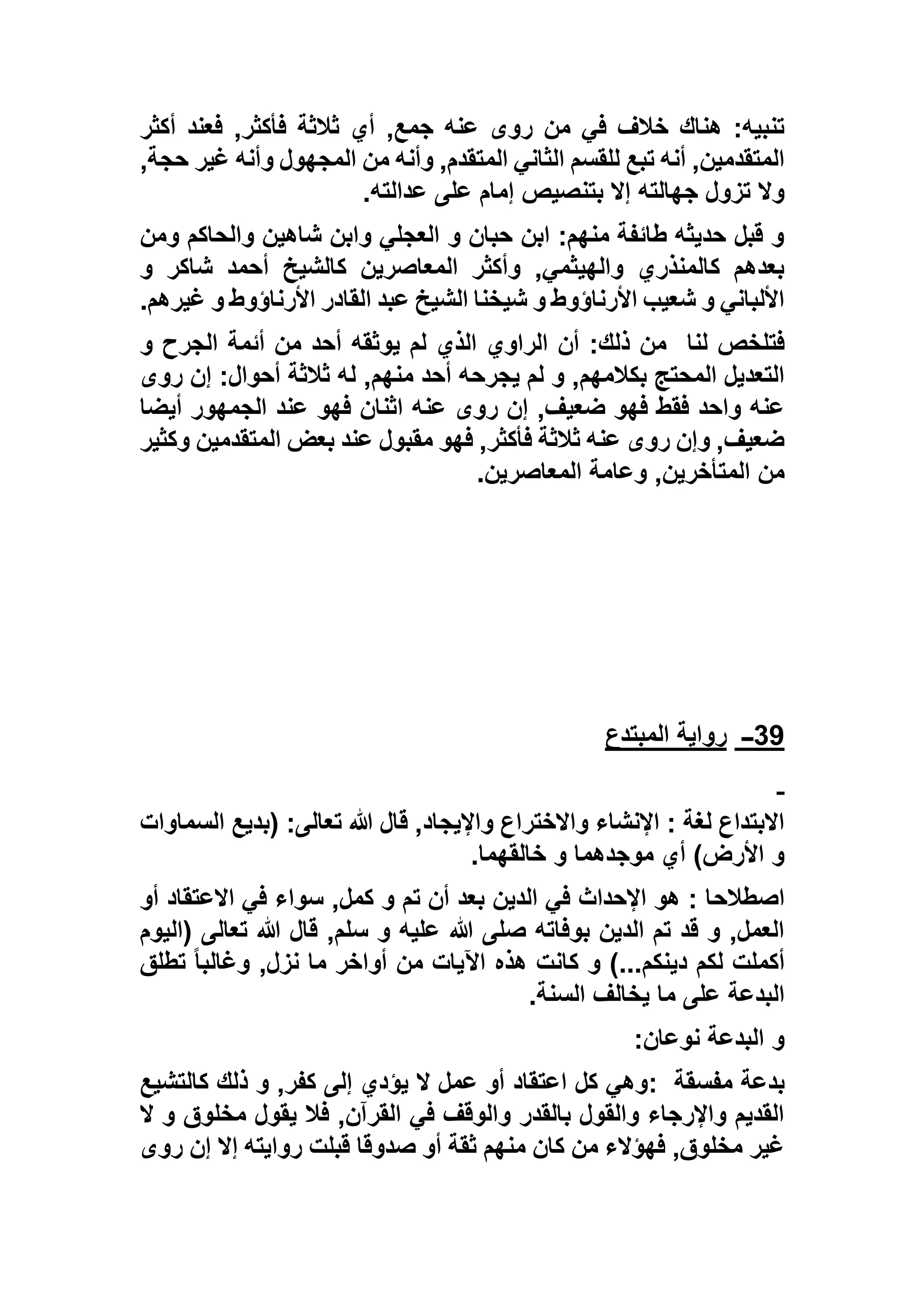 ,‫جمع‬ ‫عنه‬ ‫روى‬ ‫من‬ ‫في‬ ‫خالف‬ ‫هناك‬ :‫تنبيه‬‫أكثر‬ ‫فعند‬ ,‫فأكثر‬ ‫ثالثة‬ ‫أي‬
,‫حجة‬ ‫غير‬ ‫وأنه‬ ‫المجهول‬ ‫من‬ ‫وأنه‬ ,‫المتقدم‬ ‫الثاني‬ ‫للقسم‬ ‫تبع‬ ‫أنه‬ ,‫المتقدمين‬
‫عدالته‬ ‫على‬ ‫إمام‬ ‫بتنصيص‬ ‫إال‬ ‫جهالته‬ ‫تزول‬ ‫وال‬.
‫ومن‬ ‫والحاكم‬ ‫شاهين‬ ‫وابن‬ ‫العجلي‬ ‫و‬ ‫حبان‬ ‫ابن‬ :‫منهم‬ ‫طائفة‬ ‫حديثه‬ ‫قبل‬ ‫و‬
‫أ‬ ‫كالشيخ‬ ‫المعاصرين‬ ‫وأكثر‬ ,‫والهيثمي‬ ‫كالمنذري‬ ‫بعدهم‬‫و‬ ‫شاكر‬ ‫حمد‬
‫غيرهم‬ ‫و‬ ‫األرناؤوط‬ ‫القادر‬ ‫عبد‬ ‫الشيخ‬ ‫شيخنا‬ ‫و‬ ‫األرناؤوط‬ ‫شعيب‬ ‫و‬ ‫األلباني‬.
‫لنا‬ ‫فتلخص‬‫و‬ ‫الجرح‬ ‫أئمة‬ ‫من‬ ‫أحد‬ ‫يوثقه‬ ‫لم‬ ‫الذي‬ ‫الراوي‬ ‫أن‬ :‫ذلك‬ ‫من‬
‫روى‬ ‫إن‬ :‫أحوال‬ ‫ثالثة‬ ‫له‬ ,‫منهم‬ ‫أحد‬ ‫يجرحه‬ ‫لم‬ ‫و‬ ,‫بكالمهم‬ ‫المحتج‬ ‫التعديل‬
‫فهو‬ ‫اثنان‬ ‫عنه‬ ‫روى‬ ‫إن‬ ,‫ضعيف‬ ‫فهو‬ ‫فقط‬ ‫واحد‬ ‫عنه‬‫أيضا‬ ‫الجمهور‬ ‫عند‬
‫وكثير‬ ‫المتقدمين‬ ‫بعض‬ ‫عند‬ ‫مقبول‬ ‫فهو‬ ,‫فأكثر‬ ‫ثالثة‬ ‫عنه‬ ‫روى‬ ‫وإن‬ ,‫ضعيف‬
‫المعاصرين‬ ‫وعامة‬ ,‫المتأخرين‬ ‫من‬.
39‫ــ‬‫المبتدع‬ ‫رواية‬
‫السماوات‬ ‫(بديع‬ :‫تعالى‬ ‫هللا‬ ‫قال‬ ,‫واإليجاد‬ ‫واالختراع‬ ‫اإلنشاء‬ : ‫لغة‬ ‫االبتداع‬
‫خالقهما‬ ‫و‬ ‫موجدهما‬ ‫أي‬ )‫األرض‬ ‫و‬.
‫اصطالح‬‫أو‬ ‫االعتقاد‬ ‫في‬ ‫سواء‬ ,‫كمل‬ ‫و‬ ‫تم‬ ‫أن‬ ‫بعد‬ ‫الدين‬ ‫في‬ ‫اإلحداث‬ ‫هو‬ : ‫ا‬
‫(اليوم‬ ‫تعالى‬ ‫هللا‬ ‫قال‬ ,‫سلم‬ ‫و‬ ‫عليه‬ ‫هللا‬ ‫صلى‬ ‫بوفاته‬ ‫الدين‬ ‫تم‬ ‫قد‬ ‫و‬ ,‫العمل‬
‫تطلق‬ ً‫ا‬‫وغالب‬ ,‫نزل‬ ‫ما‬ ‫أواخر‬ ‫من‬ ‫اآليات‬ ‫هذه‬ ‫كانت‬ ‫و‬ )...‫دينكم‬ ‫لكم‬ ‫أكملت‬
‫السنة‬ ‫يخالف‬ ‫ما‬ ‫على‬ ‫البدعة‬.
‫نوعان‬ ‫البدعة‬ ‫و‬:
‫مفسقة‬ ‫بدعة‬:‫كالتشيع‬ ‫ذلك‬ ‫و‬ ,‫كفر‬ ‫إلى‬ ‫يؤدي‬ ‫ال‬ ‫عمل‬ ‫أو‬ ‫اعتقاد‬ ‫كل‬ ‫وهي‬
‫ال‬ ‫و‬ ‫مخلوق‬ ‫يقول‬ ‫فال‬ ,‫القرآن‬ ‫في‬ ‫والوقف‬ ‫بالقدر‬ ‫والقول‬ ‫واإلرجاء‬ ‫القديم‬
‫روى‬ ‫إن‬ ‫إال‬ ‫روايته‬ ‫قبلت‬ ‫صدوقا‬ ‫أو‬ ‫ثقة‬ ‫منهم‬ ‫كان‬ ‫من‬ ‫فهؤالء‬ ,‫مخلوق‬ ‫غير‬
 