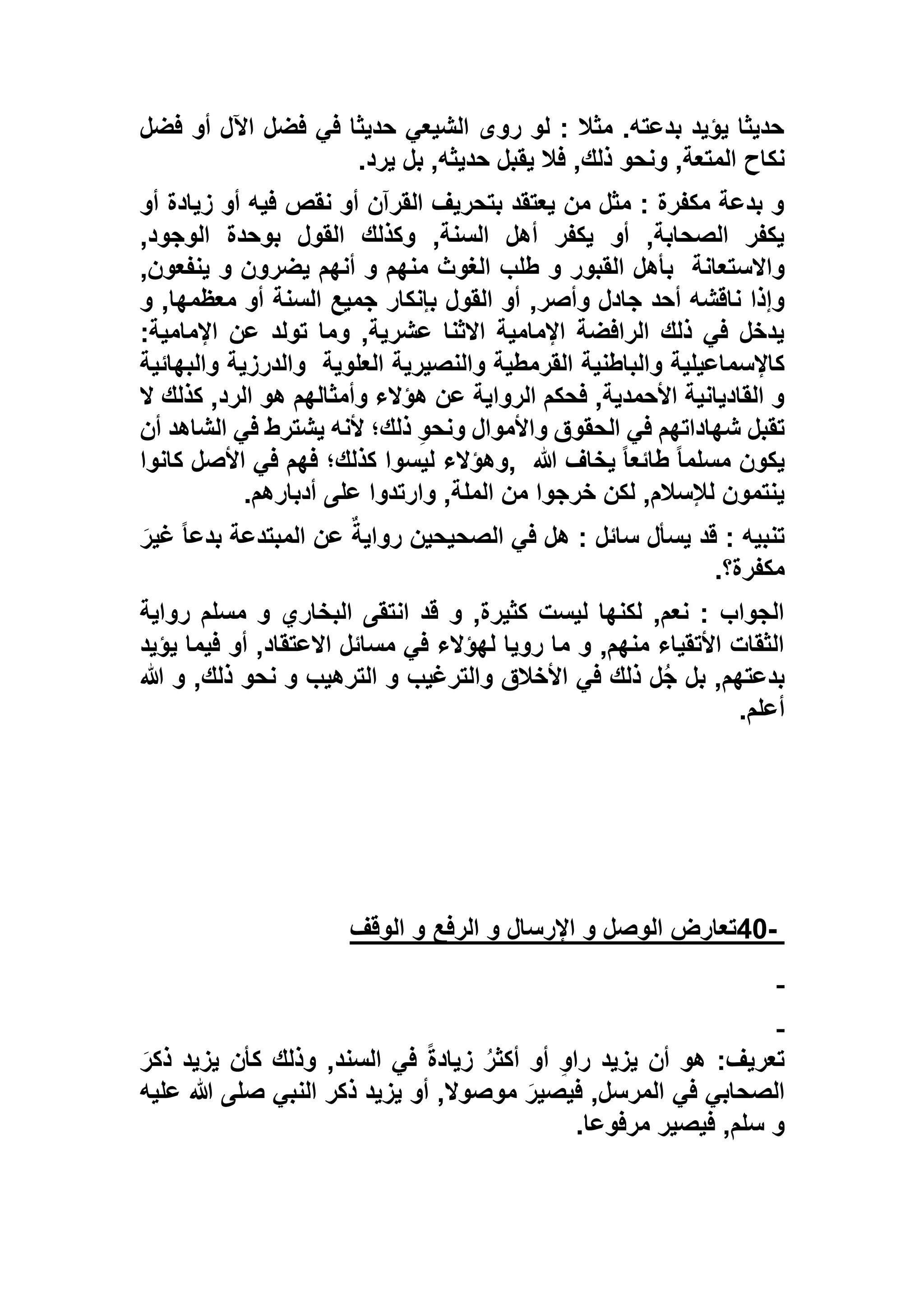 ‫فضل‬ ‫أو‬ ‫اآلل‬ ‫فضل‬ ‫في‬ ‫حديثا‬ ‫الشيعي‬ ‫روى‬ ‫لو‬ : ‫مثال‬ .‫بدعته‬ ‫يؤيد‬ ‫حديثا‬
‫نكاح‬‫يرد‬ ‫بل‬ ,‫حديثه‬ ‫يقبل‬ ‫فال‬ ,‫ذلك‬ ‫ونحو‬ ,‫المتعة‬.
‫أو‬ ‫زيادة‬ ‫أو‬ ‫فيه‬ ‫نقص‬ ‫أو‬ ‫القرآن‬ ‫بتحريف‬ ‫يعتقد‬ ‫من‬ ‫مثل‬ : ‫مكفرة‬ ‫بدعة‬ ‫و‬
,‫الوجود‬ ‫بوحدة‬ ‫القول‬ ‫وكذلك‬ ,‫السنة‬ ‫أهل‬ ‫يكفر‬ ‫أو‬ ,‫الصحابة‬ ‫يكفر‬
‫واالستعانة‬,‫ينفعون‬ ‫و‬ ‫يضرون‬ ‫أنهم‬ ‫و‬ ‫منهم‬ ‫الغوث‬ ‫طلب‬ ‫و‬ ‫القبور‬ ‫بأهل‬
,‫وأصر‬ ‫جادل‬ ‫أحد‬ ‫ناقشه‬ ‫وإذا‬‫و‬ ,‫معظمها‬ ‫أو‬ ‫السنة‬ ‫جميع‬ ‫بإنكار‬ ‫القول‬ ‫أو‬
:‫اإلمامية‬ ‫عن‬ ‫تولد‬ ‫وما‬ ,‫عشرية‬ ‫االثنا‬ ‫اإلمامية‬ ‫الرافضة‬ ‫ذلك‬ ‫في‬ ‫يدخل‬
‫العلوية‬ ‫والنصيرية‬ ‫القرمطية‬ ‫والباطنية‬ ‫كاإلسماعيلية‬‫والبهائية‬ ‫والدرزية‬
‫ال‬ ‫كذلك‬ ,‫الرد‬ ‫هو‬ ‫وأمثالهم‬ ‫هؤالء‬ ‫عن‬ ‫الرواية‬ ‫فحكم‬ ,‫األحمدية‬ ‫القاديانية‬ ‫و‬
‫تقبل‬‫أن‬ ‫الشاهد‬ ‫في‬ ‫يشترط‬ ‫ألنه‬ ‫ذلك؛‬ ِ‫و‬‫ونح‬ ‫واألموال‬ ‫الحقوق‬ ‫في‬ ‫شهاداتهم‬
‫هللا‬ ‫يخاف‬ ً‫ا‬‫طائع‬ ً‫ا‬‫مسلم‬ ‫يكون‬,‫كانوا‬ ‫األصل‬ ‫في‬ ‫فهم‬ ‫كذلك؛‬ ‫ليسوا‬ ‫وهؤالء‬
‫أدبارهم‬ ‫على‬ ‫وارتدوا‬ ,‫الملة‬ ‫من‬ ‫خرجوا‬ ‫لكن‬ ,‫لإلسالم‬ ‫ينتمون‬.
َ‫غير‬ ً‫ا‬‫بدع‬ ‫المبتدعة‬ ‫عن‬ ‫رواية‬ ‫الصحيحين‬ ‫في‬ ‫هل‬ : ‫سائل‬ ‫يسأل‬ ‫قد‬ : ‫تنبيه‬
‫مكفرة؟‬.
‫رواية‬ ‫مسلم‬ ‫و‬ ‫البخاري‬ ‫انتقى‬ ‫قد‬ ‫و‬ ,‫كثيرة‬ ‫ليست‬ ‫لكنها‬ ,‫نعم‬ : ‫الجواب‬
‫يؤيد‬ ‫فيما‬ ‫أو‬ ,‫االعتقاد‬ ‫مسائل‬ ‫في‬ ‫لهؤالء‬ ‫رويا‬ ‫ما‬ ‫و‬ ,‫منهم‬ ‫األتقياء‬ ‫الثقات‬
‫الترهيب‬ ‫و‬ ‫والترغيب‬ ‫األخالق‬ ‫في‬ ‫ذلك‬ ‫ل‬ُ‫ج‬ ‫بل‬ ,‫بدعتهم‬‫هللا‬ ‫و‬ ,‫ذلك‬ ‫نحو‬ ‫و‬
‫أعلم‬.
-40‫و‬ ‫اإلرسال‬ ‫و‬ ‫الوصل‬ ‫تعارض‬‫الوقف‬ ‫و‬ ‫الرفع‬
َ‫ذكر‬ ‫يزيد‬ ‫كأن‬ ‫وذلك‬ ,‫السند‬ ‫في‬ ً‫ة‬‫زياد‬ ُ‫ر‬‫أكث‬ ‫أو‬ ٍ‫و‬‫را‬ ‫يزيد‬ ‫أن‬ ‫هو‬ :‫تعريف‬
‫عليه‬ ‫هللا‬ ‫صلى‬ ‫النبي‬ ‫ذكر‬ ‫يزيد‬ ‫أو‬ ,‫موصوال‬ َ‫فيصير‬ ,‫المرسل‬ ‫في‬ ‫الصحابي‬
‫مرفوعا‬ ‫فيصير‬ ,‫سلم‬ ‫و‬.
 