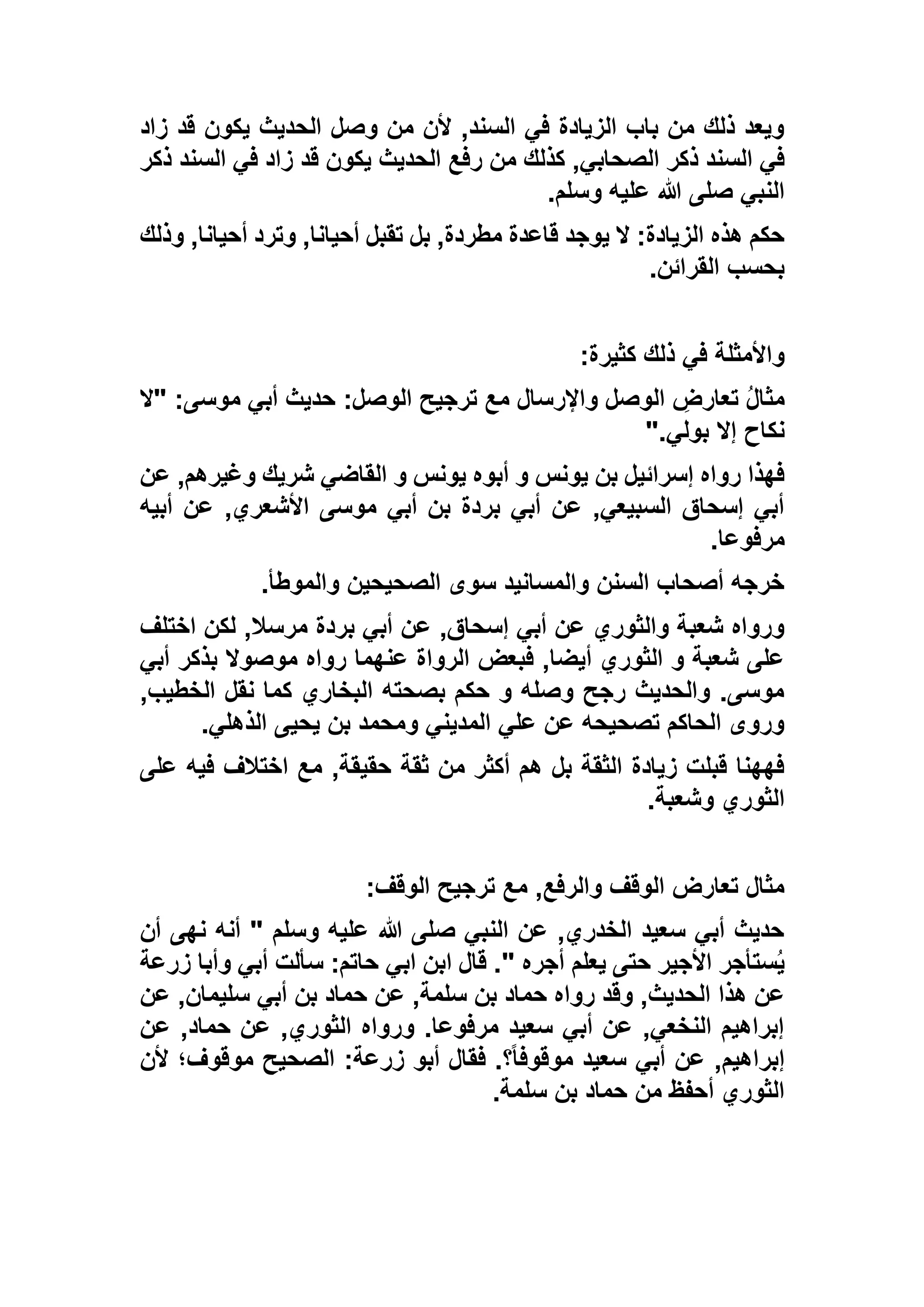 ‫زاد‬ ‫قد‬ ‫يكون‬ ‫الحديث‬ ‫وصل‬ ‫من‬ ‫ألن‬ ,‫السند‬ ‫في‬ ‫الزيادة‬ ‫باب‬ ‫من‬ ‫ذلك‬ ‫ويعد‬
‫الصحاب‬ ‫ذكر‬ ‫السند‬ ‫في‬‫ذكر‬ ‫السند‬ ‫في‬ ‫زاد‬ ‫قد‬ ‫يكون‬ ‫الحديث‬ ‫رفع‬ ‫من‬ ‫كذلك‬ ,‫ي‬
‫وسلم‬ ‫عليه‬ ‫هللا‬ ‫صلى‬ ‫النبي‬.
‫وذلك‬ ,‫أحيانا‬ ‫وترد‬ ,‫أحيانا‬ ‫تقبل‬ ‫بل‬ ,‫مطردة‬ ‫قاعدة‬ ‫يوجد‬ ‫ال‬ :‫الزيادة‬ ‫هذه‬ ‫حكم‬
‫القرائن‬ ‫بحسب‬.
‫كثيرة‬ ‫ذلك‬ ‫في‬ ‫واألمثلة‬:
‫"ال‬ :‫موسى‬ ‫أبي‬ ‫حديث‬ :‫الوصل‬ ‫ترجيح‬ ‫مع‬ ‫واإلرسال‬ ‫الوصل‬ ِ‫تعارض‬ ُ‫ل‬‫مثا‬
‫إال‬ ‫نكاح‬‫بولي‬".
‫عن‬ ,‫وغيرهم‬ ‫شريك‬ ‫القاضي‬ ‫و‬ ‫يونس‬ ‫أبوه‬ ‫و‬ ‫يونس‬ ‫بن‬ ‫إسرائيل‬ ‫رواه‬ ‫فهذا‬
‫أبيه‬ ‫عن‬ ,‫األشعري‬ ‫موسى‬ ‫أبي‬ ‫بن‬ ‫بردة‬ ‫أبي‬ ‫عن‬ ,‫السبيعي‬ ‫إسحاق‬ ‫أبي‬
‫مرفوعا‬.
‫والموطأ‬ ‫الصحيحين‬ ‫سوى‬ ‫والمسانيد‬ ‫السنن‬ ‫أصحاب‬ ‫خرجه‬.
,‫إسحاق‬ ‫أبي‬ ‫عن‬ ‫والثوري‬ ‫شعبة‬ ‫ورواه‬‫اختلف‬ ‫لكن‬ ,‫مرسال‬ ‫بردة‬ ‫أبي‬ ‫عن‬
‫أبي‬ ‫بذكر‬ ‫موصوال‬ ‫رواه‬ ‫عنهما‬ ‫الرواة‬ ‫فبعض‬ ,‫أيضا‬ ‫الثوري‬ ‫و‬ ‫شعبة‬ ‫على‬
,‫الخطيب‬ ‫نقل‬ ‫كما‬ ‫البخاري‬ ‫بصحته‬ ‫حكم‬ ‫و‬ ‫وصله‬ ‫رجح‬ ‫والحديث‬ .‫موسى‬
‫الذهلي‬ ‫يحيى‬ ‫بن‬ ‫ومحمد‬ ‫المديني‬ ‫علي‬ ‫عن‬ ‫تصحيحه‬ ‫الحاكم‬ ‫وروى‬.
,‫حقيقة‬ ‫ثقة‬ ‫من‬ ‫أكثر‬ ‫هم‬ ‫بل‬ ‫الثقة‬ ‫زيادة‬ ‫قبلت‬ ‫فههنا‬‫على‬ ‫فيه‬ ‫اختالف‬ ‫مع‬
‫وشعبة‬ ‫الثوري‬.
‫الوقف‬ ‫ترجيح‬ ‫مع‬ ,‫والرفع‬ ‫الوقف‬ ‫تعارض‬ ‫مثال‬:
‫أن‬ ‫نهى‬ ‫أنه‬ " ‫وسلم‬ ‫عليه‬ ‫هللا‬ ‫صلى‬ ‫النبي‬ ‫عن‬ ,‫الخدري‬ ‫سعيد‬ ‫أبي‬ ‫حديث‬
‫زرعة‬ ‫وأبا‬ ‫أبي‬ ‫سألت‬ :‫حاتم‬ ‫ابي‬ ‫ابن‬ ‫قال‬ ." ‫أجره‬ ‫يعلم‬ ‫حتى‬ ‫األجير‬ ‫ستأجر‬ُ‫ي‬
‫بن‬ ‫حماد‬ ‫عن‬ ,‫سلمة‬ ‫بن‬ ‫حماد‬ ‫رواه‬ ‫وقد‬ ,‫الحديث‬ ‫هذا‬ ‫عن‬‫عن‬ ,‫سليمان‬ ‫أبي‬
‫عن‬ ,‫حماد‬ ‫عن‬ ,‫الثوري‬ ‫ورواه‬ .‫مرفوعا‬ ‫سعيد‬ ‫أبي‬ ‫عن‬ ,‫النخعي‬ ‫إبراهيم‬
‫ألن‬ ‫موقوف؛‬ ‫الصحيح‬ :‫زرعة‬ ‫أبو‬ ‫فقال‬ .‫؟‬ً‫ا‬‫موقوف‬ ‫سعيد‬ ‫أبي‬ ‫عن‬ ,‫إبراهيم‬
‫سلمة‬ ‫بن‬ ‫حماد‬ ‫من‬ ‫أحفظ‬ ‫الثوري‬.
 