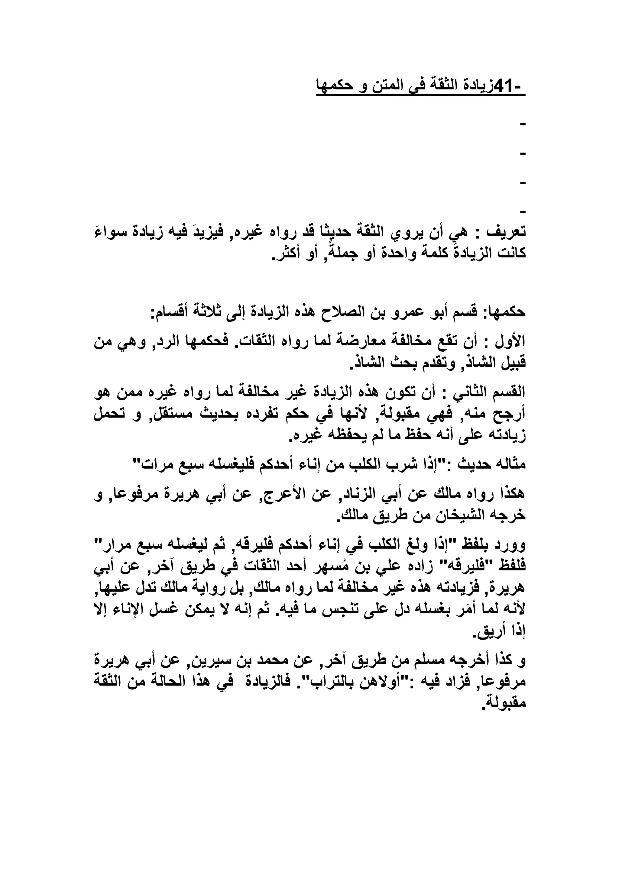 -41‫حكمها‬ ‫و‬ ‫المتن‬ ‫في‬ ‫الثقة‬ ‫زيادة‬
: ‫تعريف‬َ‫ء‬‫سوا‬ ‫زيادة‬ ‫فيه‬ َ‫د‬‫فيزي‬ ,‫غيره‬ ‫رواه‬ ‫قد‬ ‫حديثا‬ ‫الثقة‬ ‫يروي‬ ‫أن‬ ‫هي‬
‫أكثر‬ ‫أو‬ ,ً‫جملة‬ ‫أو‬ ‫واحدة‬ ‫كلمة‬ ُ‫ة‬‫الزياد‬ ‫كانت‬.
‫أقسام‬ ‫ثالثة‬ ‫إلى‬ ‫الزيادة‬ ‫هذه‬ ‫الصالح‬ ‫بن‬ ‫عمرو‬ ‫أبو‬ ‫قسم‬ :‫حكمها‬:
‫من‬ ‫وهي‬ ,‫الرد‬ ‫فحكمها‬ .‫الثقات‬ ‫رواه‬ ‫لما‬ ‫معارضة‬ ‫مخالفة‬ ‫تقع‬ ‫أن‬ : ‫األول‬
‫ا‬ ‫بحث‬ ‫وتقدم‬ ,‫الشاذ‬ ‫قبيل‬‫لشاذ‬.
‫هو‬ ‫ممن‬ ‫غيره‬ ‫رواه‬ ‫لما‬ ‫مخالفة‬ ‫غير‬ ‫الزيادة‬ ‫هذه‬ ‫تكون‬ ‫أن‬ : ‫الثاني‬ ‫القسم‬
‫تحمل‬ ‫و‬ ,‫مستقل‬ ‫بحديث‬ ‫تفرده‬ ‫حكم‬ ‫في‬ ‫ألنها‬ ,‫مقبولة‬ ‫فهي‬ ,‫منه‬ ‫أرجح‬
‫غيره‬ ‫يحفظه‬ ‫لم‬ ‫ما‬ ‫حفظ‬ ‫أنه‬ ‫على‬ ‫زيادته‬.
‫مرات‬ ‫سبع‬ ‫فليغسله‬ ‫أحدكم‬ ‫إناء‬ ‫من‬ ‫الكلب‬ ‫شرب‬ ‫:"إذا‬ ‫حديث‬ ‫مثاله‬"
‫الزن‬ ‫أبي‬ ‫عن‬ ‫مالك‬ ‫رواه‬ ‫هكذا‬‫و‬ ,‫مرفوعا‬ ‫هريرة‬ ‫أبي‬ ‫عن‬ ,‫األعرج‬ ‫عن‬ ,‫اد‬
‫مالك‬ ‫طريق‬ ‫من‬ ‫الشيخان‬ ‫خرجه‬.
"‫مرار‬ ‫سبع‬ ‫ليغسله‬ ‫ثم‬ ,‫فليرقه‬ ‫أحدكم‬ ‫إناء‬ ‫في‬ ‫الكلب‬ ‫ولغ‬ ‫"إذا‬ ‫بلفظ‬ ‫وورد‬
‫أبي‬ ‫عن‬ ,‫آخر‬ ‫طريق‬ ‫في‬ ‫الثقات‬ ‫أحد‬ ‫سهر‬ُ‫م‬ ‫بن‬ ‫علي‬ ‫زاده‬ "‫"فليرقه‬ ‫فلفظ‬
‫مالك‬ ‫رواية‬ ‫بل‬ ,‫مالك‬ ‫رواه‬ ‫لما‬ ‫مخالفة‬ ‫غير‬ ‫هذه‬ ‫فزيادته‬ ,‫هريرة‬,‫عليها‬ ‫تدل‬
‫إال‬ ‫اإلناء‬ ‫غسل‬ ‫يمكن‬ ‫ال‬ ‫إنه‬ ‫ثم‬ .‫فيه‬ ‫ما‬ ‫تنجس‬ ‫على‬ ‫دل‬ ‫بغسله‬ ‫ر‬َ‫م‬‫أ‬ ‫لما‬ ‫ألنه‬
‫أريق‬ ‫إذا‬.
‫هريرة‬ ‫أبي‬ ‫عن‬ ,‫سيرين‬ ‫بن‬ ‫محمد‬ ‫عن‬ ,‫آخر‬ ‫طريق‬ ‫من‬ ‫مسلم‬ ‫أخرجه‬ ‫كذا‬ ‫و‬
‫فالزيادة‬ ."‫بالتراب‬ ‫:"أوالهن‬ ‫فيه‬ ‫فزاد‬ ,‫مرفوعا‬‫الثقة‬ ‫من‬ ‫الحالة‬ ‫هذا‬ ‫في‬
‫مقبولة‬.
 