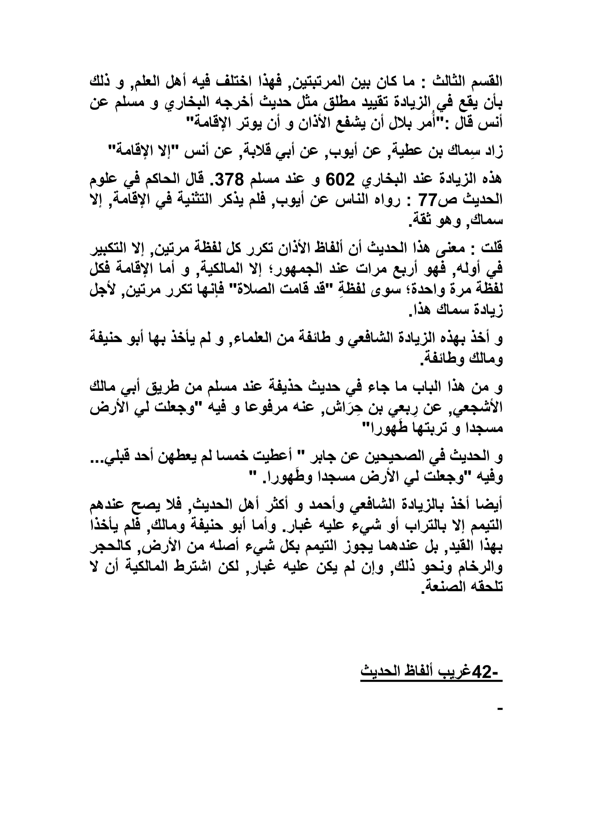 ‫بين‬ ‫كان‬ ‫ما‬ : ‫الثالث‬ ‫القسم‬‫ذلك‬ ‫و‬ ,‫العلم‬ ‫أهل‬ ‫فيه‬ ‫اختلف‬ ‫فهذا‬ ,‫المرتبتين‬
‫عن‬ ‫مسلم‬ ‫و‬ ‫البخاري‬ ‫أخرجه‬ ‫حديث‬ ‫مثل‬ ‫مطلق‬ ‫تقييد‬ ‫الزيادة‬ ‫في‬ ‫يقع‬ ‫بأن‬
‫اإلقامة‬ ‫يوتر‬ ‫أن‬ ‫و‬ ‫األذان‬ ‫يشفع‬ ‫أن‬ ‫بالل‬ ‫مر‬ُ‫أ‬": ‫قال‬ ‫أنس‬"
‫اإلقامة‬ ‫"إال‬ ‫أنس‬ ‫عن‬ ,‫قالبة‬ ‫أبي‬ ‫عن‬ ,‫أيوب‬ ‫عن‬ ,‫عطية‬ ‫بن‬ ‫ماك‬ِ‫س‬ ‫زاد‬"
‫البخاري‬ ‫عند‬ ‫الزيادة‬ ‫هذه‬635‫عن‬ ‫و‬‫مسلم‬ ‫د‬196‫علوم‬ ‫في‬ ‫الحاكم‬ ‫قال‬ .
‫ص‬ ‫الحديث‬99‫إال‬ ,‫اإلقامة‬ ‫في‬ ‫التثنية‬ ‫يذكر‬ ‫فلم‬ ,‫أيوب‬ ‫عن‬ ‫الناس‬ ‫رواه‬ :
‫ثقة‬ ‫وهو‬ ,‫سماك‬.
‫التكبير‬ ‫إال‬ ,‫مرتين‬ ‫لفظة‬ ‫كل‬ ‫تكرر‬ ‫األذان‬ ‫ألفاظ‬ ‫أن‬ ‫الحديث‬ ‫هذا‬ ‫معنى‬ : ‫قلت‬
‫فكل‬ ‫اإلقامة‬ ‫أما‬ ‫و‬ ,‫المالكية‬ ‫إال‬ ‫الجمهور؛‬ ‫عند‬ ‫مرات‬ ‫أربع‬ ‫فهو‬ ,‫أوله‬ ‫في‬
‫م‬ ‫لفظة‬‫ألجل‬ ,‫مرتين‬ ‫تكرر‬ ‫فإنها‬ "‫الصالة‬ ‫قامت‬ ‫"قد‬ ِ‫ة‬‫لفظ‬ ‫سوى‬ ‫واحدة؛‬ ‫رة‬
‫هذا‬ ‫سماك‬ ‫زيادة‬.
‫حنيفة‬ ‫أبو‬ ‫بها‬ ‫يأخذ‬ ‫لم‬ ‫و‬ ,‫العلماء‬ ‫من‬ ‫طائفة‬ ‫و‬ ‫الشافعي‬ ‫الزيادة‬ ‫بهذه‬ ‫أخذ‬ ‫و‬
‫وطائفة‬ ‫ومالك‬.
‫مالك‬ ‫أبي‬ ‫طريق‬ ‫من‬ ‫مسلم‬ ‫عند‬ ‫حذيفة‬ ‫حديث‬ ‫في‬ ‫جاء‬ ‫ما‬ ‫الباب‬ ‫هذا‬ ‫من‬ ‫و‬
‫عنه‬ ,‫اش‬َ‫ر‬ ِ‫ح‬ ‫بن‬ ‫بعي‬ ِ‫ر‬ ‫عن‬ ,‫األشجعي‬‫األرض‬ ‫لي‬ ‫"وجعلت‬ ‫فيه‬ ‫و‬ ‫مرفوعا‬
‫هورا‬َ‫ط‬ ‫تربتها‬ ‫و‬ ‫مسجدا‬"
...‫قبلي‬ ‫أحد‬ ‫يعطهن‬ ‫لم‬ ‫خمسا‬ ‫أعطيت‬ " ‫جابر‬ ‫عن‬ ‫الصحيحين‬ ‫في‬ ‫الحديث‬ ‫و‬
‫هورا‬َ‫ط‬‫و‬ ‫مسجدا‬ ‫األرض‬ ‫لي‬ ‫"وجعلت‬ ‫وفيه‬" .
‫عندهم‬ ‫يصح‬ ‫فال‬ ,‫الحديث‬ ‫أهل‬ ‫أكثر‬ ‫و‬ ‫وأحمد‬ ‫الشافعي‬ ‫بالزيادة‬ ‫أخذ‬ ‫أيضا‬
‫و‬ .‫غبار‬ ‫عليه‬ ‫شيء‬ ‫أو‬ ‫بالتراب‬ ‫إال‬ ‫التيمم‬‫يأخذا‬ ‫فلم‬ ,‫ومالك‬ ‫حنيفة‬ ‫أبو‬ ‫أما‬
‫كالحجر‬ ,‫األرض‬ ‫من‬ ‫أصله‬ ‫شيء‬ ‫بكل‬ ‫التيمم‬ ‫يجوز‬ ‫عندهما‬ ‫بل‬ ,‫القيد‬ ‫بهذا‬
‫ال‬ ‫أن‬ ‫المالكية‬ ‫اشترط‬ ‫لكن‬ ,‫غبار‬ ‫عليه‬ ‫يكن‬ ‫لم‬ ‫وإن‬ ,‫ذلك‬ ‫ونحو‬ ‫والرخام‬
‫الصنعة‬ ‫تلحقه‬.
-42‫الحديث‬ ‫ألفاظ‬ ‫غريب‬
 