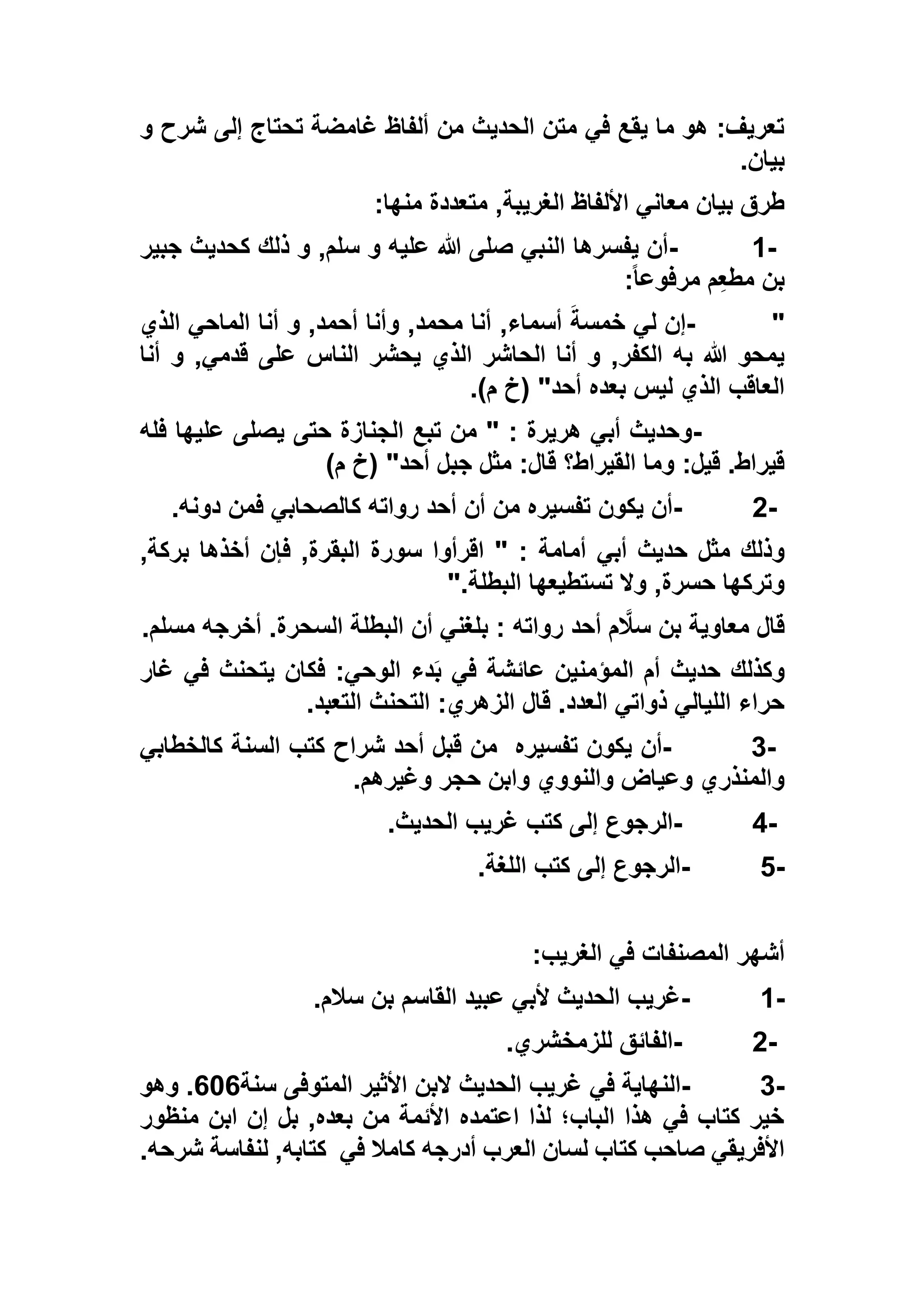 ‫تحتاج‬ ‫غامضة‬ ‫ألفاظ‬ ‫من‬ ‫الحديث‬ ‫متن‬ ‫في‬ ‫يقع‬ ‫ما‬ ‫هو‬ :‫تعريف‬‫و‬ ‫شرح‬ ‫إلى‬
‫بيان‬.
‫منها‬ ‫متعددة‬ ,‫الغريبة‬ ‫األلفاظ‬ ‫معاني‬ ‫بيان‬ ‫طرق‬:
- 1-‫جبير‬ ‫كحديث‬ ‫ذلك‬ ‫و‬ ,‫سلم‬ ‫و‬ ‫عليه‬ ‫هللا‬ ‫صلى‬ ‫النبي‬ ‫يفسرها‬ ‫أن‬
ً‫ا‬‫مرفوع‬ ‫م‬ِ‫ع‬‫مط‬ ‫بن‬:
- "‫الذي‬ ‫الماحي‬ ‫أنا‬ ‫و‬ ,‫أحمد‬ ‫وأنا‬ ,‫محمد‬ ‫أنا‬ ,‫أسماء‬ َ‫خمسة‬ ‫لي‬ ‫إن‬
‫الذي‬ ‫الحاشر‬ ‫أنا‬ ‫و‬ ,‫الكفر‬ ‫به‬ ‫هللا‬ ‫يمحو‬‫أنا‬ ‫و‬ ,‫قدمي‬ ‫على‬ ‫الناس‬ ‫يحشر‬
)‫م‬ ‫(خ‬ "‫أحد‬ ‫بعده‬ ‫ليس‬ ‫الذي‬ ‫العاقب‬.
-‫فله‬ ‫عليها‬ ‫يصلى‬ ‫حتى‬ ‫الجنازة‬ ‫تبع‬ ‫من‬ " : ‫هريرة‬ ‫أبي‬ ‫وحديث‬
)‫م‬ ‫(خ‬ "‫أحد‬ ‫جبل‬ ‫مثل‬ :‫قال‬ ‫القيراط؟‬ ‫وما‬ :‫قيل‬ .‫قيراط‬
- 2-‫دونه‬ ‫فمن‬ ‫كالصحابي‬ ‫رواته‬ ‫أحد‬ ‫أن‬ ‫من‬ ‫تفسيره‬ ‫يكون‬ ‫أن‬.
‫أبي‬ ‫حديث‬ ‫مثل‬ ‫وذلك‬,‫بركة‬ ‫أخذها‬ ‫فإن‬ ,‫البقرة‬ ‫سورة‬ ‫اقرأوا‬ " : ‫أمامة‬
‫البطلة‬ ‫تستطيعها‬ ‫وال‬ ,‫حسرة‬ ‫وتركها‬".
‫مسلم‬ ‫أخرجه‬ .‫السحرة‬ ‫البطلة‬ ‫أن‬ ‫بلغني‬ : ‫رواته‬ ‫أحد‬ ‫م‬‫سال‬ ‫بن‬ ‫معاوية‬ ‫قال‬.
‫غار‬ ‫في‬ ‫يتحنث‬ ‫فكان‬ :‫الوحي‬ ‫دء‬َ‫ب‬ ‫في‬ ‫عائشة‬ ‫المؤمنين‬ ‫أم‬ ‫حديث‬ ‫وكذلك‬
‫التحنث‬ :‫الزهري‬ ‫قال‬ .‫العدد‬ ‫ذواتي‬ ‫الليالي‬ ‫حراء‬‫التعبد‬.
- 3-‫تفسيره‬ ‫يكون‬ ‫أن‬‫كالخطابي‬ ‫السنة‬ ‫كتب‬ ‫شراح‬ ‫أحد‬ ‫قبل‬ ‫من‬
‫وغيرهم‬ ‫حجر‬ ‫وابن‬ ‫والنووي‬ ‫وعياض‬ ‫والمنذري‬.
- 4-‫الحديث‬ ‫غريب‬ ‫كتب‬ ‫إلى‬ ‫الرجوع‬.
- 5-‫اللغة‬ ‫كتب‬ ‫إلى‬ ‫الرجوع‬.
‫الغريب‬ ‫في‬ ‫المصنفات‬ ‫أشهر‬:
- 1-‫القاسم‬ ‫عبيد‬ ‫ألبي‬ ‫الحديث‬ ‫غريب‬‫سالم‬ ‫بن‬.
- 2-‫للزمخشري‬ ‫الفائق‬.
- 3-‫سنة‬ ‫المتوفى‬ ‫األثير‬ ‫البن‬ ‫الحديث‬ ‫غريب‬ ‫في‬ ‫النهاية‬636‫وهو‬ .
‫منظور‬ ‫ابن‬ ‫إن‬ ‫بل‬ ,‫بعده‬ ‫من‬ ‫األئمة‬ ‫اعتمده‬ ‫لذا‬ ‫الباب؛‬ ‫هذا‬ ‫في‬ ‫كتاب‬ ‫خير‬
‫في‬ ‫كامال‬ ‫أدرجه‬ ‫العرب‬ ‫لسان‬ ‫كتاب‬ ‫صاحب‬ ‫األفريقي‬‫شرحه‬ ‫لنفاسة‬ ,‫كتابه‬.
 