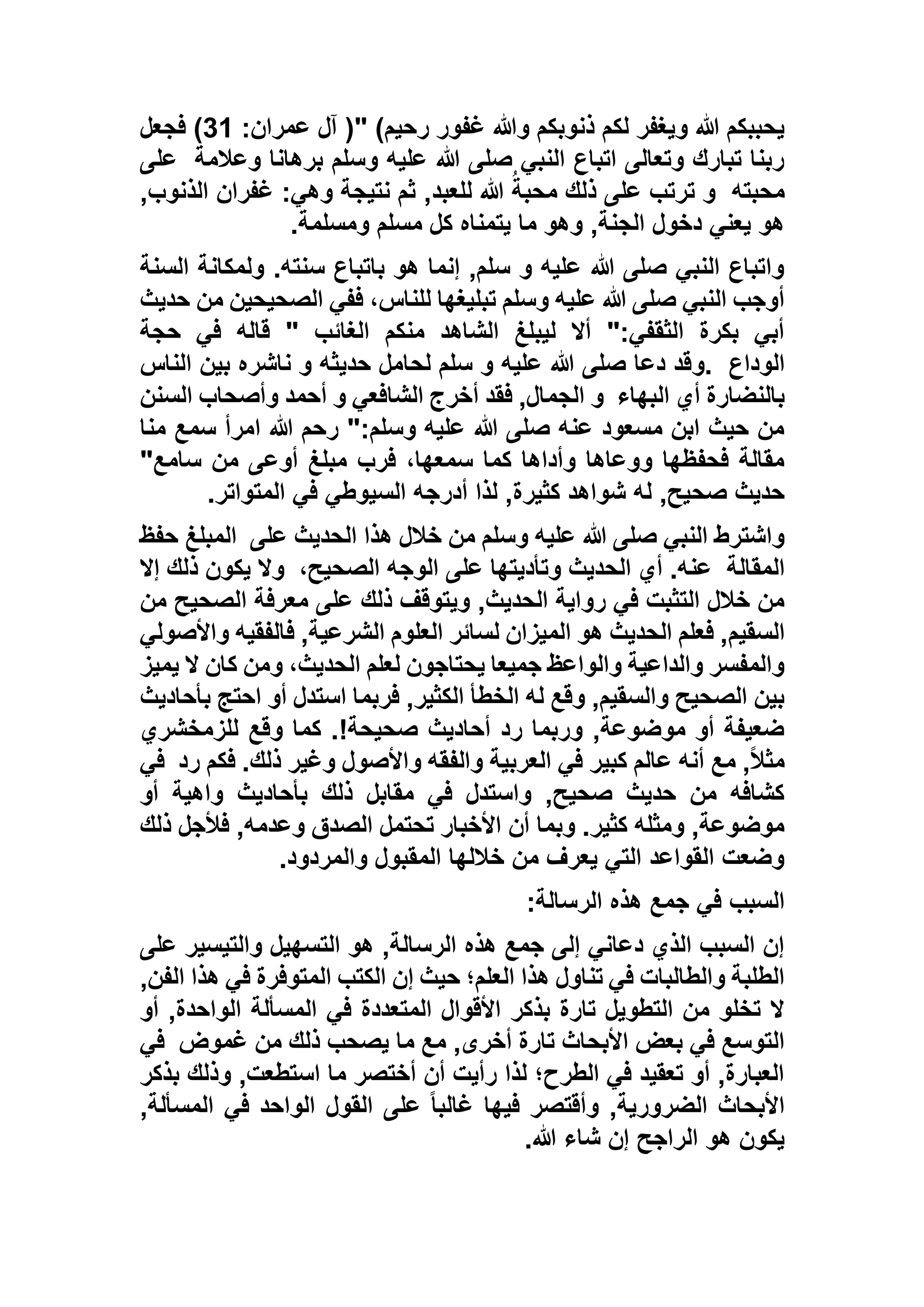 :‫عمران‬ ‫آل‬ (" )‫رحيم‬ ‫غفور‬ ‫وهللا‬ ‫ذنوبكم‬ ‫لكم‬ ‫ويغفر‬ ‫هللا‬ ‫يحببكم‬11‫فجعل‬ )
‫وعالمة‬ ‫برهانا‬ ‫وسلم‬ ‫عليه‬ ‫هللا‬ ‫صلى‬ ‫النبي‬ ‫اتباع‬ ‫وتعالى‬ ‫تبارك‬ ‫ربنا‬‫على‬
‫محبته‬,‫الذنوب‬ ‫غفران‬ :‫وهي‬ ‫نتيجة‬ ‫ثم‬ ,‫للعبد‬ ‫هللا‬ ُ‫محبة‬ ‫ذلك‬ ‫على‬ ‫ترتب‬ ‫و‬
‫ومسلمة‬ ‫مسلم‬ ‫كل‬ ‫يتمناه‬ ‫ما‬ ‫وهو‬ ,‫الجنة‬ ‫دخول‬ ‫يعني‬ ‫هو‬.
‫السنة‬ ‫ولمكانة‬ .‫سنته‬ ‫باتباع‬ ‫هو‬ ‫إنما‬ ,‫سلم‬ ‫و‬ ‫عليه‬ ‫هللا‬ ‫صلى‬ ‫النبي‬ ‫واتباع‬
‫حديث‬ ‫من‬ ‫الصحيحين‬ ‫ففي‬ ،‫للناس‬ ‫تبليغها‬ ‫وسلم‬ ‫عليه‬ ‫هللا‬ ‫صلى‬ ‫النبي‬ ‫أوجب‬
‫حجة‬ ‫في‬ ‫قاله‬ " ‫الغائب‬ ‫منكم‬ ‫الشاهد‬ ‫ليبلغ‬ ‫أال‬ ":‫الثقفي‬ ‫بكرة‬ ‫أبي‬
‫الوداع‬.‫و‬‫الناس‬ ‫بين‬ ‫ناشره‬ ‫و‬ ‫حديثه‬ ‫لحامل‬ ‫سلم‬ ‫و‬ ‫عليه‬ ‫هللا‬ ‫صلى‬ ‫دعا‬ ‫قد‬
‫البهاء‬ ‫أي‬ ‫بالنضارة‬‫السنن‬ ‫وأصحاب‬ ‫أحمد‬ ‫و‬ ‫الشافعي‬ ‫أخرج‬ ‫فقد‬ ,‫الجمال‬ ‫و‬
‫منا‬ ‫سمع‬ ‫امرأ‬ ‫هللا‬ ‫رحم‬ ":‫وسلم‬ ‫عليه‬ ‫هللا‬ ‫صلى‬ ‫عنه‬ ‫مسعود‬ ‫ابن‬ ‫حيث‬ ‫من‬
"‫سامع‬ ‫من‬ ‫أوعى‬ ‫مبلغ‬ ‫فرب‬ ،‫سمعها‬ ‫كما‬ ‫وأداها‬ ‫ووعاها‬ ‫فحفظها‬ ‫مقالة‬
‫صح‬ ‫حديث‬‫المتواتر‬ ‫في‬ ‫السيوطي‬ ‫أدرجه‬ ‫لذا‬ ,‫كثيرة‬ ‫شواهد‬ ‫له‬ ,‫يح‬.
‫على‬ ‫الحديث‬ ‫هذا‬ ‫خالل‬ ‫من‬ ‫وسلم‬ ‫عليه‬ ‫هللا‬ ‫صلى‬ ‫النبي‬ ‫واشترط‬‫حفظ‬ ‫المبلغ‬
‫المقالة‬،‫الصحيح‬ ‫الوجه‬ ‫على‬ ‫وتأديتها‬ ‫الحديث‬ ‫أي‬ .‫عنه‬‫إال‬ ‫ذلك‬ ‫يكون‬ ‫وال‬
‫من‬ ‫الصحيح‬ ‫معرفة‬ ‫على‬ ‫ذلك‬ ‫ويتوقف‬ ,‫الحديث‬ ‫رواية‬ ‫في‬ ‫التثبت‬ ‫خالل‬ ‫من‬
‫السقيم‬‫واألصولي‬ ‫فالفقيه‬ ,‫الشرعية‬ ‫العلوم‬ ‫لسائر‬ ‫الميزان‬ ‫هو‬ ‫الحديث‬ ‫فعلم‬ ,
‫يميز‬ ‫ال‬ ‫كان‬ ‫ومن‬ ،‫الحديث‬ ‫لعلم‬ ‫يحتاجون‬ ‫جميعا‬ ‫والواعظ‬ ‫والداعية‬ ‫والمفسر‬
‫بأحاديث‬ ‫احتج‬ ‫أو‬ ‫استدل‬ ‫فربما‬ ,‫الكثير‬ ‫الخطأ‬ ‫له‬ ‫وقع‬ ,‫والسقيم‬ ‫الصحيح‬ ‫بين‬
‫للزمخش‬ ‫وقع‬ ‫كما‬ .!‫صحيحة‬ ‫أحاديث‬ ‫رد‬ ‫وربما‬ ,‫موضوعة‬ ‫أو‬ ‫ضعيفة‬‫ري‬
‫رد‬ ‫فكم‬ .‫ذلك‬ ‫وغير‬ ‫واألصول‬ ‫والفقه‬ ‫العربية‬ ‫في‬ ‫كبير‬ ‫عالم‬ ‫أنه‬ ‫مع‬ ,ً‫ال‬‫مث‬‫في‬
‫أو‬ ‫واهية‬ ‫بأحاديث‬ ‫ذلك‬ ‫مقابل‬ ‫في‬ ‫واستدل‬ ,‫صحيح‬ ‫حديث‬ ‫من‬ ‫كشافه‬
‫ذلك‬ ‫فألجل‬ ,‫وعدمه‬ ‫الصدق‬ ‫تحتمل‬ ‫األخبار‬ ‫أن‬ ‫وبما‬ .‫كثير‬ ‫ومثله‬ ,‫موضوعة‬
‫والمردود‬ ‫المقبول‬ ‫خاللها‬ ‫من‬ ‫يعرف‬ ‫التي‬ ‫القواعد‬ ‫وضعت‬.
‫في‬ ‫السبب‬‫الرسالة‬ ‫هذه‬ ‫جمع‬:
‫على‬ ‫والتيسير‬ ‫التسهيل‬ ‫هو‬ ,‫الرسالة‬ ‫هذه‬ ‫جمع‬ ‫إلى‬ ‫دعاني‬ ‫الذي‬ ‫السبب‬ ‫إن‬
,‫الفن‬ ‫هذا‬ ‫في‬ ‫المتوفرة‬ ‫الكتب‬ ‫إن‬ ‫حيث‬ ‫العلم؛‬ ‫هذا‬ ‫تناول‬ ‫في‬ ‫والطالبات‬ ‫الطلبة‬
‫أو‬ ,‫الواحدة‬ ‫المسألة‬ ‫في‬ ‫المتعددة‬ ‫األقوال‬ ‫بذكر‬ ‫تارة‬ ‫التطويل‬ ‫من‬ ‫تخلو‬ ‫ال‬
,‫أخرى‬ ‫تارة‬ ‫األبحاث‬ ‫بعض‬ ‫في‬ ‫التوسع‬‫غموض‬ ‫من‬ ‫ذلك‬ ‫يصحب‬ ‫ما‬ ‫مع‬‫في‬
‫بذكر‬ ‫وذلك‬ ,‫استطعت‬ ‫ما‬ ‫أختصر‬ ‫أن‬ ‫رأيت‬ ‫لذا‬ ‫الطرح؛‬ ‫في‬ ‫تعقيد‬ ‫أو‬ ,‫العبارة‬
,‫المسألة‬ ‫في‬ ‫الواحد‬ ‫القول‬ ‫على‬ ً‫ا‬‫غالب‬ ‫فيها‬ ‫وأقتصر‬ ,‫الضرورية‬ ‫األبحاث‬
‫هللا‬ ‫شاء‬ ‫إن‬ ‫الراجح‬ ‫هو‬ ‫يكون‬.
 