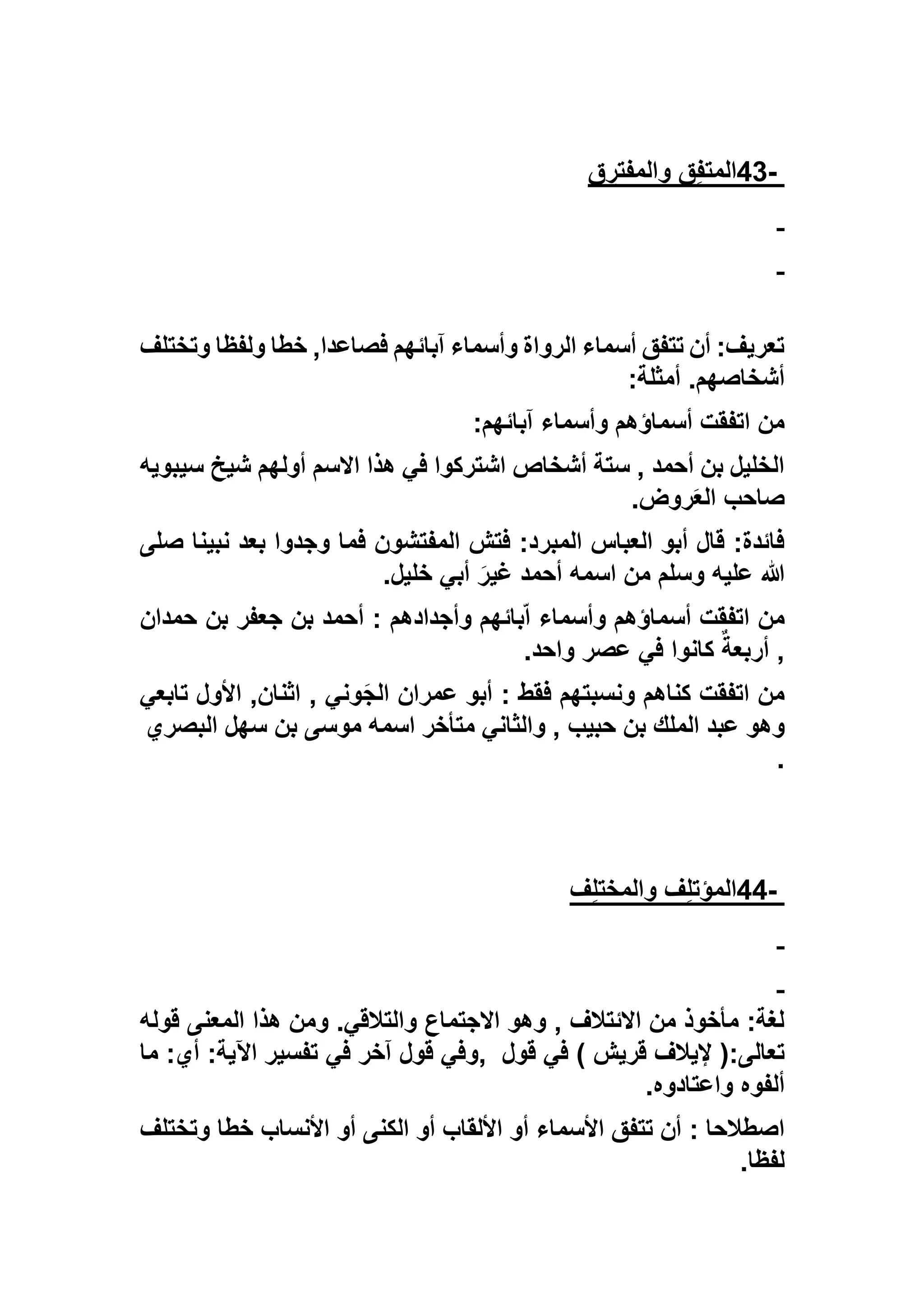 -43‫ق‬ِ‫ف‬‫المت‬‫ق‬ ِ‫والمفتر‬
‫وتختلف‬ ‫ولفظا‬ ‫خطا‬ ,‫فصاعدا‬ ‫آبائهم‬ ‫وأسماء‬ ‫الرواة‬ ‫أسماء‬ ‫تتفق‬ ‫أن‬ :‫تعريف‬
‫أمثلة‬ .‫أشخاصهم‬:
‫آبائهم‬ ‫وأسماء‬ ‫أسماؤهم‬ ‫اتفقت‬ ‫من‬:
‫سيبويه‬ ‫شيخ‬ ‫أولهم‬ ‫االسم‬ ‫هذا‬ ‫في‬ ‫اشتركوا‬ ‫أشخاص‬ ‫ستة‬ , ‫أحمد‬ ‫بن‬ ‫الخليل‬
‫روض‬َ‫ع‬‫ال‬ ‫صاحب‬.
‫فم‬ ‫المفتشون‬ ‫فتش‬ :‫المبرد‬ ‫العباس‬ ‫أبو‬ ‫قال‬ :‫فائدة‬‫ص‬ ‫نبينا‬ ‫بعد‬ ‫وجدوا‬ ‫ا‬‫لى‬
‫خليل‬ ‫أبي‬ َ‫غير‬ ‫أحمد‬ ‫اسمه‬ ‫من‬ ‫وسلم‬ ‫عليه‬ ‫هللا‬.
‫حمدان‬ ‫بن‬ ‫جعفر‬ ‫بن‬ ‫أحمد‬ : ‫وأجدادهم‬ ‫بائهم‬ّ‫ا‬ ‫وأسماء‬ ‫أسماؤهم‬ ‫اتفقت‬ ‫من‬
‫واحد‬ ‫عصر‬ ‫في‬ ‫كانوا‬ ‫أربعة‬ ,.
‫ونسبتهم‬ ‫كناهم‬ ‫اتفقت‬ ‫من‬‫تابعي‬ ‫األول‬ ,‫اثنان‬ , ‫وني‬َ‫ج‬‫ال‬ ‫عمران‬ ‫أبو‬ : ‫فقط‬
‫والثا‬ , ‫حبيب‬ ‫بن‬ ‫الملك‬ ‫عبد‬ ‫وهو‬‫البصري‬ ‫سهل‬ ‫بن‬ ‫موسى‬ ‫اسمه‬ ‫متأخر‬ ‫ني‬
.
-44‫ف‬ِ‫ل‬‫والمخت‬ ‫ف‬ِ‫ل‬‫المؤت‬
‫قوله‬ ‫المعنى‬ ‫هذا‬ ‫ومن‬ .‫والتالقي‬ ‫االجتماع‬ ‫وهو‬ , ‫االئتالف‬ ‫من‬ ‫مأخوذ‬ :‫لغة‬
‫قول‬ ‫في‬ ) ‫قريش‬ ‫إليالف‬ (:‫تعالى‬,‫ما‬ :‫أي‬ :‫اآلية‬ ‫تفسير‬ ‫في‬ ‫آخر‬ ‫قول‬ ‫وفي‬
‫واعتادوه‬ ‫ألفوه‬.
: ‫اصطالحا‬‫وتختلف‬ ‫خطا‬ ‫األنساب‬ ‫أو‬ ‫الكنى‬ ‫أو‬ ‫األلقاب‬ ‫أو‬ ‫األسماء‬ ‫تتفق‬ ‫أن‬
‫لفظا‬.
 