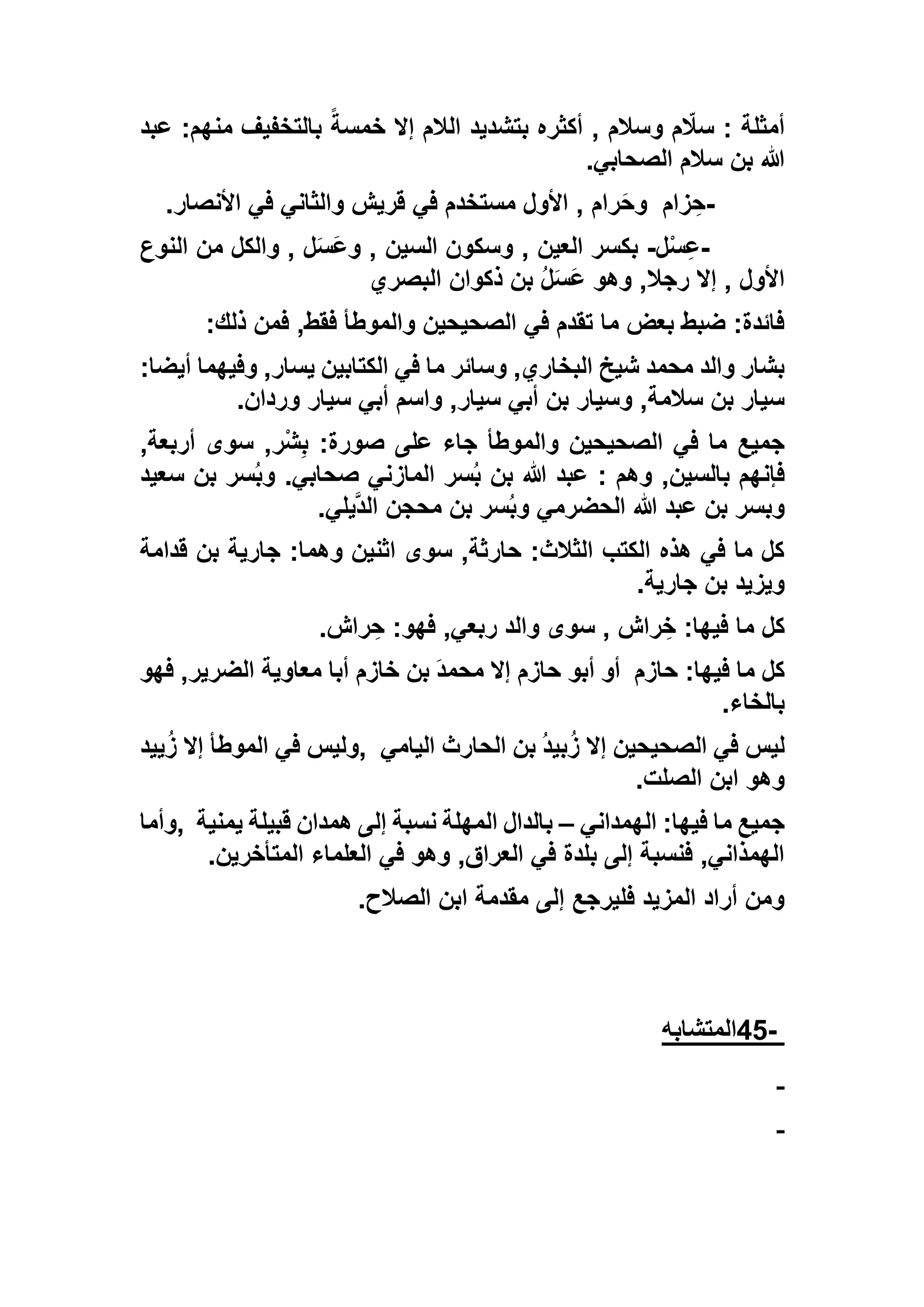 ‫عبد‬ :‫منهم‬ ‫بالتخفيف‬ ً‫خمسة‬ ‫إال‬ ‫الالم‬ ‫بتشديد‬ ‫أكثره‬ , ‫وسالم‬ ‫م‬ ّ‫سال‬ : ‫أمثلة‬
‫الصحابي‬ ‫سالم‬ ‫بن‬ ‫هللا‬.
-‫زام‬ ِ‫ح‬‫األنصار‬ ‫في‬ ‫والثاني‬ ‫قريش‬ ‫في‬ ‫مستخدم‬ ‫األول‬ , ‫رام‬َ‫ح‬‫و‬.
-‫ل‬ْ‫س‬ِ‫ع‬-, ‫العين‬ ‫بكسر‬‫النوع‬ ‫من‬ ‫والكل‬ , ‫ل‬َ‫س‬َ‫ع‬‫و‬ , ‫السين‬ ‫وسكون‬
‫البصري‬ ‫ذكوان‬ ‫بن‬ ُ‫ل‬َ‫س‬َ‫ع‬ ‫وهو‬ ,‫رجال‬ ‫إال‬ , ‫األول‬
‫ذلك‬ ‫فمن‬ ,‫فقط‬ ‫والموطأ‬ ‫الصحيحين‬ ‫في‬ ‫تقدم‬ ‫ما‬ ‫بعض‬ ‫ضبط‬ :‫فائدة‬:
:‫أيضا‬ ‫وفيهما‬ ,‫يسار‬ ‫الكتابين‬ ‫في‬ ‫ما‬ ‫وسائر‬ ,‫البخاري‬ ‫شيخ‬ ‫محمد‬ ‫والد‬ ‫بشار‬
‫سيار‬ ‫أبي‬ ‫واسم‬ ,‫سيار‬ ‫أبي‬ ‫بن‬ ‫وسيار‬ ,‫سالمة‬ ‫بن‬ ‫سيار‬‫وردان‬.
,‫أربعة‬ ‫سوى‬ ,‫ْر‬‫ش‬ِ‫ب‬ :‫صورة‬ ‫على‬ ‫جاء‬ ‫والموطأ‬ ‫الصحيحين‬ ‫في‬ ‫ما‬ ‫جميع‬
‫سعيد‬ ‫بن‬ ‫سر‬ُ‫ب‬‫و‬ .‫صحابي‬ ‫المازني‬ ‫سر‬ُ‫ب‬ ‫بن‬ ‫هللا‬ ‫عبد‬ : ‫وهم‬ ,‫بالسين‬ ‫فإنهم‬
‫يلي‬‫الد‬ ‫محجن‬ ‫بن‬ ‫سر‬ُ‫ب‬‫و‬ ‫الحضرمي‬ ‫هللا‬ ‫عبد‬ ‫بن‬ ‫وبسر‬.
‫قدامة‬ ‫بن‬ ‫جارية‬ :‫وهما‬ ‫اثنين‬ ‫سوى‬ ,‫حارثة‬ :‫الثالث‬ ‫الكتب‬ ‫هذه‬ ‫في‬ ‫ما‬ ‫كل‬
‫ب‬ ‫ويزيد‬‫جارية‬ ‫ن‬.
‫راش‬ ِ‫ح‬ :‫فهو‬ ,‫ربعي‬ ‫والد‬ ‫سوى‬ , ‫راش‬ ِ‫خ‬ :‫فيها‬ ‫ما‬ ‫كل‬.
‫حازم‬ :‫فيها‬ ‫ما‬ ‫كل‬‫فهو‬ ,‫الضرير‬ ‫معاوية‬ ‫أبا‬ ‫خازم‬ ‫بن‬ َ‫د‬‫محم‬ ‫إال‬ ‫حازم‬ ‫أبو‬ ‫أو‬
‫بالخاء‬.
‫اليامي‬ ‫الحارث‬ ‫بن‬ ُ‫د‬‫بي‬ُ‫ز‬ ‫إال‬ ‫الصحيحين‬ ‫في‬ ‫ليس‬,‫ييد‬ُ‫ز‬ ‫إال‬ ‫الموطأ‬ ‫في‬ ‫وليس‬
‫الصلت‬ ‫ابن‬ ‫وهو‬.
‫الهمداني‬ :‫فيها‬ ‫ما‬ ‫جميع‬–‫ال‬ ‫بالدال‬‫يمنية‬ ‫قبيلة‬ ‫همدان‬ ‫إلى‬ ‫نسبة‬ ‫مهلة‬,‫وأما‬
‫المتأخرين‬ ‫العلماء‬ ‫في‬ ‫وهو‬ ,‫العراق‬ ‫في‬ ‫بلدة‬ ‫إلى‬ ‫فنسبة‬ ,‫الهمذاني‬.
‫الصالح‬ ‫ابن‬ ‫مقدمة‬ ‫إلى‬ ‫فليرجع‬ ‫المزيد‬ ‫أراد‬ ‫ومن‬.
-45‫المتشابه‬
 