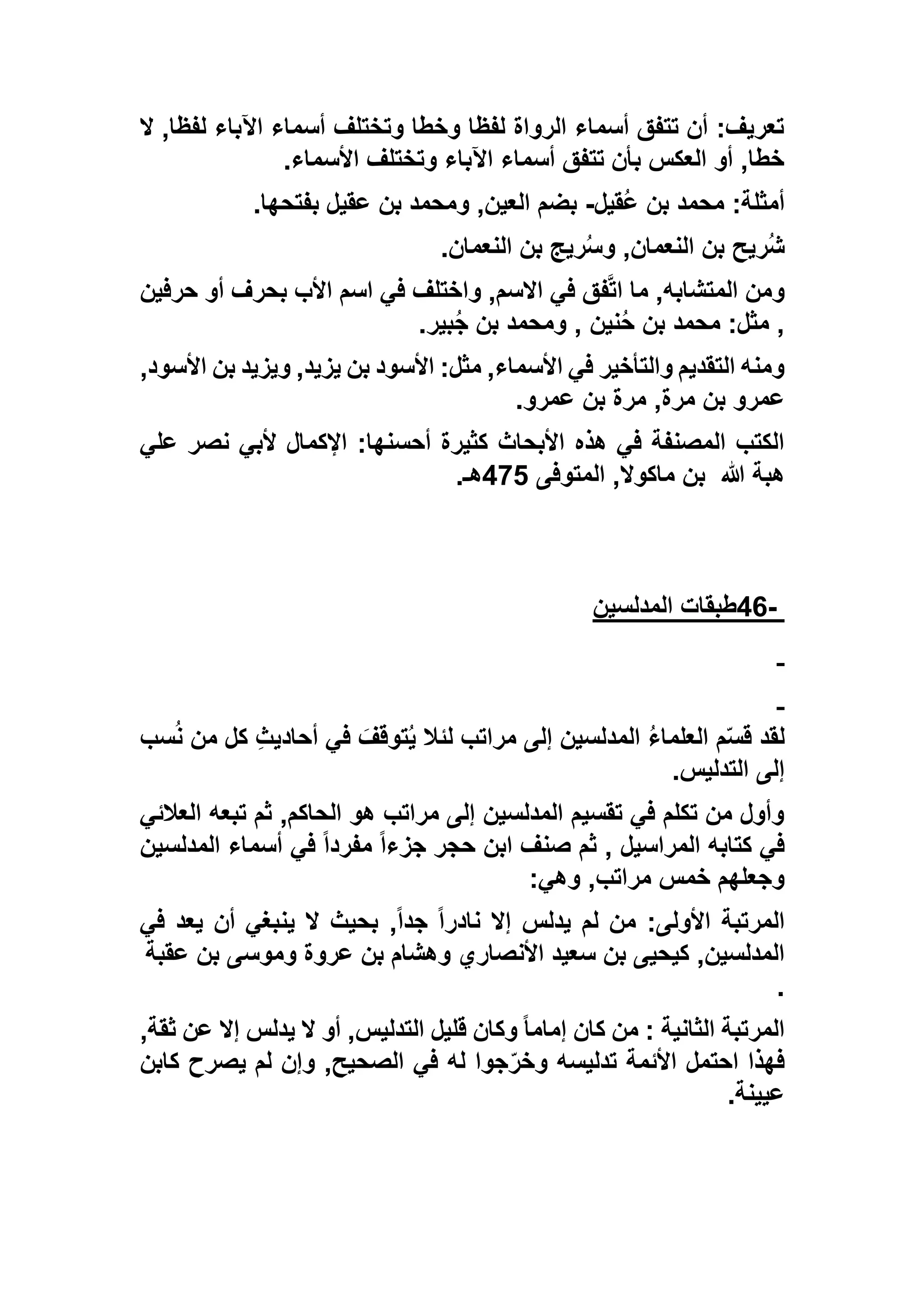 ,‫لفظا‬ ‫اآلباء‬ ‫أسماء‬ ‫وتختلف‬ ‫وخطا‬ ‫لفظا‬ ‫الرواة‬ ‫أسماء‬ ‫تتفق‬ ‫أن‬ :‫تعريف‬‫ال‬
‫األسماء‬ ‫وتختلف‬ ‫اآلباء‬ ‫أسماء‬ ‫تتفق‬ ‫بأن‬ ‫العكس‬ ‫أو‬ ,‫خطا‬.
‫ُقيل‬‫ع‬ ‫بن‬ ‫محمد‬ :‫أمثلة‬-‫بفتحها‬ ‫عقيل‬ ‫بن‬ ‫ومحمد‬ ,‫العين‬ ‫بضم‬.
‫النعمان‬ ‫بن‬ ‫ريج‬ُ‫س‬‫و‬ ,‫النعمان‬ ‫بن‬ ‫ُريح‬‫ش‬.
‫حرفين‬ ‫أو‬ ‫بحرف‬ ‫األب‬ ‫اسم‬ ‫في‬ ‫واختلف‬ ,‫االسم‬ ‫في‬ ‫فق‬‫ات‬ ‫ما‬ ,‫المتشابه‬ ‫ومن‬
‫بير‬ُ‫ج‬ ‫بن‬ ‫ومحمد‬ , ‫نين‬ُ‫ح‬ ‫بن‬ ‫محمد‬ :‫مثل‬ ,.
,‫األسود‬ ‫بن‬ ‫ويزيد‬ ,‫يزيد‬ ‫بن‬ ‫األسود‬ :‫مثل‬ ,‫األسماء‬ ‫في‬ ‫والتأخير‬ ‫التقديم‬ ‫ومنه‬
‫عمرو‬ ‫بن‬ ‫مرة‬ ,‫مرة‬ ‫بن‬ ‫عمرو‬.
‫علي‬ ‫نصر‬ ‫ألبي‬ ‫اإلكمال‬ :‫أحسنها‬ ‫كثيرة‬ ‫األبحاث‬ ‫هذه‬ ‫في‬ ‫المصنفة‬ ‫الكتب‬
‫هللا‬ ‫هبة‬‫المتوفى‬ ,‫ماكوال‬ ‫بن‬592‫هـ‬.
-46‫المدلسين‬ ‫طبقات‬
‫إلى‬ ‫المدلسين‬ ُ‫ء‬‫العلما‬ ‫م‬ّ‫س‬‫ق‬ ‫لقد‬‫سب‬ُ‫ن‬ ‫من‬ ‫كل‬ ِ‫ث‬‫أحادي‬ ‫في‬ َ‫توقف‬ُ‫ي‬ ‫لئال‬ ‫مراتب‬
‫التدليس‬ ‫إلى‬.
‫العالئي‬ ‫تبعه‬ ‫ثم‬ ,‫الحاكم‬ ‫هو‬ ‫مراتب‬ ‫إلى‬ ‫المدلسين‬ ‫تقسيم‬ ‫في‬ ‫تكلم‬ ‫من‬ ‫وأول‬
‫المدلسين‬ ‫أسماء‬ ‫في‬ ً‫ا‬‫مفرد‬ ً‫ا‬‫جزء‬ ‫حجر‬ ‫ابن‬ ‫صنف‬ ‫ثم‬ , ‫المراسيل‬ ‫كتابه‬ ‫في‬
‫وهي‬ ,‫مراتب‬ ‫خمس‬ ‫وجعلهم‬:
,ً‫ا‬‫جد‬ ً‫ا‬‫نادر‬ ‫إال‬ ‫يدلس‬ ‫لم‬ ‫من‬ :‫األولى‬ ‫المرتبة‬‫في‬ ‫يعد‬ ‫أن‬ ‫ينبغي‬ ‫ال‬ ‫بحيث‬
‫عقبة‬ ‫بن‬ ‫وموسى‬ ‫عروة‬ ‫بن‬ ‫وهشام‬ ‫األنصاري‬ ‫سعيد‬ ‫بن‬ ‫كيحيى‬ ,‫المدلسين‬
.
,‫ثقة‬ ‫عن‬ ‫إال‬ ‫يدلس‬ ‫ال‬ ‫أو‬ ,‫التدليس‬ ‫قليل‬ ‫وكان‬ ً‫ا‬‫إمام‬ ‫كان‬ ‫من‬ : ‫الثانية‬ ‫المرتبة‬
‫كابن‬ ‫يصرح‬ ‫لم‬ ‫وإن‬ ,‫الصحيح‬ ‫في‬ ‫له‬ ‫جوا‬ّ‫ر‬‫وخ‬ ‫تدليسه‬ ‫األئمة‬ ‫احتمل‬ ‫فهذا‬
‫عيينة‬.
 