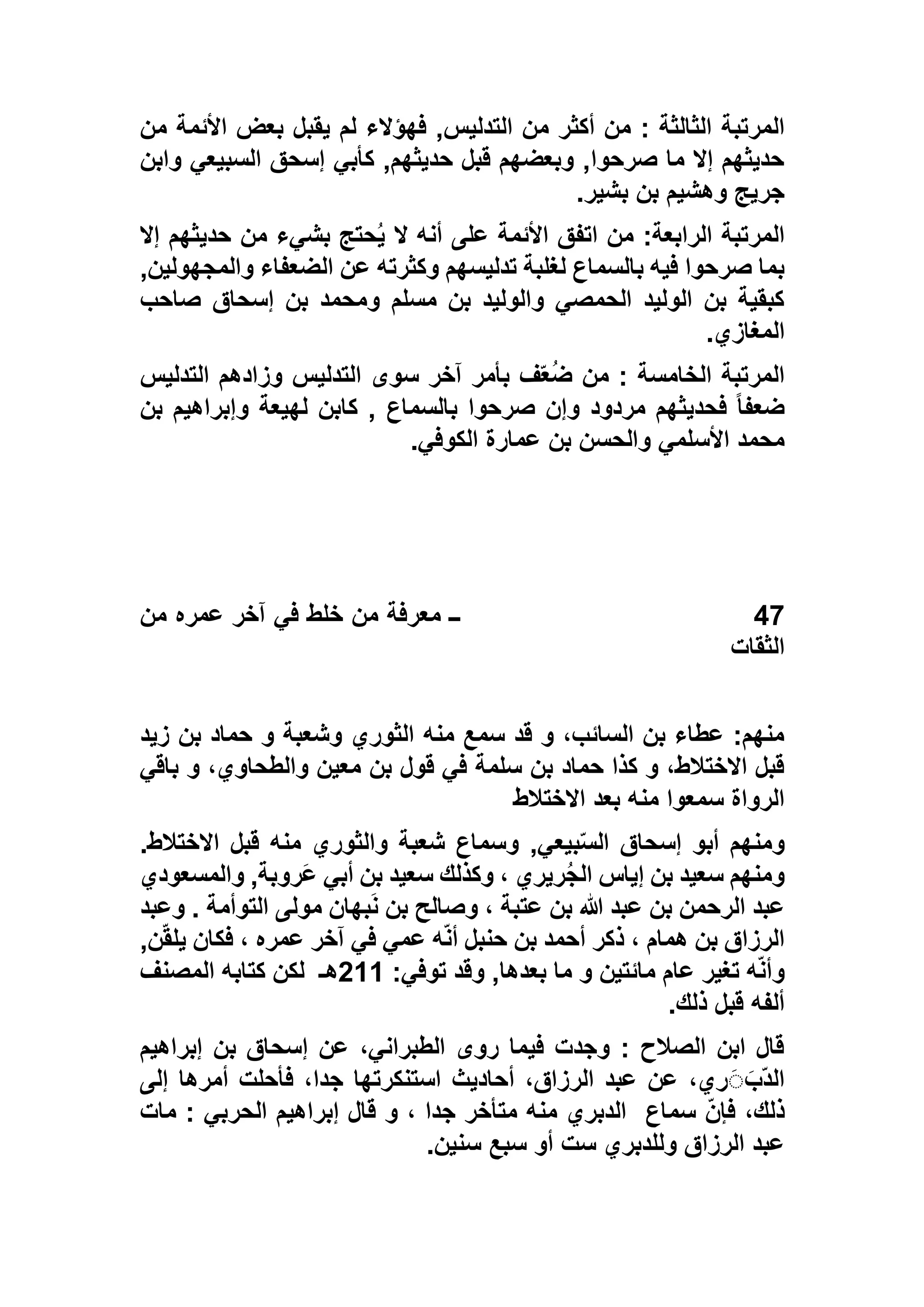 ‫أكث‬ ‫من‬ : ‫الثالثة‬ ‫المرتبة‬‫من‬ ‫األئمة‬ ‫بعض‬ ‫يقبل‬ ‫لم‬ ‫فهؤالء‬ ,‫التدليس‬ ‫من‬ ‫ر‬
‫وابن‬ ‫السبيعي‬ ‫إسحق‬ ‫كأبي‬ ,‫حديثهم‬ ‫قبل‬ ‫وبعضهم‬ ,‫صرحوا‬ ‫ما‬ ‫إال‬ ‫حديثهم‬
‫بشير‬ ‫بن‬ ‫وهشيم‬ ‫جريج‬.
‫إال‬ ‫حديثهم‬ ‫من‬ ‫بشيء‬ ‫حتج‬ُ‫ي‬ ‫ال‬ ‫أنه‬ ‫على‬ ‫األئمة‬ ‫اتفق‬ ‫من‬ :‫الرابعة‬ ‫المرتبة‬
‫والمجهول‬ ‫الضعفاء‬ ‫عن‬ ‫وكثرته‬ ‫تدليسهم‬ ‫لغلبة‬ ‫بالسماع‬ ‫فيه‬ ‫صرحوا‬ ‫بما‬‫ي‬,‫ن‬
‫صاحب‬ ‫إسحاق‬ ‫بن‬ ‫ومحمد‬ ‫مسلم‬ ‫بن‬ ‫والوليد‬ ‫الحمصي‬ ‫الوليد‬ ‫بن‬ ‫كبقية‬
‫المغازي‬.
‫التدليس‬ ‫وزادهم‬ ‫التدليس‬ ‫سوى‬ ‫آخر‬ ‫بأمر‬ ‫ف‬ّ‫ع‬ُ‫ض‬ ‫من‬ : ‫الخامسة‬ ‫المرتبة‬
‫بن‬ ‫وإبراهيم‬ ‫لهيعة‬ ‫كابن‬ , ‫بالسماع‬ ‫صرحوا‬ ‫وإن‬ ‫مردود‬ ‫فحديثهم‬ ً‫ا‬‫ضعف‬
‫الكوفي‬ ‫عمارة‬ ‫بن‬ ‫والحسن‬ ‫األسلمي‬ ‫محمد‬.
47‫من‬ ‫عمره‬ ‫آخر‬ ‫في‬ ‫خلط‬ ‫من‬ ‫معرفة‬ ‫ــ‬
‫الثقات‬
‫زيد‬ ‫بن‬ ‫حماد‬ ‫و‬ ‫وشعبة‬ ‫الثوري‬ ‫منه‬ ‫سمع‬ ‫قد‬ ‫و‬ ،‫السائب‬ ‫بن‬ ‫عطاء‬ :‫منهم‬
‫باقي‬ ‫و‬ ،‫والطحاوي‬ ‫معين‬ ‫بن‬ ‫قول‬ ‫في‬ ‫سلمة‬ ‫بن‬ ‫حماد‬ ‫كذا‬ ‫و‬ ،‫االختالط‬ ‫قبل‬
‫االختالط‬ ‫بعد‬ ‫منه‬ ‫سمعوا‬ ‫الرواة‬
‫بيع‬ّ‫س‬‫ال‬ ‫إسحاق‬ ‫أبو‬ ‫ومنهم‬.‫االختالط‬ ‫قبل‬ ‫منه‬ ‫والثوري‬ ‫شعبة‬ ‫وسماع‬ ,‫ي‬
‫والمسعودي‬ ,‫َروبة‬‫ع‬ ‫أبي‬ ‫بن‬ ‫سعيد‬ ‫وكذلك‬ ، ‫ريري‬ُ‫ج‬‫ال‬ ‫إياس‬ ‫بن‬ ‫سعيد‬ ‫ومنهم‬
‫وعبد‬ . ‫التوأمة‬ ‫مولى‬ ‫بهان‬َ‫ن‬ ‫بن‬ ‫وصالح‬ ، ‫عتبة‬ ‫بن‬ ‫هللا‬ ‫عبد‬ ‫بن‬ ‫الرحمن‬ ‫عبد‬
,‫ن‬ّ‫ق‬‫يل‬ ‫فكان‬ ، ‫عمره‬ ‫آخر‬ ‫في‬ ‫عمي‬ ‫ه‬ّ‫ن‬‫أ‬ ‫حنبل‬ ‫بن‬ ‫أحمد‬ ‫ذكر‬ ، ‫همام‬ ‫بن‬ ‫الرزاق‬
‫ع‬ ‫تغير‬ ‫ه‬ّ‫ن‬‫وأ‬:‫توفي‬ ‫وقد‬ ,‫بعدها‬ ‫ما‬ ‫و‬ ‫مائتين‬ ‫ام‬511‫هـ‬‫المصنف‬ ‫كتابه‬ ‫لكن‬
‫ذلك‬ ‫قبل‬ ‫ألفه‬.
‫إبراهيم‬ ‫بن‬ ‫إسحاق‬ ‫عن‬ ،‫الطبراني‬ ‫روى‬ ‫فيما‬ ‫وجدت‬ : ‫الصالح‬ ‫ابن‬ ‫قال‬
‫إلى‬ ‫أمرها‬ ‫فأحلت‬ ،‫جدا‬ ‫استنكرتها‬ ‫أحاديث‬ ،‫الرزاق‬ ‫عبد‬ ‫عن‬ ،‫ري‬َََ‫ّب‬‫د‬‫ال‬
‫سماع‬ ّ‫ن‬‫فإ‬ ،‫ذلك‬: ‫الحربي‬ ‫إبراهيم‬ ‫قال‬ ‫و‬ ، ‫جدا‬ ‫متأخر‬ ‫منه‬ ‫الدبري‬‫مات‬
‫سنين‬ ‫سبع‬ ‫أو‬ ‫ست‬ ‫وللدبري‬ ‫الرزاق‬ ‫عبد‬.
 