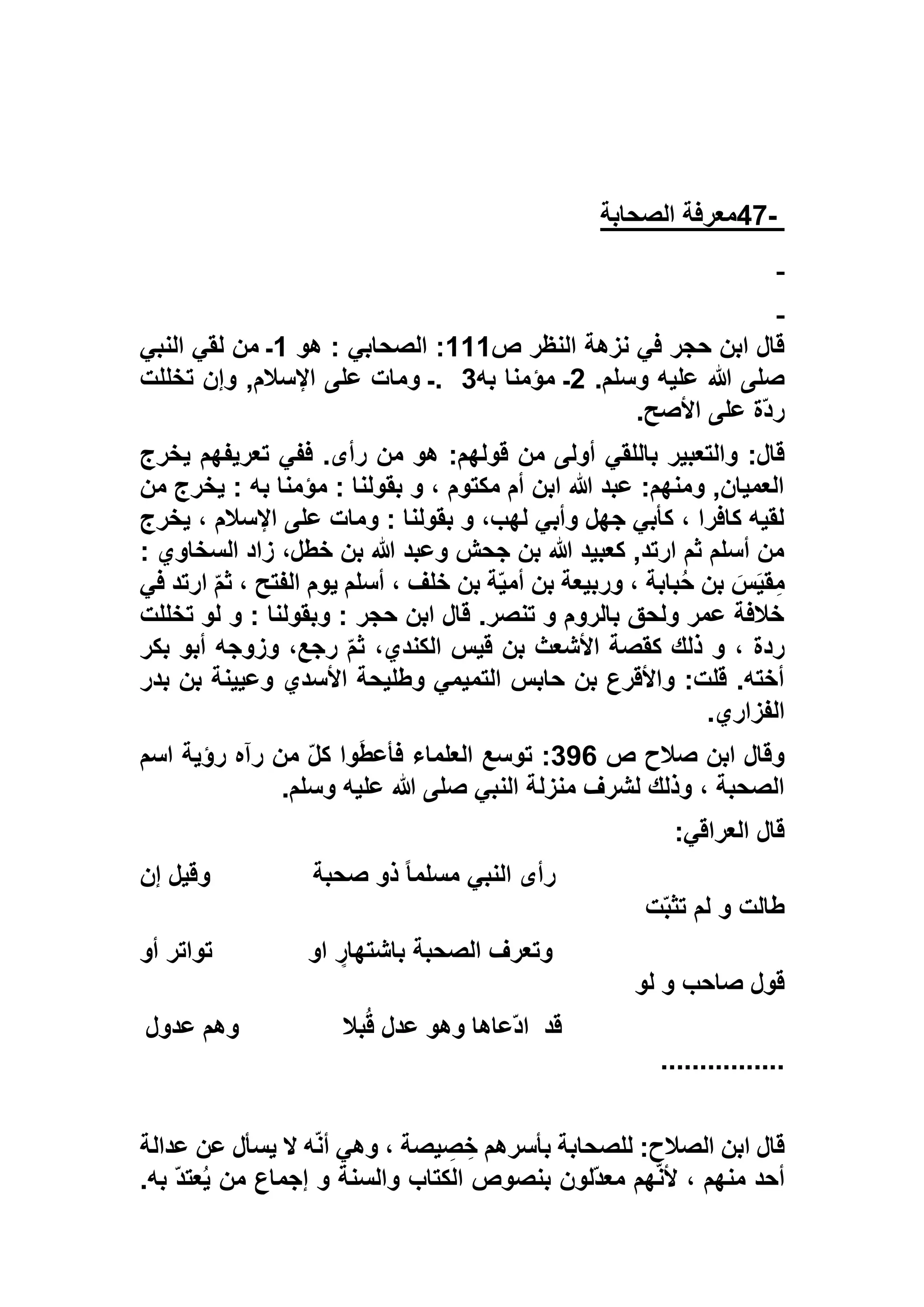 -47‫الصحابة‬ ‫معرفة‬
‫ص‬ ‫النظر‬ ‫نزهة‬ ‫في‬ ‫حجر‬ ‫ابن‬ ‫قال‬111‫هو‬ : ‫الصحابي‬ :1‫النبي‬ ‫لقي‬ ‫من‬ ‫ـ‬
.‫وسلم‬ ‫عليه‬ ‫هللا‬ ‫صلى‬5‫به‬ ‫مؤمنا‬ ‫ـ‬. 3‫تخللت‬ ‫وإن‬ ,‫اإلسالم‬ ‫على‬ ‫ومات‬ ‫ـ‬
‫األصح‬ ‫على‬ ‫ّة‬‫د‬‫ر‬.
‫باللقي‬ ‫والتعبير‬ :‫قال‬‫يخرج‬ ‫تعريفهم‬ ‫ففي‬ .‫رأى‬ ‫من‬ ‫هو‬ :‫قولهم‬ ‫من‬ ‫أولى‬
‫من‬ ‫يخرج‬ : ‫به‬ ‫مؤمنا‬ : ‫بقولنا‬ ‫و‬ ، ‫مكتوم‬ ‫أم‬ ‫ابن‬ ‫هللا‬ ‫عبد‬ :‫ومنهم‬ ,‫العميان‬
‫يخرج‬ ، ‫اإلسالم‬ ‫على‬ ‫ومات‬ : ‫بقولنا‬ ‫و‬ ،‫لهب‬ ‫وأبي‬ ‫جهل‬ ‫كأبي‬ ، ‫كافرا‬ ‫لقيه‬
: ‫السخاوي‬ ‫زاد‬ ،‫خطل‬ ‫بن‬ ‫هللا‬ ‫وعبد‬ ‫جحش‬ ‫بن‬ ‫هللا‬ ‫كعبيد‬ ,‫ارتد‬ ‫ثم‬ ‫أسلم‬ ‫من‬
َ‫س‬َ‫ي‬‫ق‬ِ‫م‬‫في‬ ‫ارتد‬ ّ‫م‬‫ث‬ ، ‫الفتح‬ ‫يوم‬ ‫أسلم‬ ، ‫خلف‬ ‫بن‬ ‫ة‬ّ‫ي‬‫أم‬ ‫بن‬ ‫وربيعة‬ ، ‫بابة‬ُ‫ح‬ ‫بن‬
‫تخللت‬ ‫لو‬ ‫و‬ : ‫وبقولنا‬ : ‫حجر‬ ‫ابن‬ ‫قال‬ .‫تنصر‬ ‫و‬ ‫بالروم‬ ‫ولحق‬ ‫عمر‬ ‫خالفة‬
‫بكر‬ ‫أبو‬ ‫وزوجه‬ ،‫رجع‬ ّ‫م‬‫ث‬ ،‫الكندي‬ ‫قيس‬ ‫بن‬ ‫األشعث‬ ‫كقصة‬ ‫ذلك‬ ‫و‬ ، ‫ردة‬
‫بدر‬ ‫بن‬ ‫وعيينة‬ ‫األسدي‬ ‫وطليحة‬ ‫التميمي‬ ‫حابس‬ ‫بن‬ ‫واألقرع‬ :‫قلت‬ .‫أخته‬
‫الفزاري‬.
‫ص‬ ‫صالح‬ ‫ابن‬ ‫وقال‬176‫اسم‬ ‫رؤية‬ ‫رآه‬ ‫من‬ ّ‫ل‬‫ك‬ ‫وا‬َ‫ط‬‫فأع‬ ‫العلماء‬ ‫توسع‬ :
‫وسلم‬ ‫عليه‬ ‫هللا‬ ‫صلى‬ ‫النبي‬ ‫منزلة‬ ‫لشرف‬ ‫وذلك‬ ، ‫الصحبة‬.
‫العراقي‬ ‫قال‬:
‫صحبة‬ ‫ذو‬ ً‫ا‬‫مسلم‬ ‫النبي‬ ‫رأى‬‫إن‬ ‫وقيل‬
‫ت‬ّ‫ب‬‫تث‬ ‫لم‬ ‫و‬ ‫طالت‬
‫او‬ ٍ‫باشتهار‬ ‫الصحبة‬ ‫وتعرف‬‫أو‬ ‫تواتر‬
‫لو‬ ‫و‬ ‫صاحب‬ ‫قول‬
‫قد‬‫بال‬ُ‫ق‬ ‫عدل‬ ‫وهو‬ ‫ّعاها‬‫د‬‫ا‬‫عدول‬ ‫وهم‬
................
‫عدالة‬ ‫عن‬ ‫يسأل‬ ‫ال‬ ‫ه‬ّ‫ن‬‫أ‬ ‫وهي‬ ، ‫يصة‬ ِ‫ص‬ ِ‫خ‬ ‫بأسرهم‬ ‫للصحابة‬ :‫الصالح‬ ‫ابن‬ ‫قال‬
‫ا‬ ‫بنصوص‬ ‫ّلون‬‫د‬‫مع‬ ‫هم‬ّ‫ن‬‫أل‬ ، ‫منهم‬ ‫أحد‬.‫به‬ ّ‫د‬‫عت‬ُ‫ي‬ ‫من‬ ‫إجماع‬ ‫و‬ ‫والسنة‬ ‫لكتاب‬
 