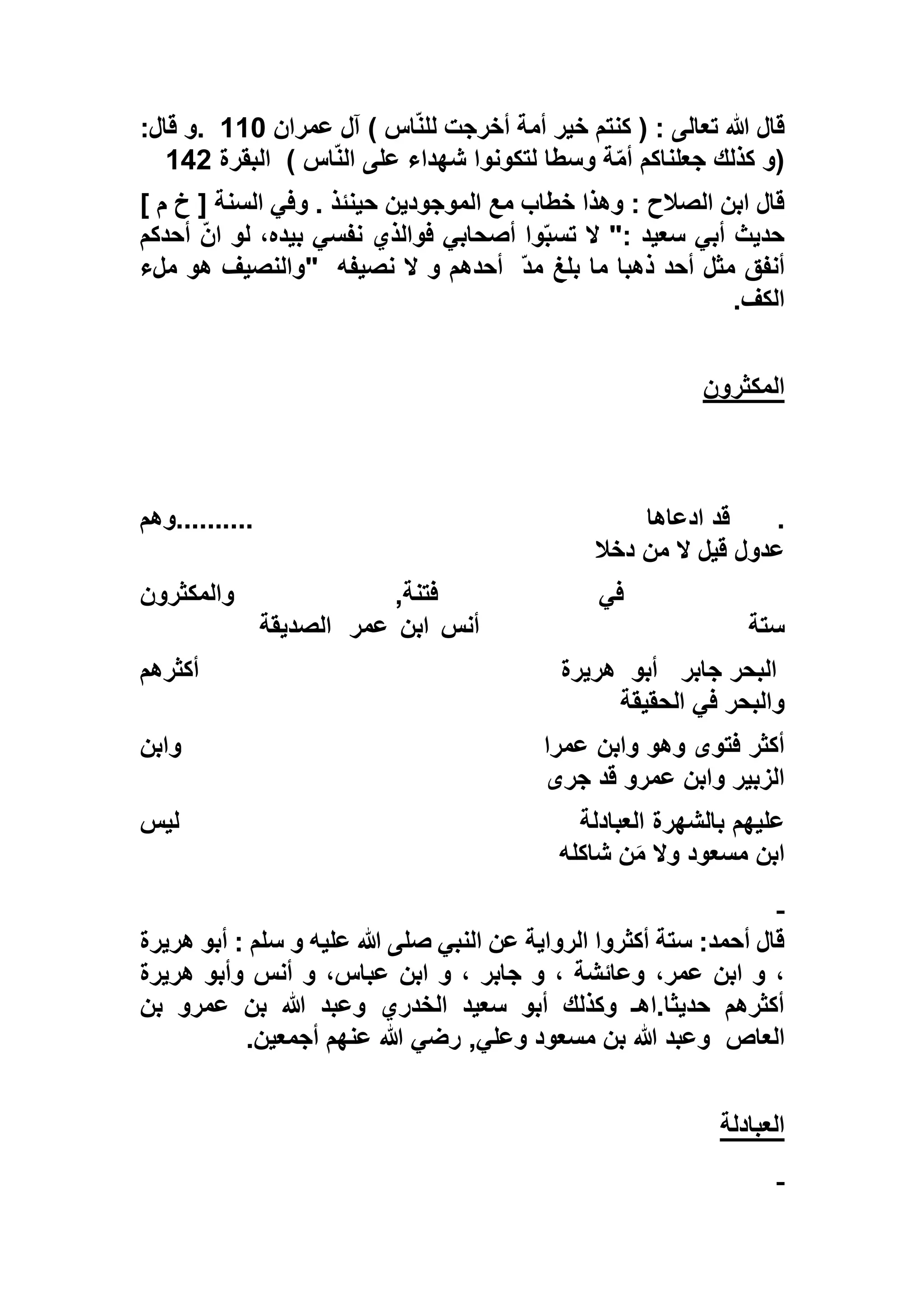 ‫عمران‬ ‫آل‬ ) ‫اس‬ّ‫ن‬‫لل‬ ‫أخرجت‬ ‫أمة‬ ‫خير‬ ‫كنتم‬ ( : ‫تعالى‬ ‫هللا‬ ‫قال‬113.:‫قال‬ ‫و‬
) ‫اس‬ّ‫ن‬‫ال‬ ‫على‬ ‫شهداء‬ ‫لتكونوا‬ ‫وسطا‬ ‫ة‬ّ‫م‬‫أ‬ ‫جعلناكم‬ ‫كذلك‬ ‫(و‬‫البقرة‬155
] ‫م‬ ‫خ‬ [ ‫السنة‬ ‫وفي‬ . ‫حينئذ‬ ‫الموجودين‬ ‫مع‬ ‫خطاب‬ ‫وهذا‬ : ‫الصالح‬ ‫ابن‬ ‫قال‬
‫ت‬ ‫ال‬ ": ‫سعيد‬ ‫أبي‬ ‫حديث‬‫أحدكم‬ ّ‫ن‬‫ا‬ ‫لو‬ ،‫بيده‬ ‫نفسي‬ ‫فوالذي‬ ‫أصحابي‬ ‫وا‬ّ‫ب‬‫س‬
ّ‫د‬‫م‬ ‫بلغ‬ ‫ما‬ ‫ذهبا‬ ‫أحد‬ ‫مثل‬ ‫أنفق‬‫نصيفه‬ ‫ال‬ ‫و‬ ‫أحدهم‬"‫ملء‬ ‫هو‬ ‫والنصيف‬
‫الكف‬.
‫المكثرون‬
.‫ادعاها‬ ‫قد‬..........‫وهم‬
‫دخال‬ ‫من‬ ‫ال‬ ‫قيل‬ ‫عدول‬
‫ف‬‫والمكثرون‬ ,‫فتنة‬ ‫ي‬
‫ستة‬‫أنس‬‫ابن‬‫عمر‬‫الصديقة‬
‫جابر‬ ‫البحر‬‫أبو‬‫هريرة‬‫أكثرهم‬
‫الحقيقة‬ ‫في‬ ‫والبحر‬
‫عمرا‬ ‫وابن‬ ‫وهو‬ ‫فتوى‬ ‫أكثر‬‫وابن‬
‫جرى‬ ‫قد‬ ‫عمرو‬ ‫وابن‬ ‫الزبير‬
‫العبادلة‬ ‫بالشهرة‬ ‫عليهم‬‫ليس‬
‫شاكله‬ ‫ن‬َ‫م‬ ‫وال‬ ‫مسعود‬ ‫ابن‬
‫هريرة‬ ‫أبو‬ : ‫سلم‬ ‫و‬ ‫عليه‬ ‫هللا‬ ‫صلى‬ ‫النبي‬ ‫عن‬ ‫الرواية‬ ‫أكثروا‬ ‫ستة‬ :‫أحمد‬ ‫قال‬
،‫عمر‬ ‫ابن‬ ‫و‬ ،‫هريرة‬ ‫وأبو‬ ‫أنس‬ ‫و‬ ،‫عباس‬ ‫ابن‬ ‫و‬ ، ‫جابر‬ ‫و‬ ، ‫وعائشة‬
‫بن‬ ‫عمرو‬ ‫بن‬ ‫هللا‬ ‫وعبد‬ ‫الخدري‬ ‫سعيد‬ ‫أبو‬ ‫وكذلك‬ ‫حديثا.اهـ‬ ‫أكثرهم‬
‫العاص‬‫أجمعين‬ ‫عنهم‬ ‫هللا‬ ‫رضي‬ ,‫وعلي‬ ‫مسعود‬ ‫بن‬ ‫هللا‬ ‫وعبد‬.
‫العبادلة‬
 