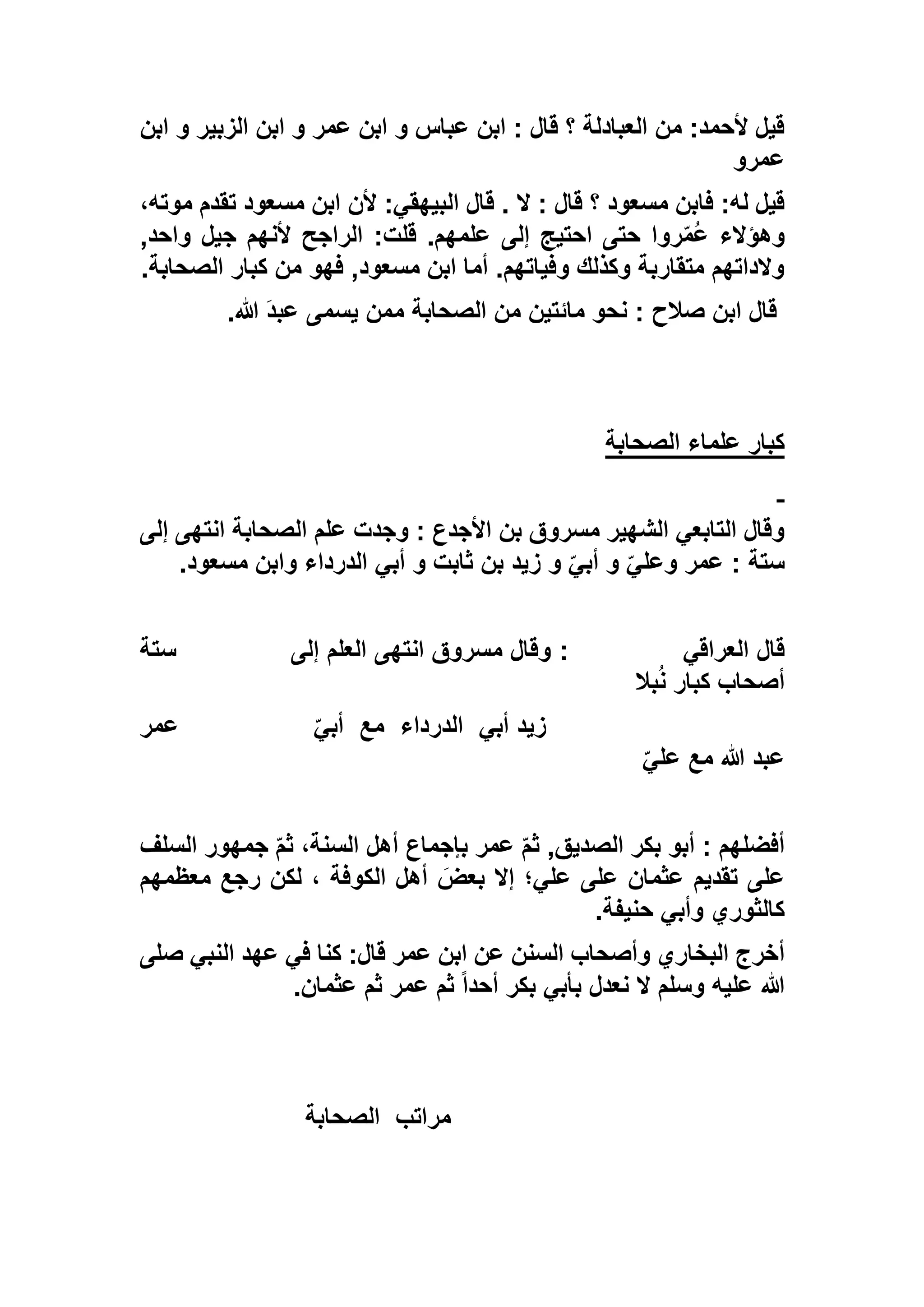 ‫ابن‬ ‫و‬ ‫الزبير‬ ‫ابن‬ ‫و‬ ‫عمر‬ ‫ابن‬ ‫و‬ ‫عباس‬ ‫ابن‬ : ‫قال‬ ‫؟‬ ‫العبادلة‬ ‫من‬ :‫ألحمد‬ ‫قيل‬
‫عمرو‬
،‫موته‬ ‫تقدم‬ ‫مسعود‬ ‫ابن‬ ‫ألن‬ :‫البيهقي‬ ‫قال‬ . ‫ال‬ : ‫قال‬ ‫؟‬ ‫مسعود‬ ‫فابن‬ :‫له‬ ‫قيل‬
,‫واحد‬ ‫جيل‬ ‫ألنهم‬ ‫الراجح‬ :‫قلت‬ .‫علمهم‬ ‫إلى‬ ‫احتيج‬ ‫حتى‬ ‫روا‬ّ‫م‬ُ‫ع‬ ‫وهؤالء‬
‫الصحابة‬ ‫كبار‬ ‫من‬ ‫فهو‬ ,‫مسعود‬ ‫ابن‬ ‫أما‬ .‫وفياتهم‬ ‫وكذلك‬ ‫متقاربة‬ ‫والداتهم‬.
‫هللا‬ َ‫د‬‫عب‬ ‫يسمى‬ ‫ممن‬ ‫الصحابة‬ ‫من‬ ‫مائتين‬ ‫نحو‬ : ‫صالح‬ ‫ابن‬ ‫قال‬.
‫الصحابة‬ ‫علماء‬ ‫كبار‬
‫إلى‬ ‫انتهى‬ ‫الصحابة‬ ‫علم‬ ‫وجدت‬ : ‫األجدع‬ ‫بن‬ ‫مسروق‬ ‫الشهير‬ ‫التابعي‬ ‫وقال‬
‫مسعود‬ ‫وابن‬ ‫الدرداء‬ ‫أبي‬ ‫و‬ ‫ثابت‬ ‫بن‬ ‫زيد‬ ‫و‬ ّ‫أبي‬ ‫و‬ ّ‫وعلي‬ ‫عمر‬ : ‫ستة‬.
‫العراقي‬ ‫قال‬:‫إلى‬ ‫العلم‬ ‫انتهى‬ ‫مسروق‬ ‫وقال‬‫ستة‬
‫بال‬ُ‫ن‬ ‫كبار‬ ‫أصحاب‬
‫أبي‬ ‫زيد‬‫الدرداء‬‫مع‬ّ‫أبي‬‫عمر‬
ّ‫علي‬ ‫مع‬ ‫هللا‬ ‫عبد‬
‫السلف‬ ‫جمهور‬ ّ‫م‬‫ث‬ ،‫السنة‬ ‫أهل‬ ‫بإجماع‬ ‫عمر‬ ّ‫م‬‫ث‬ ,‫الصديق‬ ‫بكر‬ ‫أبو‬ : ‫أفضلهم‬
‫معظمهم‬ ‫رجع‬ ‫لكن‬ ، ‫الكوفة‬ ‫أهل‬ َ‫بعض‬ ‫إال‬ ‫علي؛‬ ‫على‬ ‫عثمان‬ ‫تقديم‬ ‫على‬
‫حنيفة‬ ‫وأبي‬ ‫كالثوري‬.
‫البخا‬ ‫أخرج‬‫صلى‬ ‫النبي‬ ‫عهد‬ ‫في‬ ‫كنا‬ :‫قال‬ ‫عمر‬ ‫ابن‬ ‫عن‬ ‫السنن‬ ‫وأصحاب‬ ‫ري‬
‫عثمان‬ ‫ثم‬ ‫عمر‬ ‫ثم‬ ً‫ا‬‫أحد‬ ‫بكر‬ ‫بأبي‬ ‫نعدل‬ ‫ال‬ ‫وسلم‬ ‫عليه‬ ‫هللا‬.
‫مراتب‬‫الصحابة‬
 