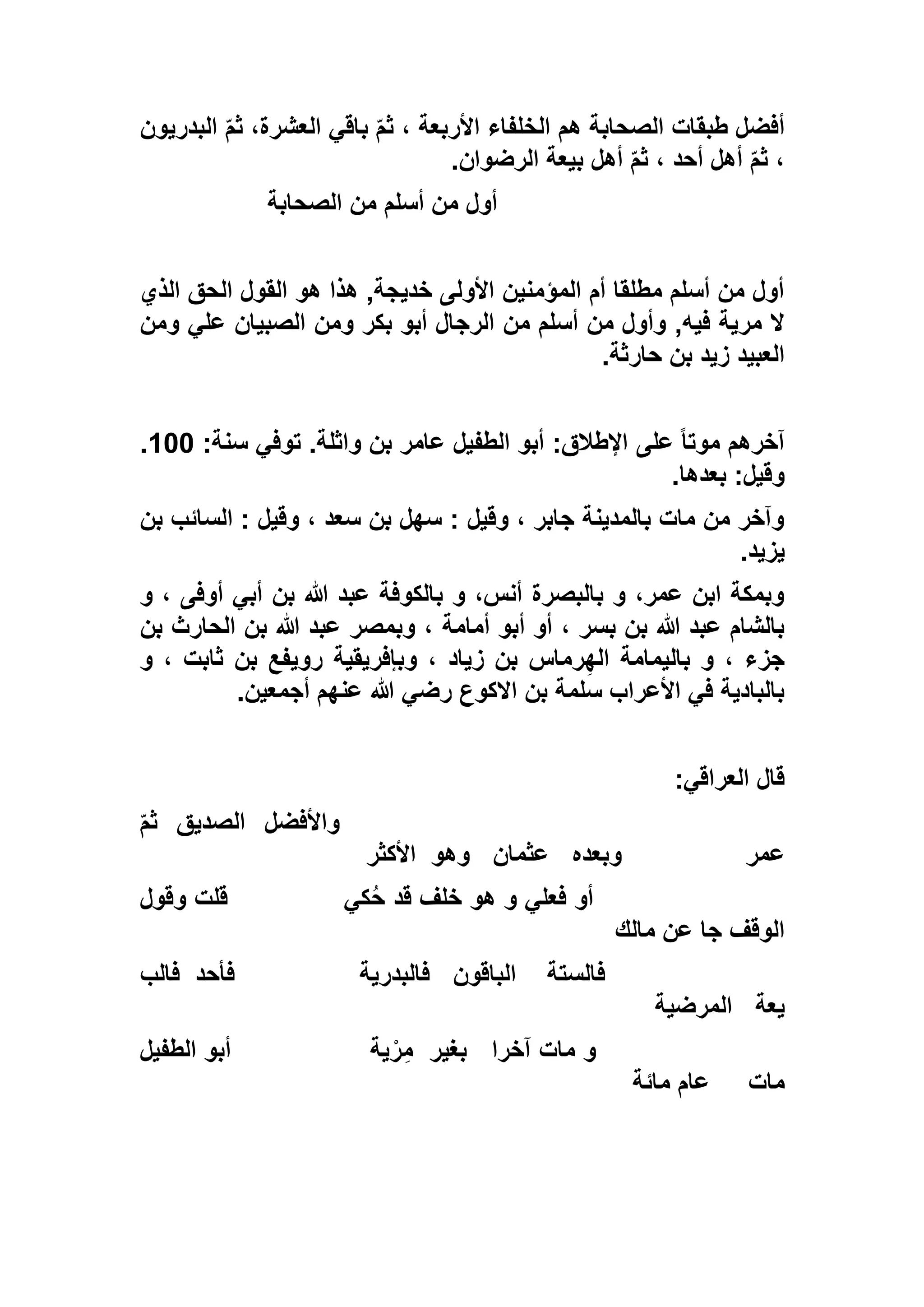 ‫البدريون‬ ّ‫م‬‫ث‬ ،‫العشرة‬ ‫باقي‬ ّ‫م‬‫ث‬ ، ‫األربعة‬ ‫الخلفاء‬ ‫هم‬ ‫الصحابة‬ ‫طبقات‬ ‫أفضل‬
‫أحد‬ ‫أهل‬ ّ‫م‬‫ث‬ ،‫الرضوان‬ ‫بيعة‬ ‫أهل‬ ّ‫م‬‫ث‬ ،.
‫الصحابة‬ ‫من‬ ‫أسلم‬ ‫من‬ ‫أول‬
‫الذي‬ ‫الحق‬ ‫القول‬ ‫هو‬ ‫هذا‬ ,‫خديجة‬ ‫األولى‬ ‫المؤمنين‬ ‫أم‬ ‫مطلقا‬ ‫أسلم‬ ‫من‬ ‫أول‬
‫ومن‬ ‫علي‬ ‫الصبيان‬ ‫ومن‬ ‫بكر‬ ‫أبو‬ ‫الرجال‬ ‫من‬ ‫أسلم‬ ‫من‬ ‫وأول‬ ,‫فيه‬ ‫مرية‬ ‫ال‬
‫حارثة‬ ‫بن‬ ‫زيد‬ ‫العبيد‬.
‫على‬ ً‫ا‬‫موت‬ ‫آخرهم‬:‫سنة‬ ‫توفي‬ .‫واثلة‬ ‫بن‬ ‫عامر‬ ‫الطفيل‬ ‫أبو‬ :‫اإلطالق‬133.
‫بعدها‬ :‫وقيل‬.
‫بن‬ ‫السائب‬ : ‫وقيل‬ ، ‫سعد‬ ‫بن‬ ‫سهل‬ : ‫وقيل‬ ، ‫جابر‬ ‫بالمدينة‬ ‫مات‬ ‫من‬ ‫وآخر‬
‫يزيد‬.
‫و‬ ، ‫أوفى‬ ‫أبي‬ ‫بن‬ ‫هللا‬ ‫عبد‬ ‫بالكوفة‬ ‫و‬ ،‫أنس‬ ‫بالبصرة‬ ‫و‬ ،‫عمر‬ ‫ابن‬ ‫وبمكة‬
‫أمامة‬ ‫أبو‬ ‫أو‬ ، ‫بسر‬ ‫بن‬ ‫هللا‬ ‫عبد‬ ‫بالشام‬‫بن‬ ‫الحارث‬ ‫بن‬ ‫هللا‬ ‫عبد‬ ‫وبمصر‬ ،
‫و‬ ، ‫ثابت‬ ‫بن‬ ‫رويفع‬ ‫وبإفريقية‬ ، ‫زياد‬ ‫بن‬ ‫رماس‬ِ‫اله‬ ‫باليمامة‬ ‫و‬ ، ‫جزء‬
‫أجمعين‬ ‫عنهم‬ ‫هللا‬ ‫رضي‬ ‫االكوع‬ ‫بن‬ ‫سلمة‬ ‫األعراب‬ ‫في‬ ‫بالبادية‬.
‫العراقي‬ ‫قال‬:
ّ‫م‬‫ث‬ ‫الصديق‬ ‫واألفضل‬
‫عمر‬‫وبعده‬‫عثمان‬‫وهو‬‫األكثر‬
‫كي‬ُ‫ح‬ ‫قد‬ ‫خلف‬ ‫هو‬ ‫و‬ ‫فعلي‬ ‫أو‬‫وقول‬ ‫قلت‬
‫مالك‬ ‫عن‬ ‫جا‬ ‫الوقف‬
‫فالستة‬‫الباقون‬‫فالبدرية‬‫فأحد‬‫فالب‬
‫يعة‬‫المرضية‬
‫آخرا‬ ‫مات‬ ‫و‬‫بغير‬‫ية‬ْ‫ر‬ِ‫م‬‫ال‬ ‫أبو‬‫طفيل‬
‫مات‬‫مائة‬ ‫عام‬
 