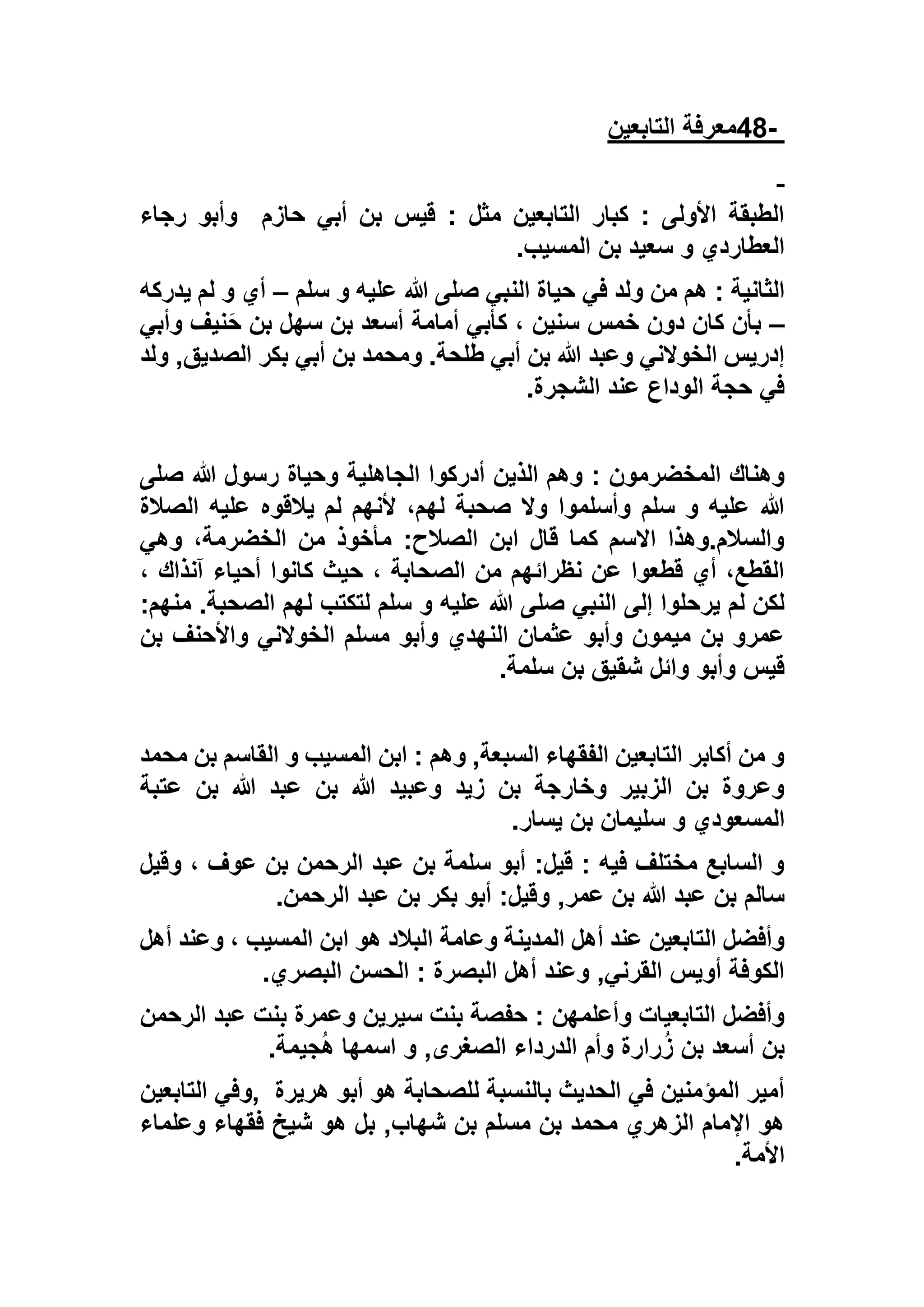 -48‫التابعين‬ ‫معرفة‬
‫حازم‬ ‫أبي‬ ‫بن‬ ‫قيس‬ : ‫مثل‬ ‫التابعين‬ ‫كبار‬ : ‫األولى‬ ‫الطبقة‬‫رجاء‬ ‫وأبو‬
‫المسيب‬ ‫بن‬ ‫سعيد‬ ‫و‬ ‫العطاردي‬.
: ‫الثانية‬‫سلم‬ ‫و‬ ‫عليه‬ ‫هللا‬ ‫صلى‬ ‫النبي‬ ‫حياة‬ ‫في‬ ‫ولد‬ ‫من‬ ‫هم‬–‫يدر‬ ‫لم‬ ‫و‬ ‫أي‬‫كه‬
–‫وأبي‬ ‫نيف‬َ‫ح‬ ‫بن‬ ‫سهل‬ ‫بن‬ ‫أسعد‬ ‫أمامة‬ ‫كأبي‬ ، ‫سنين‬ ‫خمس‬ ‫دون‬ ‫كان‬ ‫بأن‬
‫ولد‬ ,‫الصديق‬ ‫بكر‬ ‫أبي‬ ‫بن‬ ‫ومحمد‬ .‫طلحة‬ ‫أبي‬ ‫بن‬ ‫هللا‬ ‫وعبد‬ ‫الخوالني‬ ‫إدريس‬
‫الشجرة‬ ‫عند‬ ‫الوداع‬ ‫حجة‬ ‫في‬.
‫الج‬ ‫أدركوا‬ ‫الذين‬ ‫وهم‬ : ‫المخضرمون‬ ‫وهناك‬‫صلى‬ ‫هللا‬ ‫رسول‬ ‫وحياة‬ ‫اهلية‬
‫الصالة‬ ‫عليه‬ ‫يالقوه‬ ‫لم‬ ‫ألنهم‬ ،‫لهم‬ ‫صحبة‬ ‫وال‬ ‫وأسلموا‬ ‫سلم‬ ‫و‬ ‫عليه‬ ‫هللا‬
‫وهي‬ ،‫الخضرمة‬ ‫من‬ ‫مأخوذ‬ :‫الصالح‬ ‫ابن‬ ‫قال‬ ‫كما‬ ‫االسم‬ ‫والسالم.وهذا‬
، ‫آنذاك‬ ‫أحياء‬ ‫كانوا‬ ‫حيث‬ ، ‫الصحابة‬ ‫من‬ ‫نظرائهم‬ ‫عن‬ ‫قطعوا‬ ‫أي‬ ،‫القطع‬
‫و‬ ‫عليه‬ ‫هللا‬ ‫صلى‬ ‫النبي‬ ‫إلى‬ ‫يرحلوا‬ ‫لم‬ ‫لكن‬:‫منهم‬ .‫الصحبة‬ ‫لهم‬ ‫لتكتب‬ ‫سلم‬
‫بن‬ ‫واألحنف‬ ‫الخوالني‬ ‫مسلم‬ ‫وأبو‬ ‫النهدي‬ ‫عثمان‬ ‫وأبو‬ ‫ميمون‬ ‫بن‬ ‫عمرو‬
‫سلمة‬ ‫بن‬ ‫شقيق‬ ‫وائل‬ ‫وأبو‬ ‫قيس‬.
‫محمد‬ ‫بن‬ ‫القاسم‬ ‫و‬ ‫المسيب‬ ‫ابن‬ : ‫وهم‬ ,‫السبعة‬ ‫الفقهاء‬ ‫التابعين‬ ‫أكابر‬ ‫من‬ ‫و‬
‫عتبة‬ ‫بن‬ ‫هللا‬ ‫عبد‬ ‫بن‬ ‫هللا‬ ‫وعبيد‬ ‫زيد‬ ‫بن‬ ‫وخارجة‬ ‫الزبير‬ ‫بن‬ ‫وعروة‬
‫المس‬‫يسار‬ ‫بن‬ ‫سليمان‬ ‫و‬ ‫عودي‬.
‫وقيل‬ ، ‫عوف‬ ‫بن‬ ‫الرحمن‬ ‫عبد‬ ‫بن‬ ‫سلمة‬ ‫أبو‬ :‫قيل‬ : ‫فيه‬ ‫مختلف‬ ‫السابع‬ ‫و‬
‫الرحمن‬ ‫عبد‬ ‫بن‬ ‫بكر‬ ‫أبو‬ :‫وقيل‬ ,‫عمر‬ ‫بن‬ ‫هللا‬ ‫عبد‬ ‫بن‬ ‫سالم‬.
‫أهل‬ ‫وعند‬ ، ‫المسيب‬ ‫ابن‬ ‫هو‬ ‫البالد‬ ‫وعامة‬ ‫المدينة‬ ‫أهل‬ ‫عند‬ ‫التابعين‬ ‫وأفضل‬
‫ا‬ ‫الحسن‬ : ‫البصرة‬ ‫أهل‬ ‫وعند‬ ,‫القرني‬ ‫أويس‬ ‫الكوفة‬‫لبصري‬.
‫الرحمن‬ ‫عبد‬ ‫بنت‬ ‫وعمرة‬ ‫سيرين‬ ‫بنت‬ ‫حفصة‬ : ‫وأعلمهن‬ ‫التابعيات‬ ‫وأفضل‬
‫جيمة‬ُ‫ه‬ ‫اسمها‬ ‫و‬ ,‫الصغرى‬ ‫الدرداء‬ ‫وأم‬ ‫رارة‬ُ‫ز‬ ‫بن‬ ‫أسعد‬ ‫بن‬.
‫هريرة‬ ‫أبو‬ ‫هو‬ ‫للصحابة‬ ‫بالنسبة‬ ‫الحديث‬ ‫في‬ ‫المؤمنين‬ ‫أمير‬,‫وفي‬‫التابعين‬
‫وعلماء‬ ‫فقهاء‬ ‫شيخ‬ ‫هو‬ ‫بل‬ ,‫شهاب‬ ‫بن‬ ‫مسلم‬ ‫بن‬ ‫محمد‬ ‫الزهري‬ ‫اإلمام‬ ‫هو‬
‫ا‬‫ألمة‬.
 
