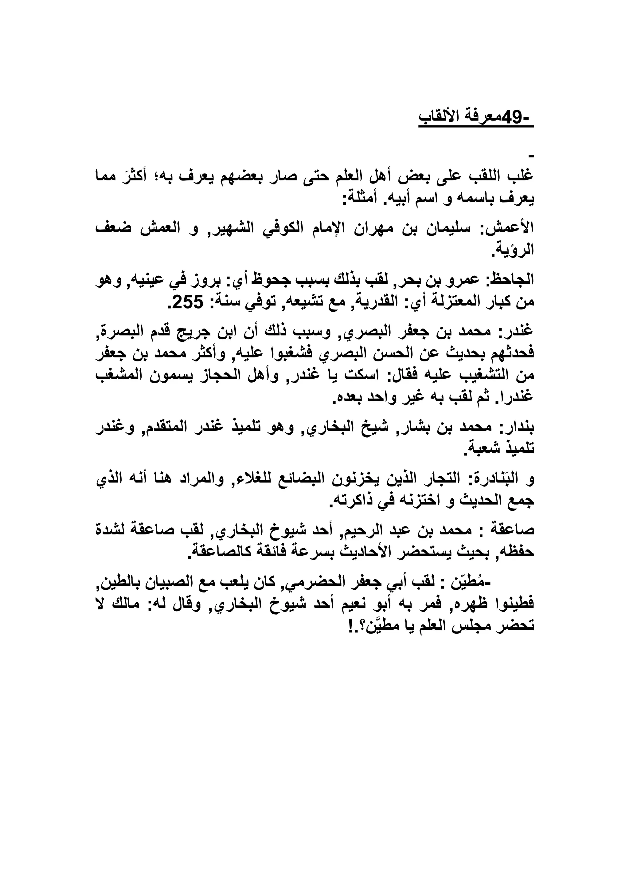 -49‫األلقاب‬ ‫معرفة‬
‫مما‬ َ‫أكثر‬ ‫به؛‬ ‫يعرف‬ ‫بعضهم‬ ‫صار‬ ‫حتى‬ ‫العلم‬ ‫أهل‬ ‫بعض‬ ‫على‬ ‫اللقب‬ ‫غلب‬
‫أمثلة‬ .‫أبيه‬ ‫اسم‬ ‫و‬ ‫باسمه‬ ‫يعرف‬:
‫ضعف‬ ‫العمش‬ ‫و‬ ,‫الشهير‬ ‫الكوفي‬ ‫اإلمام‬ ‫مهران‬ ‫بن‬ ‫سليمان‬ :‫األعمش‬
‫الرؤية‬.
,‫بحر‬ ‫بن‬ ‫عمرو‬ :‫الجاحظ‬‫وهو‬ ,‫عينيه‬ ‫في‬ ‫بروز‬ :‫أي‬ ‫جحوظ‬ ‫بسبب‬ ‫بذلك‬ ‫لقب‬
:‫سنة‬ ‫توفي‬ ,‫تشيعه‬ ‫مع‬ ,‫القدرية‬ :‫أي‬ ‫المعتزلة‬ ‫كبار‬ ‫من‬522.
,‫البصرة‬ ‫قدم‬ ‫جريج‬ ‫ابن‬ ‫أن‬ ‫ذلك‬ ‫وسبب‬ ,‫البصري‬ ‫جعفر‬ ‫بن‬ ‫محمد‬ :‫غندر‬
‫جعفر‬ ‫بن‬ ‫محمد‬ ‫وأكثر‬ ,‫عليه‬ ‫فشغبوا‬ ‫البصري‬ ‫الحسن‬ ‫عن‬ ‫بحديث‬ ‫فحدثهم‬
‫و‬ ,‫غندر‬ ‫يا‬ ‫اسكت‬ :‫فقال‬ ‫عليه‬ ‫التشغيب‬ ‫من‬‫المشغب‬ ‫يسمون‬ ‫الحجاز‬ ‫أهل‬
‫بعده‬ ‫واحد‬ ‫غير‬ ‫به‬ ‫لقب‬ ‫ثم‬ .‫غندرا‬.
‫وغندر‬ ,‫المتقدم‬ ‫غندر‬ ‫تلميذ‬ ‫وهو‬ ,‫البخاري‬ ‫شيخ‬ ,‫بشار‬ ‫بن‬ ‫محمد‬ :‫بندار‬
‫شعبة‬ ‫تلميذ‬.
‫الذي‬ ‫أنه‬ ‫هنا‬ ‫والمراد‬ ,‫للغالء‬ ‫البضائع‬ ‫يخزنون‬ ‫الذين‬ ‫التجار‬ :‫نادرة‬َ‫ب‬‫ال‬ ‫و‬
‫ذاكرته‬ ‫في‬ ‫اختزنه‬ ‫و‬ ‫الحديث‬ ‫جمع‬.
: ‫صاعقة‬‫لشدة‬ ‫صاعقة‬ ‫لقب‬ ,‫البخاري‬ ‫شيوخ‬ ‫أحد‬ ,‫الرحيم‬ ‫عبد‬ ‫بن‬ ‫محمد‬
‫كالصاعقة‬ ‫فائقة‬ ‫بسرعة‬ ‫األحاديث‬ ‫يستحضر‬ ‫بحيث‬ ,‫حفظه‬.
-,‫بالطين‬ ‫الصبيان‬ ‫مع‬ ‫يلعب‬ ‫كان‬ ,‫الحضرمي‬ ‫جعفر‬ ‫أبي‬ ‫لقب‬ : ‫ن‬ّ‫ي‬‫ط‬ُ‫م‬
‫ال‬ ‫مالك‬ :‫له‬ ‫وقال‬ ,‫البخاري‬ ‫شيوخ‬ ‫أحد‬ ‫نعيم‬ ‫أبو‬ ‫به‬ ‫فمر‬ ,‫ظهره‬ ‫فطينوا‬
‫م‬ ‫يا‬ ‫العلم‬ ‫مجلس‬ ‫تحضر‬‫ن؟‬‫طي‬!.
 