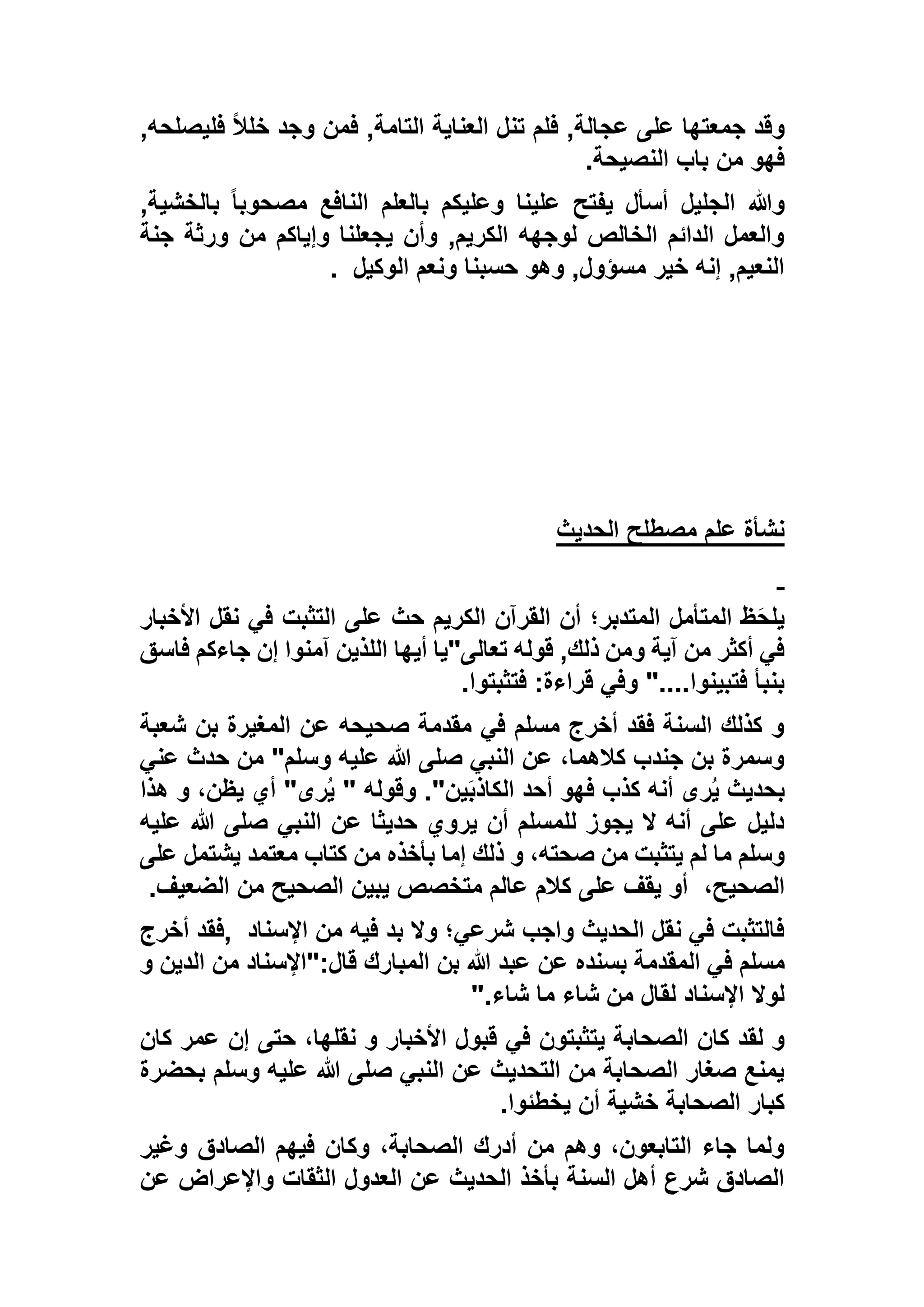 ,‫عجالة‬ ‫على‬ ‫جمعتها‬ ‫وقد‬,‫فليصلحه‬ ً‫ال‬‫خل‬ ‫وجد‬ ‫فمن‬ ,‫التامة‬ ‫العناية‬ ‫تنل‬ ‫فلم‬
‫النصيحة‬ ‫باب‬ ‫من‬ ‫فهو‬.
,‫بالخشية‬ ً‫ا‬‫مصحوب‬ ‫النافع‬ ‫بالعلم‬ ‫وعليكم‬ ‫علينا‬ ‫يفتح‬ ‫أسأل‬ ‫الجليل‬ ‫وهللا‬
‫جنة‬ ‫ورثة‬ ‫من‬ ‫وإياكم‬ ‫يجعلنا‬ ‫وأن‬ ,‫الكريم‬ ‫لوجهه‬ ‫الخالص‬ ‫الدائم‬ ‫والعمل‬
‫الوكيل‬ ‫ونعم‬ ‫حسبنا‬ ‫وهو‬ ,‫مسؤول‬ ‫خير‬ ‫إنه‬ ,‫النعيم‬.
‫الحديث‬ ‫مصطلح‬ ‫علم‬ ‫نشأة‬
‫األخبار‬ ‫نقل‬ ‫في‬ ‫التثبت‬ ‫على‬ ‫حث‬ ‫الكريم‬ ‫القرآن‬ ‫أن‬ ‫المتدبر؛‬ ‫المتأمل‬ ‫ظ‬َ‫ح‬‫يل‬
‫فاسق‬ ‫جاءكم‬ ‫إن‬ ‫آمنوا‬ ‫اللذين‬ ‫أيها‬ ‫تعالى"يا‬ ‫قوله‬ ,‫ذلك‬ ‫ومن‬ ‫آية‬ ‫من‬ ‫أكثر‬ ‫في‬
‫فتثبتوا‬ :‫قراءة‬ ‫وفي‬ "....‫فتبينوا‬ ‫بنبأ‬.
‫المغيرة‬ ‫عن‬ ‫صحيحه‬ ‫مقدمة‬ ‫في‬ ‫مسلم‬ ‫أخرج‬ ‫فقد‬ ‫السنة‬ ‫كذلك‬ ‫و‬‫شعبة‬ ‫بن‬
‫عني‬ ‫حدث‬ ‫من‬ "‫وسلم‬ ‫عليه‬ ‫هللا‬ ‫صلى‬ ‫النبي‬ ‫عن‬ ،‫كالهما‬ ‫جندب‬ ‫بن‬ ‫وسمرة‬
‫بحديث‬‫هذا‬ ‫و‬ ،‫يظن‬ ‫أي‬ "‫رى‬ُ‫ي‬ " ‫وقوله‬ ."‫ين‬َ‫ب‬‫الكاذ‬ ‫أحد‬ ‫فهو‬ ‫كذب‬ ‫أنه‬ ‫رى‬ُ‫ي‬
‫عليه‬ ‫هللا‬ ‫صلى‬ ‫النبي‬ ‫عن‬ ‫حديثا‬ ‫يروي‬ ‫أن‬ ‫للمسلم‬ ‫يجوز‬ ‫ال‬ ‫أنه‬ ‫على‬ ‫دليل‬
‫معتم‬ ‫كتاب‬ ‫من‬ ‫بأخذه‬ ‫إما‬ ‫ذلك‬ ‫و‬ ،‫صحته‬ ‫من‬ ‫يتثبت‬ ‫لم‬ ‫ما‬ ‫وسلم‬‫عل‬ ‫يشتمل‬ ‫د‬‫ى‬
،‫الصحيح‬‫الضعيف‬ ‫من‬ ‫الصحيح‬ ‫يبين‬ ‫متخصص‬ ‫عالم‬ ‫كالم‬ ‫على‬ ‫يقف‬ ‫أو‬.
‫اإلسناد‬ ‫من‬ ‫فيه‬ ‫بد‬ ‫وال‬ ‫شرعي؛‬ ‫واجب‬ ‫الحديث‬ ‫نقل‬ ‫في‬ ‫فالتثبت‬,‫أخرج‬ ‫فقد‬
‫و‬ ‫الدين‬ ‫من‬ ‫قال:"اإلسناد‬ ‫المبارك‬ ‫بن‬ ‫هللا‬ ‫عبد‬ ‫عن‬ ‫بسنده‬ ‫المقدمة‬ ‫في‬ ‫مسلم‬
‫شاء‬ ‫ما‬ ‫شاء‬ ‫من‬ ‫لقال‬ ‫اإلسناد‬ ‫لوال‬".
‫الصحاب‬ ‫كان‬ ‫لقد‬ ‫و‬‫كان‬ ‫عمر‬ ‫إن‬ ‫حتى‬ ،‫نقلها‬ ‫و‬ ‫األخبار‬ ‫قبول‬ ‫في‬ ‫يتثبتون‬ ‫ة‬
‫بحضرة‬ ‫وسلم‬ ‫عليه‬ ‫هللا‬ ‫صلى‬ ‫النبي‬ ‫عن‬ ‫التحديث‬ ‫من‬ ‫الصحابة‬ ‫صغار‬ ‫يمنع‬
‫يخطئوا‬ ‫أن‬ ‫خشية‬ ‫الصحابة‬ ‫كبار‬.
‫وغير‬ ‫الصادق‬ ‫فيهم‬ ‫وكان‬ ،‫الصحابة‬ ‫أدرك‬ ‫من‬ ‫وهم‬ ،‫التابعون‬ ‫جاء‬ ‫ولما‬
‫وا‬ ‫الثقات‬ ‫العدول‬ ‫عن‬ ‫الحديث‬ ‫بأخذ‬ ‫السنة‬ ‫أهل‬ ‫شرع‬ ‫الصادق‬‫عن‬ ‫إلعراض‬
 