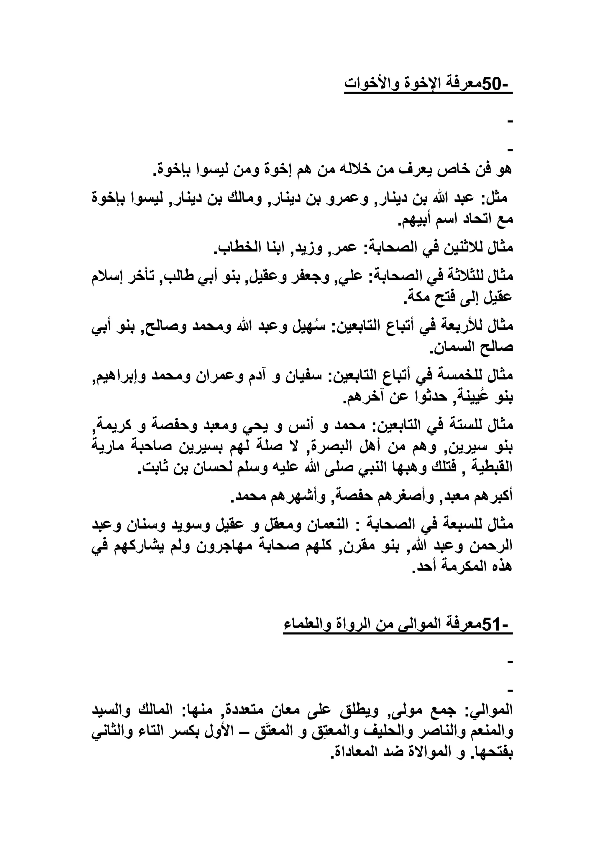 -50‫واألخوات‬ ‫اإلخوة‬ ‫معرفة‬
‫بإخوة‬ ‫ليسوا‬ ‫ومن‬ ‫إخوة‬ ‫هم‬ ‫من‬ ‫خالله‬ ‫من‬ ‫يعرف‬ ‫خاص‬ ‫فن‬ ‫هو‬.
‫بإخوة‬ ‫ليسوا‬ ,‫دينار‬ ‫بن‬ ‫ومالك‬ ,‫دينار‬ ‫بن‬ ‫وعمرو‬ ,‫دينار‬ ‫بن‬ ‫هللا‬ ‫عبد‬ :‫مثل‬
‫أبيهم‬ ‫اسم‬ ‫اتحاد‬ ‫مع‬.
‫الخطاب‬ ‫ابنا‬ ,‫وزيد‬ ,‫عمر‬ :‫الصحابة‬ ‫في‬ ‫لالثنين‬ ‫مثال‬.
‫ا‬ ‫في‬ ‫للثالثة‬ ‫مثال‬‫إسالم‬ ‫تأخر‬ ,‫طالب‬ ‫أبي‬ ‫بنو‬ ,‫وعقيل‬ ‫وجعفر‬ ,‫علي‬ :‫لصحابة‬
‫مكة‬ ‫فتح‬ ‫إلى‬ ‫عقيل‬.
‫أبي‬ ‫بنو‬ ,‫وصالح‬ ‫ومحمد‬ ‫هللا‬ ‫وعبد‬ ‫هيل‬ُ‫س‬ :‫التابعين‬ ‫أتباع‬ ‫في‬ ‫لألربعة‬ ‫مثال‬
‫السمان‬ ‫صالح‬.
,‫وإبراهيم‬ ‫ومحمد‬ ‫وعمران‬ ‫آدم‬ ‫و‬ ‫سفيان‬ :‫التابعين‬ ‫أتباع‬ ‫في‬ ‫للخمسة‬ ‫مثال‬
‫آخرهم‬ ‫عن‬ ‫حدثوا‬ ,‫ُيينة‬‫ع‬ ‫بنو‬.
‫للستة‬ ‫مثال‬,‫كريمة‬ ‫و‬ ‫وحفصة‬ ‫ومعبد‬ ‫يحي‬ ‫و‬ ‫أنس‬ ‫و‬ ‫محمد‬ :‫التابعين‬ ‫في‬
‫مارية‬ ‫صاحبة‬ ‫بسيرين‬ ‫لهم‬ ‫صلة‬ ‫ال‬ ,‫البصرة‬ ‫أهل‬ ‫من‬ ‫وهم‬ ,‫سيرين‬ ‫بنو‬
‫ثابت‬ ‫بن‬ ‫لحسان‬ ‫وسلم‬ ‫عليه‬ ‫هللا‬ ‫صلى‬ ‫النبي‬ ‫وهبها‬ ‫فتلك‬ , ‫القبطية‬.
‫محمد‬ ‫وأشهرهم‬ ,‫حفصة‬ ‫وأصغرهم‬ ,‫معبد‬ ‫أكبرهم‬.
: ‫الصحابة‬ ‫في‬ ‫للسبعة‬ ‫مثال‬‫وعبد‬ ‫وسنان‬ ‫وسويد‬ ‫عقيل‬ ‫و‬ ‫ومعقل‬ ‫النعمان‬
‫في‬ ‫يشاركهم‬ ‫ولم‬ ‫مهاجرون‬ ‫صحابة‬ ‫كلهم‬ ,‫مقرن‬ ‫بنو‬ ,‫هللا‬ ‫وعبد‬ ‫الرحمن‬
‫أحد‬ ‫المكرمة‬ ‫هذه‬.
-51‫والعلماء‬ ‫الرواة‬ ‫من‬ ‫الموالي‬ ‫معرفة‬
,‫مولى‬ ‫جمع‬ :‫الموالي‬‫والسيد‬ ‫المالك‬ :‫منها‬ ,‫متعددة‬ ‫معان‬ ‫على‬ ‫ويطلق‬
‫ق‬َ‫ت‬‫المع‬ ‫و‬ ‫ق‬ِ‫ت‬‫والمع‬ ‫والحليف‬ ‫والناصر‬ ‫والمنعم‬–‫والثاني‬ ‫التاء‬ ‫بكسر‬ ‫األول‬
‫المعاداة‬ ‫ضد‬ ‫المواالة‬ ‫و‬ .‫بفتحها‬.
 