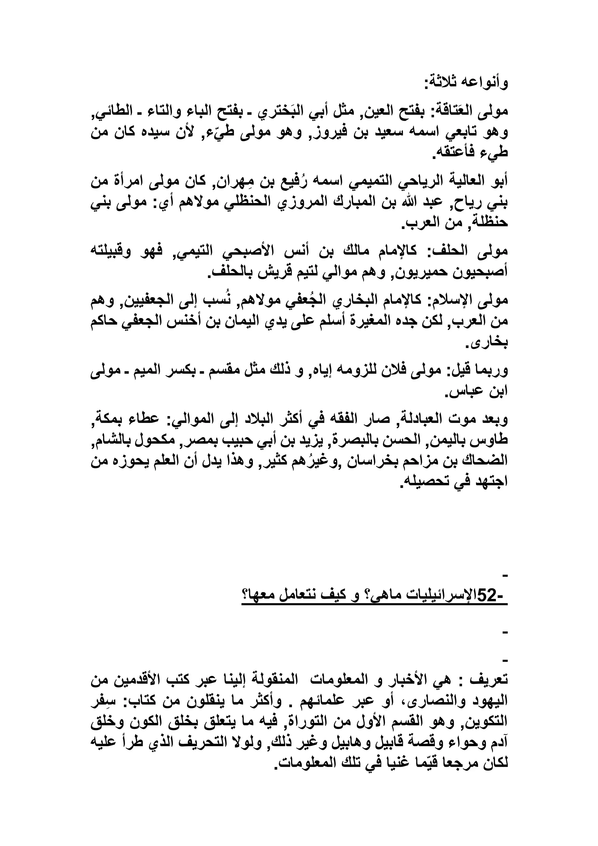 ‫ثالثة‬ ‫وأنواعه‬:
,‫الطائي‬ ‫ـ‬ ‫والتاء‬ ‫الباء‬ ‫بفتح‬ ‫ـ‬ ‫ختري‬َ‫ب‬‫ال‬ ‫أبي‬ ‫مثل‬ ,‫العين‬ ‫بفتح‬ :‫تاقة‬َ‫ع‬‫ال‬ ‫مولى‬
‫ب‬ ‫سعيد‬ ‫اسمه‬ ‫تابعي‬ ‫وهو‬‫من‬ ‫كان‬ ‫سيده‬ ‫ألن‬ ,‫ء‬ّ‫طي‬ ‫مولى‬ ‫وهو‬ ,‫فيروز‬ ‫ن‬
‫فأعتقه‬ ‫طيء‬.
‫من‬ ‫امرأة‬ ‫مولى‬ ‫كان‬ ,‫هران‬ِ‫م‬ ‫بن‬ ‫فيع‬ُ‫ر‬ ‫اسمه‬ ‫التميمي‬ ‫الرياحي‬ ‫العالية‬ ‫أبو‬
‫بني‬ ‫مولى‬ :‫أي‬ ‫موالهم‬ ‫الحنظلي‬ ‫المروزي‬ ‫المبارك‬ ‫بن‬ ‫هللا‬ ‫عبد‬ ,‫رياح‬ ‫بني‬
‫العرب‬ ‫من‬ ,‫حنظلة‬.
‫و‬ ‫فهو‬ ,‫التيمي‬ ‫األصبحي‬ ‫أنس‬ ‫بن‬ ‫مالك‬ ‫كاإلمام‬ :‫الحلف‬ ‫مولى‬‫قبيلته‬
‫بالحلف‬ ‫قريش‬ ‫لتيم‬ ‫موالي‬ ‫وهم‬ ,‫حميريون‬ ‫أصبحيون‬.
‫وهم‬ ,‫الجعفيين‬ ‫إلى‬ ‫سب‬ُ‫ن‬ ,‫موالهم‬ ‫عفي‬ُ‫ج‬‫ال‬ ‫البخاري‬ ‫كاإلمام‬ :‫اإلسالم‬ ‫مولى‬
‫حاكم‬ ‫الجعفي‬ ‫أخنس‬ ‫بن‬ ‫اليمان‬ ‫يدي‬ ‫على‬ ‫أسلم‬ ‫المغيرة‬ ‫جده‬ ‫لكن‬ ,‫العرب‬ ‫من‬
‫بخارى‬.
‫الميم‬ ‫بكسر‬ ‫ـ‬ ‫مقسم‬ ‫مثل‬ ‫ذلك‬ ‫و‬ ,‫إياه‬ ‫للزومه‬ ‫فالن‬ ‫مولى‬ :‫قيل‬ ‫وربما‬‫مول‬ ‫ـ‬‫ى‬
‫عباس‬ ‫ابن‬.
,‫بمكة‬ ‫عطاء‬ :‫الموالي‬ ‫إلى‬ ‫البالد‬ ‫أكثر‬ ‫في‬ ‫الفقه‬ ‫صار‬ ,‫العبادلة‬ ‫موت‬ ‫وبعد‬
,‫بالشام‬ ‫مكحول‬ ,‫بمصر‬ ‫حبيب‬ ‫أبي‬ ‫بن‬ ‫يزيد‬ ,‫بالبصرة‬ ‫الحسن‬ ,‫باليمن‬ ‫طاوس‬
‫بخراسان‬ ‫مزاحم‬ ‫بن‬ ‫الضحاك‬,‫من‬ ‫يحوزه‬ ‫العلم‬ ‫أن‬ ‫يدل‬ ‫وهذا‬ ,‫كثير‬ ‫هم‬ُ‫ر‬‫وغي‬
‫تحصيله‬ ‫في‬ ‫اجتهد‬.
-52‫معها؟‬ ‫نتعامل‬ ‫كيف‬ ‫و‬ ‫ماهي؟‬ ‫اإلسرائيليات‬
‫المعلومات‬ ‫و‬ ‫األخبار‬ ‫هي‬ : ‫تعريف‬‫من‬ ‫األقدمين‬ ‫كتب‬ ‫عبر‬ ‫إلينا‬ ‫المنقولة‬
‫فر‬ِ‫س‬ :‫كتاب‬ ‫من‬ ‫ينقلون‬ ‫ما‬ ‫وأكثر‬ . ‫علمائهم‬ ‫عبر‬ ‫أو‬ ،‫والنصارى‬ ‫اليهود‬
‫وخلق‬ ‫الكون‬ ‫بخلق‬ ‫يتعلق‬ ‫ما‬ ‫فيه‬ ,‫التوراة‬ ‫من‬ ‫األول‬ ‫القسم‬ ‫وهو‬ ,‫التكوين‬
‫قا‬ ‫وقصة‬ ‫وحواء‬ ‫آدم‬‫عليه‬ ‫طرأ‬ ‫الذي‬ ‫التحريف‬ ‫ولوال‬ ,‫ذلك‬ ‫وغير‬ ‫وهابيل‬ ‫بيل‬
‫المعلومات‬ ‫تلك‬ ‫في‬ ‫غنيا‬ ‫ما‬ّ‫ي‬‫ق‬ ‫مرجعا‬ ‫لكان‬.
 