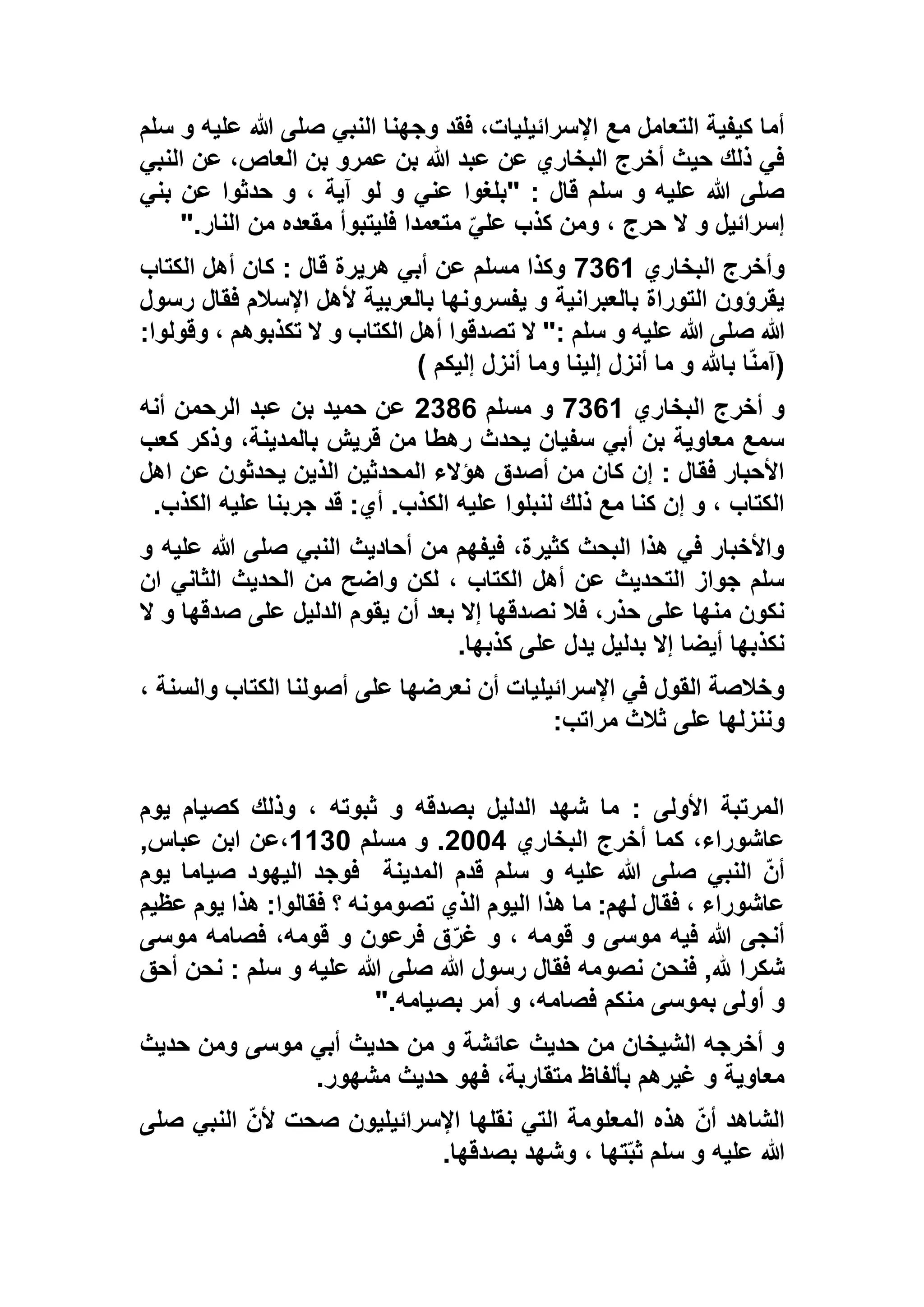 ‫سلم‬ ‫و‬ ‫عليه‬ ‫هللا‬ ‫صلى‬ ‫النبي‬ ‫وجهنا‬ ‫فقد‬ ،‫اإلسرائيليات‬ ‫مع‬ ‫التعامل‬ ‫كيفية‬ ‫أما‬
‫النبي‬ ‫عن‬ ،‫العاص‬ ‫بن‬ ‫عمرو‬ ‫بن‬ ‫هللا‬ ‫عبد‬ ‫عن‬ ‫البخاري‬ ‫أخرج‬ ‫حيث‬ ‫ذلك‬ ‫في‬
‫"بلغوا‬ : ‫قال‬ ‫سلم‬ ‫و‬ ‫عليه‬ ‫هللا‬ ‫صلى‬‫بني‬ ‫عن‬ ‫حدثوا‬ ‫و‬ ، ‫آية‬ ‫لو‬ ‫و‬ ‫عني‬
‫النار‬ ‫من‬ ‫مقعده‬ ‫فليتبوأ‬ ‫متعمدا‬ ّ‫علي‬ ‫كذب‬ ‫ومن‬ ، ‫حرج‬ ‫ال‬ ‫و‬ ‫إسرائيل‬".
‫البخاري‬ ‫وأخرج‬9161‫الكتاب‬ ‫أهل‬ ‫كان‬ : ‫قال‬ ‫هريرة‬ ‫أبي‬ ‫عن‬ ‫مسلم‬ ‫وكذا‬
‫رسول‬ ‫فقال‬ ‫اإلسالم‬ ‫ألهل‬ ‫بالعربية‬ ‫يفسرونها‬ ‫و‬ ‫بالعبرانية‬ ‫التوراة‬ ‫يقرؤون‬
‫ال‬ ": ‫سلم‬ ‫و‬ ‫عليه‬ ‫هللا‬ ‫صلى‬ ‫هللا‬:‫وقولوا‬ ، ‫تكذبوهم‬ ‫ال‬ ‫و‬ ‫الكتاب‬ ‫أهل‬ ‫تصدقوا‬
) ‫إليكم‬ ‫أنزل‬ ‫وما‬ ‫إلينا‬ ‫أنزل‬ ‫ما‬ ‫و‬ ‫باهلل‬ ‫ا‬ّ‫ن‬‫(آم‬
‫البخاري‬ ‫أخرج‬ ‫و‬9161‫مسلم‬ ‫و‬5166‫أنه‬ ‫الرحمن‬ ‫عبد‬ ‫بن‬ ‫حميد‬ ‫عن‬
‫كعب‬ ‫وذكر‬ ،‫بالمدينة‬ ‫قريش‬ ‫من‬ ‫رهطا‬ ‫يحدث‬ ‫سفيان‬ ‫أبي‬ ‫بن‬ ‫معاوية‬ ‫سمع‬
‫الذ‬ ‫المحدثين‬ ‫هؤالء‬ ‫أصدق‬ ‫من‬ ‫كان‬ ‫إن‬ : ‫فقال‬ ‫األحبار‬‫اهل‬ ‫عن‬ ‫يحدثون‬ ‫ين‬
‫الكذب‬ ‫عليه‬ ‫جربنا‬ ‫قد‬ :‫أي‬ .‫الكذب‬ ‫عليه‬ ‫لنبلوا‬ ‫ذلك‬ ‫مع‬ ‫كنا‬ ‫إن‬ ‫و‬ ، ‫الكتاب‬.
‫و‬ ‫عليه‬ ‫هللا‬ ‫صلى‬ ‫النبي‬ ‫أحاديث‬ ‫من‬ ‫فيفهم‬ ،‫كثيرة‬ ‫البحث‬ ‫هذا‬ ‫في‬ ‫واألخبار‬
‫ان‬ ‫الثاني‬ ‫الحديث‬ ‫من‬ ‫واضح‬ ‫لكن‬ ، ‫الكتاب‬ ‫أهل‬ ‫عن‬ ‫التحديث‬ ‫جواز‬ ‫سلم‬
‫أن‬ ‫بعد‬ ‫إال‬ ‫نصدقها‬ ‫فال‬ ،‫حذر‬ ‫على‬ ‫منها‬ ‫نكون‬‫ال‬ ‫و‬ ‫صدقها‬ ‫على‬ ‫الدليل‬ ‫يقوم‬
‫كذبها‬ ‫على‬ ‫يدل‬ ‫بدليل‬ ‫إال‬ ‫أيضا‬ ‫نكذبها‬.
، ‫والسنة‬ ‫الكتاب‬ ‫أصولنا‬ ‫على‬ ‫نعرضها‬ ‫أن‬ ‫اإلسرائيليات‬ ‫في‬ ‫القول‬ ‫وخالصة‬
‫مراتب‬ ‫ثالث‬ ‫على‬ ‫وننزلها‬:
‫يوم‬ ‫كصيام‬ ‫وذلك‬ ، ‫ثبوته‬ ‫و‬ ‫بصدقه‬ ‫الدليل‬ ‫شهد‬ ‫ما‬ : ‫األولى‬ ‫المرتبة‬
‫البخاري‬ ‫أخرج‬ ‫كما‬ ،‫عاشوراء‬5335‫مسلم‬ ‫و‬ .1113,‫عباس‬ ‫ابن‬ ‫،عن‬
‫المدينة‬ ‫قدم‬ ‫سلم‬ ‫و‬ ‫عليه‬ ‫هللا‬ ‫صلى‬ ‫النبي‬ ّ‫ن‬‫أ‬‫يوم‬ ‫صياما‬ ‫اليهود‬ ‫فوجد‬
‫عظيم‬ ‫يوم‬ ‫هذا‬ :‫فقالوا‬ ‫؟‬ ‫تصومونه‬ ‫الذي‬ ‫اليوم‬ ‫هذا‬ ‫ما‬ :‫لهم‬ ‫فقال‬ ، ‫عاشوراء‬
‫موسى‬ ‫فصامه‬ ،‫قومه‬ ‫و‬ ‫فرعون‬ ‫ق‬ّ‫غر‬ ‫و‬ ، ‫قومه‬ ‫و‬ ‫موسى‬ ‫فيه‬ ‫هللا‬ ‫أنجى‬
‫هللا‬ ‫صلى‬ ‫هللا‬ ‫رسول‬ ‫فقال‬ ‫نصومه‬ ‫فنحن‬ ,‫هلل‬ ‫شكرا‬‫أحق‬ ‫نحن‬ : ‫سلم‬ ‫و‬ ‫عليه‬
‫منكم‬ ‫بموسى‬ ‫أولى‬ ‫و‬‫بصيامه‬ ‫أمر‬ ‫و‬ ،‫فصامه‬".
‫حديث‬ ‫ومن‬ ‫موسى‬ ‫أبي‬ ‫حديث‬ ‫من‬ ‫و‬ ‫عائشة‬ ‫حديث‬ ‫من‬ ‫الشيخان‬ ‫أخرجه‬ ‫و‬
‫مشهور‬ ‫حديث‬ ‫فهو‬ ،‫متقاربة‬ ‫بألفاظ‬ ‫غيرهم‬ ‫و‬ ‫معاوية‬.
‫صلى‬ ‫النبي‬ ّ‫ن‬‫أل‬ ‫صحت‬ ‫اإلسرائيليون‬ ‫نقلها‬ ‫التي‬ ‫المعلومة‬ ‫هذه‬ ّ‫ن‬‫أ‬ ‫الشاهد‬
‫ته‬ّ‫ب‬‫ث‬ ‫سلم‬ ‫و‬ ‫عليه‬ ‫هللا‬‫بصدقها‬ ‫وشهد‬ ، ‫ا‬.
 