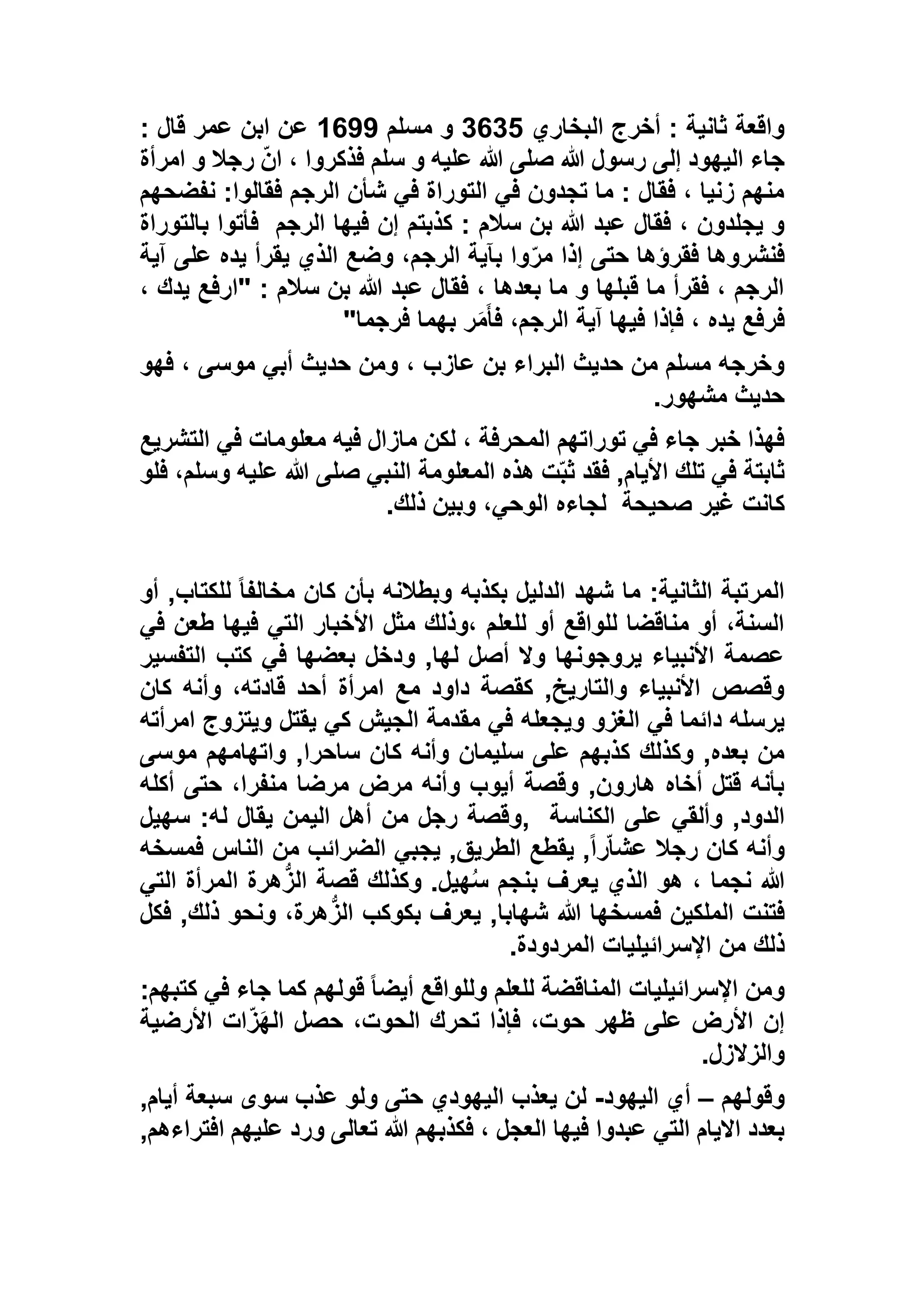 ‫البخاري‬ ‫أخرج‬ : ‫ثانية‬ ‫واقعة‬1612‫مسلم‬ ‫و‬1677: ‫قال‬ ‫عمر‬ ‫ابن‬ ‫عن‬
‫امرأة‬ ‫و‬ ‫رجال‬ ّ‫ن‬‫ا‬ ، ‫فذكروا‬ ‫سلم‬ ‫و‬ ‫عليه‬ ‫هللا‬ ‫صلى‬ ‫هللا‬ ‫رسول‬ ‫إلى‬ ‫اليهود‬ ‫جاء‬
‫نفضحهم‬ :‫فقالوا‬ ‫الرجم‬ ‫شأن‬ ‫في‬ ‫التوراة‬ ‫في‬ ‫تجدون‬ ‫ما‬ : ‫فقال‬ ، ‫زنيا‬ ‫منهم‬
‫كذبتم‬ : ‫سالم‬ ‫بن‬ ‫هللا‬ ‫عبد‬ ‫فقال‬ ، ‫يجلدون‬ ‫و‬‫الرجم‬ ‫فيها‬ ‫إن‬‫بالتوراة‬ ‫فأتوا‬
‫آية‬ ‫على‬ ‫يده‬ ‫يقرأ‬ ‫الذي‬ ‫وضع‬ ،‫الرجم‬ ‫بآية‬ ‫وا‬ّ‫ر‬‫م‬ ‫إذا‬ ‫حتى‬ ‫فقرؤها‬ ‫فنشروها‬
، ‫يدك‬ ‫"ارفع‬ : ‫سالم‬ ‫بن‬ ‫هللا‬ ‫عبد‬ ‫فقال‬ ، ‫بعدها‬ ‫ما‬ ‫و‬ ‫قبلها‬ ‫ما‬ ‫فقرأ‬ ، ‫الرجم‬
‫فرجما‬ ‫بهما‬ ‫ر‬َ‫م‬َ‫أ‬‫ف‬ ،‫الرجم‬ ‫آية‬ ‫فيها‬ ‫فإذا‬ ، ‫يده‬ ‫فرفع‬"
، ‫عازب‬ ‫بن‬ ‫البراء‬ ‫حديث‬ ‫من‬ ‫مسلم‬ ‫وخرجه‬‫فهو‬ ، ‫موسى‬ ‫أبي‬ ‫حديث‬ ‫ومن‬
‫مشهور‬ ‫حديث‬.
‫التشريع‬ ‫في‬ ‫معلومات‬ ‫فيه‬ ‫مازال‬ ‫لكن‬ ، ‫المحرفة‬ ‫توراتهم‬ ‫في‬ ‫جاء‬ ‫خبر‬ ‫فهذا‬
‫فلو‬ ،‫وسلم‬ ‫عليه‬ ‫هللا‬ ‫صلى‬ ‫النبي‬ ‫المعلومة‬ ‫هذه‬ ‫ت‬ّ‫ب‬‫ث‬ ‫فقد‬ ,‫األيام‬ ‫تلك‬ ‫في‬ ‫ثابتة‬
‫صحيحة‬ ‫غير‬ ‫كانت‬‫ذلك‬ ‫وبين‬ ،‫الوحي‬ ‫لجاءه‬.
‫بكذبه‬ ‫الدليل‬ ‫شهد‬ ‫ما‬ :‫الثانية‬ ‫المرتبة‬‫أو‬ ,‫للكتاب‬ ً‫ا‬‫مخالف‬ ‫كان‬ ‫بأن‬ ‫وبطالنه‬
‫في‬ ‫طعن‬ ‫فيها‬ ‫التي‬ ‫األخبار‬ ‫مثل‬ ‫،وذلك‬ ‫للعلم‬ ‫أو‬ ‫للواقع‬ ‫مناقضا‬ ‫أو‬ ،‫السنة‬
‫التفسير‬ ‫كتب‬ ‫في‬ ‫بعضها‬ ‫ودخل‬ ,‫لها‬ ‫أصل‬ ‫وال‬ ‫يروجونها‬ ‫األنبياء‬ ‫عصمة‬
‫كان‬ ‫وأنه‬ ،‫قادته‬ ‫أحد‬ ‫امرأة‬ ‫مع‬ ‫داود‬ ‫كقصة‬ ,‫والتاريخ‬ ‫األنبياء‬ ‫وقصص‬
‫ويجعله‬ ‫الغزو‬ ‫في‬ ‫دائما‬ ‫يرسله‬‫امرأته‬ ‫ويتزوج‬ ‫يقتل‬ ‫كي‬ ‫الجيش‬ ‫مقدمة‬ ‫في‬
‫موسى‬ ‫واتهامهم‬ ,‫ساحرا‬ ‫كان‬ ‫وأنه‬ ‫سليمان‬ ‫على‬ ‫كذبهم‬ ‫وكذلك‬ ,‫بعده‬ ‫من‬
‫أكله‬ ‫حتى‬ ،‫منفرا‬ ‫مرضا‬ ‫مرض‬ ‫وأنه‬ ‫أيوب‬ ‫وقصة‬ ,‫هارون‬ ‫أخاه‬ ‫قتل‬ ‫بأنه‬
‫الكناسة‬ ‫على‬ ‫وألقي‬ ,‫الدود‬,‫سهيل‬ :‫له‬ ‫يقال‬ ‫اليمن‬ ‫أهل‬ ‫من‬ ‫رجل‬ ‫وقصة‬
‫الطري‬ ‫يقطع‬ ,ً‫ا‬‫ر‬ّ‫ا‬‫عش‬ ‫رجال‬ ‫كان‬ ‫وأنه‬‫فمسخه‬ ‫الناس‬ ‫من‬ ‫الضرائب‬ ‫يجبي‬ ,‫ق‬
‫التي‬ ‫المرأة‬ ‫هرة‬ُّ‫ز‬‫ال‬ ‫قصة‬ ‫وكذلك‬ .‫هيل‬ُ‫س‬ ‫بنجم‬ ‫يعرف‬ ‫الذي‬ ‫هو‬ ، ‫نجما‬ ‫هللا‬
‫فكل‬ ,‫ذلك‬ ‫ونحو‬ ،‫هرة‬ُّ‫الز‬ ‫بكوكب‬ ‫يعرف‬ ,‫شهابا‬ ‫هللا‬ ‫فمسخها‬ ‫الملكين‬ ‫فتنت‬
‫المردودة‬ ‫اإلسرائيليات‬ ‫من‬ ‫ذلك‬.
‫جاء‬ ‫كما‬ ‫قولهم‬ ً‫ا‬‫أيض‬ ‫وللواقع‬ ‫للعلم‬ ‫المناقضة‬ ‫اإلسرائيليات‬ ‫ومن‬‫ك‬ ‫في‬:‫تبهم‬
‫األرضية‬ ‫ات‬ّ‫ز‬َ‫ه‬‫ال‬ ‫حصل‬ ،‫الحوت‬ ‫تحرك‬ ‫فإذا‬ ،‫حوت‬ ‫ظهر‬ ‫على‬ ‫األرض‬ ‫إن‬
‫والزالزل‬.
‫وقولهم‬–‫اليهود‬ ‫أي‬-,‫أيام‬ ‫سبعة‬ ‫سوى‬ ‫عذب‬ ‫ولو‬ ‫حتى‬ ‫اليهودي‬ ‫يعذب‬ ‫لن‬
,‫افتراءهم‬ ‫عليهم‬ ‫ورد‬ ‫تعالى‬ ‫هللا‬ ‫فكذبهم‬ ، ‫العجل‬ ‫فيها‬ ‫عبدوا‬ ‫التي‬ ‫االيام‬ ‫بعدد‬
 