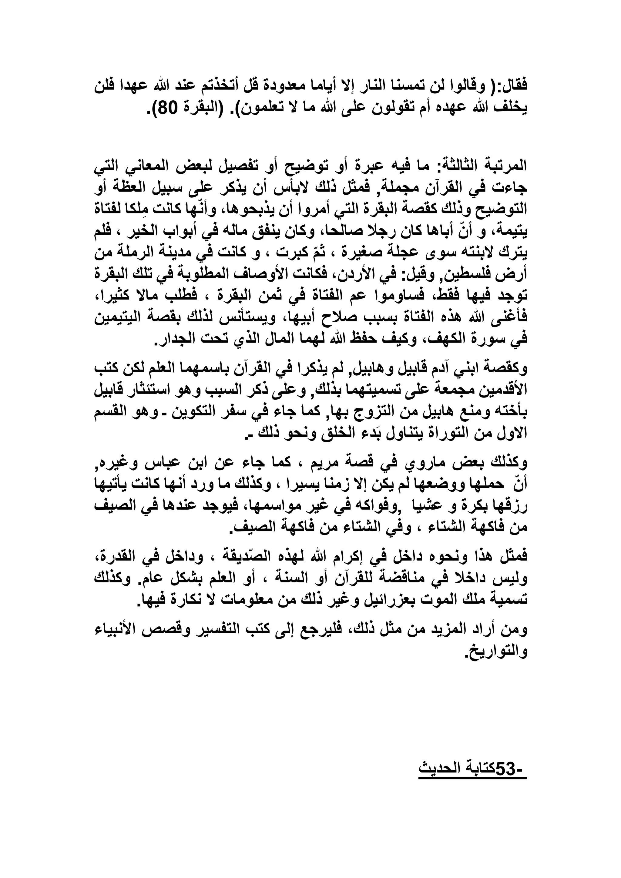 ‫أياما‬ ‫إال‬ ‫النار‬ ‫تمسنا‬ ‫لن‬ ‫وقالوا‬ (:‫فقال‬‫فلن‬ ‫عهدا‬ ‫هللا‬ ‫عند‬ ‫أتخذتم‬ ‫قل‬ ‫معدودة‬
‫(البقرة‬ .)‫تعلمون‬ ‫ال‬ ‫ما‬ ‫هللا‬ ‫على‬ ‫تقولون‬ ‫أم‬ ‫عهده‬ ‫هللا‬ ‫يخلف‬63).
‫التي‬ ‫المعاني‬ ‫لبعض‬ ‫تفصيل‬ ‫أو‬ ‫توضيح‬ ‫أو‬ ‫عبرة‬ ‫فيه‬ ‫ما‬ :‫الثالثة‬ ‫المرتبة‬
‫أو‬ ‫العظة‬ ‫سبيل‬ ‫على‬ ‫يذكر‬ ‫أن‬ ‫البأس‬ ‫ذلك‬ ‫فمثل‬ ,‫مجملة‬ ‫القرآن‬ ‫في‬ ‫جاءت‬
‫التي‬ ‫البقرة‬ ‫كقصة‬ ‫وذلك‬ ‫التوضيح‬‫لفتاة‬ ‫لكا‬ِ‫م‬ ‫كانت‬ ‫ها‬ّ‫ن‬‫وأ‬ ،‫يذبحوها‬ ‫أن‬ ‫أمروا‬
‫فلم‬ ، ‫الخير‬ ‫أبواب‬ ‫في‬ ‫ماله‬ ‫ينفق‬ ‫وكان‬ ،‫صالحا‬ ‫رجال‬ ‫كان‬ ‫أباها‬ ّ‫ن‬‫أ‬ ‫و‬ ،‫يتيمة‬
‫من‬ ‫الرملة‬ ‫مدينة‬ ‫في‬ ‫كانت‬ ‫و‬ ، ‫كبرت‬ ّ‫م‬‫ث‬ ، ‫صغيرة‬ ‫عجلة‬ ‫سوى‬ ‫البنته‬ ‫يترك‬
‫البقرة‬ ‫تلك‬ ‫في‬ ‫المطلوبة‬ ‫األوصاف‬ ‫فكانت‬ ،‫األردن‬ ‫في‬ :‫وقيل‬ ,‫فلسطين‬ ‫أرض‬
‫فيها‬ ‫توجد‬،‫كثيرا‬ ‫ماال‬ ‫فطلب‬ ، ‫البقرة‬ ‫ثمن‬ ‫في‬ ‫الفتاة‬ ‫عم‬ ‫فساوموا‬ ،‫فقط‬
‫اليتيمين‬ ‫بقصة‬ ‫لذلك‬ ‫ويستأنس‬ ،‫أبيها‬ ‫صالح‬ ‫بسبب‬ ‫الفتاة‬ ‫هذه‬ ‫هللا‬ ‫فأغنى‬
‫الجدار‬ ‫تحت‬ ‫الذي‬ ‫المال‬ ‫لهما‬ ‫هللا‬ ‫حفظ‬ ‫وكيف‬ ،‫الكهف‬ ‫سورة‬ ‫في‬.
‫كتب‬ ‫لكن‬ ‫العلم‬ ‫باسمهما‬ ‫القرآن‬ ‫في‬ ‫يذكرا‬ ‫لم‬ ,‫وهابيل‬ ‫قابيل‬ ‫آدم‬ ‫ابني‬ ‫وكقصة‬
‫األقدمي‬‫قابيل‬ ‫استئثار‬ ‫وهو‬ ‫السبب‬ ‫ذكر‬ ‫وعلى‬ ,‫بذلك‬ ‫تسميتهما‬ ‫على‬ ‫مجمعة‬ ‫ن‬
‫القسم‬ ‫وهو‬ ‫ـ‬ ‫التكوين‬ ‫سفر‬ ‫في‬ ‫جاء‬ ‫كما‬ ,‫بها‬ ‫التزوج‬ ‫من‬ ‫هابيل‬ ‫ومنع‬ ‫بأخته‬
‫ـ‬ ‫ذلك‬ ‫ونحو‬ ‫الخلق‬ ‫دء‬َ‫ب‬ ‫يتناول‬ ‫التوراة‬ ‫من‬ ‫االول‬.
,‫وغيره‬ ‫عباس‬ ‫ابن‬ ‫عن‬ ‫جاء‬ ‫كما‬ ، ‫مريم‬ ‫قصة‬ ‫في‬ ‫ماروي‬ ‫بعض‬ ‫وكذلك‬
ّ‫ن‬‫أ‬‫يكن‬ ‫لم‬ ‫ووضعها‬ ‫حملها‬‫يأتيها‬ ‫كانت‬ ‫أنها‬ ‫ورد‬ ‫ما‬ ‫وكذلك‬ ، ‫يسيرا‬ ‫زمنا‬ ‫إال‬
‫عشيا‬ ‫و‬ ‫بكرة‬ ‫رزقها‬,‫الصيف‬ ‫في‬ ‫عندها‬ ‫فيوجد‬ ،‫مواسمها‬ ‫غير‬ ‫في‬ ‫وفواكه‬
‫الصيف‬ ‫فاكهة‬ ‫من‬ ‫الشتاء‬ ‫وفي‬ ، ‫الشتاء‬ ‫فاكهة‬ ‫من‬.
،‫القدرة‬ ‫في‬ ‫وداخل‬ ، ‫ديقة‬ّ‫ص‬‫ال‬ ‫لهذه‬ ‫هللا‬ ‫إكرام‬ ‫في‬ ‫داخل‬ ‫ونحوه‬ ‫هذا‬ ‫فمثل‬
‫ال‬ ‫أو‬ ‫للقرآن‬ ‫مناقضة‬ ‫في‬ ‫داخال‬ ‫وليس‬‫وكذلك‬ .‫عام‬ ‫بشكل‬ ‫العلم‬ ‫أو‬ ، ‫سنة‬
‫فيها‬ ‫نكارة‬ ‫ال‬ ‫معلومات‬ ‫من‬ ‫ذلك‬ ‫وغير‬ ‫بعزرائيل‬ ‫الموت‬ ‫ملك‬ ‫تسمية‬.
‫األنبياء‬ ‫وقصص‬ ‫التفسير‬ ‫كتب‬ ‫إلى‬ ‫فليرجع‬ ،‫ذلك‬ ‫مثل‬ ‫من‬ ‫المزيد‬ ‫أراد‬ ‫ومن‬
‫والتواريخ‬.
-53‫الحديث‬ ‫كتابة‬
 