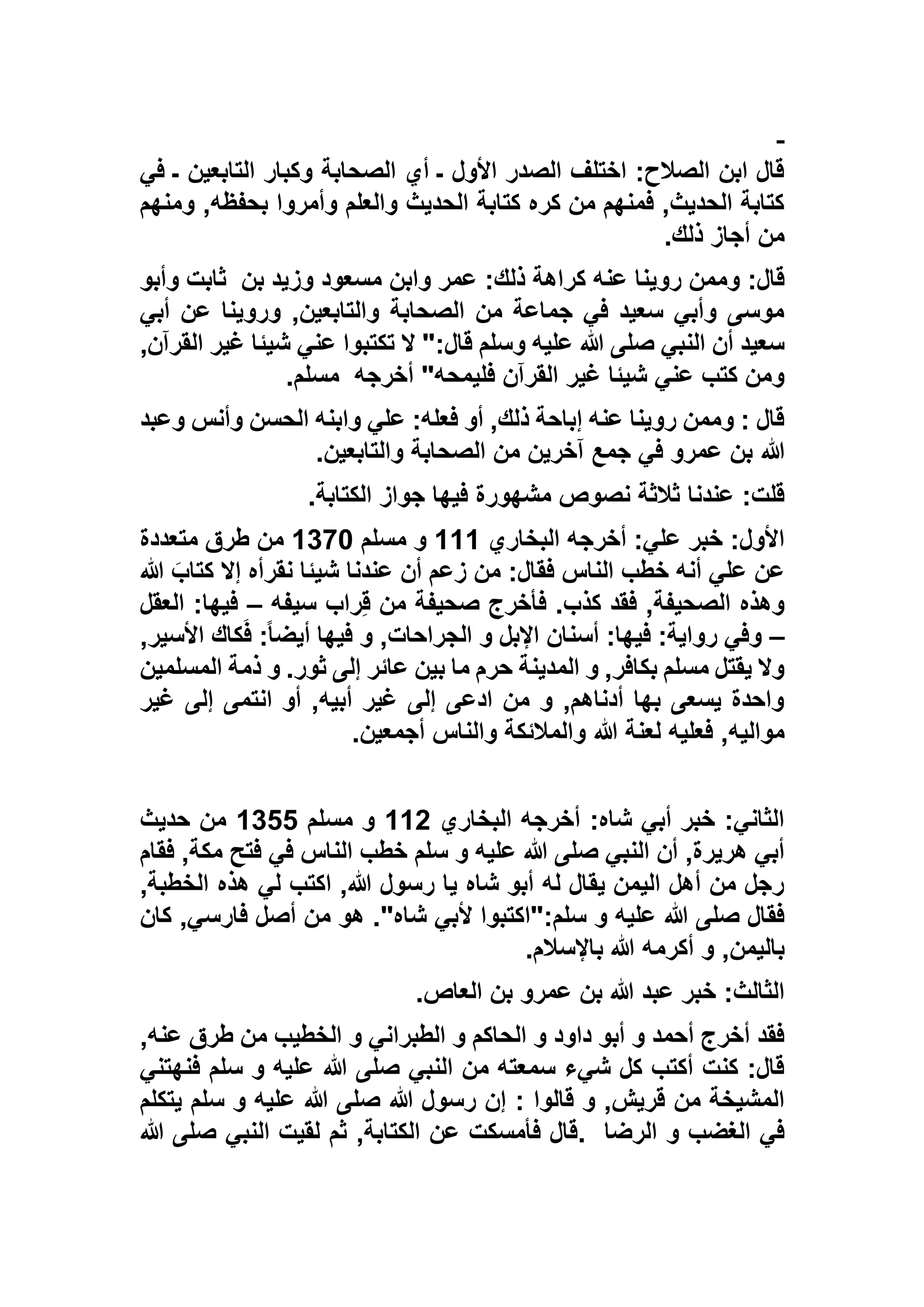 ‫ـ‬ ‫التابعين‬ ‫وكبار‬ ‫الصحابة‬ ‫أي‬ ‫ـ‬ ‫األول‬ ‫الصدر‬ ‫اختلف‬ :‫الصالح‬ ‫ابن‬ ‫قال‬‫ف‬‫ي‬
‫ومنهم‬ ,‫بحفظه‬ ‫وأمروا‬ ‫والعلم‬ ‫الحديث‬ ‫كتابة‬ ‫كره‬ ‫من‬ ‫فمنهم‬ ,‫الحديث‬ ‫كتابة‬
‫ذلك‬ ‫أجاز‬ ‫من‬.
‫بن‬ ‫وزيد‬ ‫مسعود‬ ‫وابن‬ ‫عمر‬ :‫ذلك‬ ‫كراهة‬ ‫عنه‬ ‫روينا‬ ‫وممن‬ :‫قال‬‫ثابت‬‫وأبو‬
‫أبي‬ ‫عن‬ ‫وروينا‬ ,‫والتابعين‬ ‫الصحابة‬ ‫من‬ ‫جماعة‬ ‫في‬ ‫سعيد‬ ‫وأبي‬ ‫موسى‬
,‫القرآن‬ ‫غير‬ ‫شيئا‬ ‫عني‬ ‫تكتبوا‬ ‫ال‬ ":‫قال‬ ‫وسلم‬ ‫عليه‬ ‫هللا‬ ‫صلى‬ ‫النبي‬ ‫أن‬ ‫سعيد‬
‫أخرجه‬ "‫فليمحه‬ ‫القرآن‬ ‫غير‬ ‫شيئا‬ ‫عني‬ ‫كتب‬ ‫ومن‬‫مسلم‬.
‫وعبد‬ ‫وأنس‬ ‫الحسن‬ ‫وابنه‬ ‫علي‬ :‫فعله‬ ‫أو‬ ,‫ذلك‬ ‫إباحة‬ ‫عنه‬ ‫روينا‬ ‫وممن‬ : ‫قال‬
‫هللا‬‫والتابعين‬ ‫الصحابة‬ ‫من‬ ‫آخرين‬ ‫جمع‬ ‫في‬ ‫عمرو‬ ‫بن‬.
‫الكتابة‬ ‫جواز‬ ‫فيها‬ ‫مشهورة‬ ‫نصوص‬ ‫ثالثة‬ ‫عندنا‬ :‫قلت‬.
‫البخاري‬ ‫أخرجه‬ :‫علي‬ ‫خبر‬ :‫األول‬111‫مسلم‬ ‫و‬1193‫متعددة‬ ‫طرق‬ ‫من‬
‫هللا‬ َ‫كتاب‬ ‫إال‬ ‫نقرأه‬ ‫شيئا‬ ‫عندنا‬ ‫أن‬ ‫زعم‬ ‫من‬ :‫فقال‬ ‫الناس‬ ‫خطب‬ ‫أنه‬ ‫علي‬ ‫عن‬
‫صحيفة‬ ‫فأخرج‬ .‫كذب‬ ‫فقد‬ ,‫الصحيفة‬ ‫وهذه‬‫سيفه‬ ‫راب‬ِ‫ق‬ ‫من‬–‫العق‬ :‫فيها‬‫ل‬
–,‫األسير‬ ‫كاك‬َ‫ف‬ :ً‫ا‬‫أيض‬ ‫فيها‬ ‫و‬ ,‫الجراحات‬ ‫و‬ ‫اإلبل‬ ‫أسنان‬ :‫فيها‬ :‫رواية‬ ‫وفي‬
‫المسلمين‬ ‫ذمة‬ ‫و‬ .‫ثور‬ ‫إلى‬ ‫عائر‬ ‫بين‬ ‫ما‬ ‫حرم‬ ‫المدينة‬ ‫و‬ ,‫بكافر‬ ‫مسلم‬ ‫يقتل‬ ‫وال‬
‫غير‬ ‫إلى‬ ‫انتمى‬ ‫أو‬ ,‫أبيه‬ ‫غير‬ ‫إلى‬ ‫ادعى‬ ‫من‬ ‫و‬ ,‫أدناهم‬ ‫بها‬ ‫يسعى‬ ‫واحدة‬
‫هللا‬ ‫لعنة‬ ‫فعليه‬ ,‫مواليه‬‫أجمعين‬ ‫والناس‬ ‫والمالئكة‬.
‫البخاري‬ ‫أخرجه‬ :‫شاه‬ ‫أبي‬ ‫خبر‬ :‫الثاني‬115‫مسلم‬ ‫و‬1122‫حديث‬ ‫من‬
‫فقام‬ ,‫مكة‬ ‫فتح‬ ‫في‬ ‫الناس‬ ‫خطب‬ ‫سلم‬ ‫و‬ ‫عليه‬ ‫هللا‬ ‫صلى‬ ‫النبي‬ ‫أن‬ ,‫هريرة‬ ‫أبي‬
,‫الخطبة‬ ‫هذه‬ ‫لي‬ ‫اكتب‬ ,‫هللا‬ ‫رسول‬ ‫يا‬ ‫شاه‬ ‫أبو‬ ‫له‬ ‫يقال‬ ‫اليمن‬ ‫أهل‬ ‫من‬ ‫رجل‬
‫أل‬ ‫سلم:"اكتبوا‬ ‫و‬ ‫عليه‬ ‫هللا‬ ‫صلى‬ ‫فقال‬‫كان‬ ,‫فارسي‬ ‫أصل‬ ‫من‬ ‫هو‬ ."‫شاه‬ ‫بي‬
‫باإلسالم‬ ‫هللا‬ ‫أكرمه‬ ‫و‬ ,‫باليمن‬.
‫العاص‬ ‫بن‬ ‫عمرو‬ ‫بن‬ ‫هللا‬ ‫عبد‬ ‫خبر‬ :‫الثالث‬.
,‫عنه‬ ‫طرق‬ ‫من‬ ‫الخطيب‬ ‫و‬ ‫الطبراني‬ ‫و‬ ‫الحاكم‬ ‫و‬ ‫داود‬ ‫أبو‬ ‫و‬ ‫أحمد‬ ‫أخرج‬ ‫فقد‬
‫فنهتني‬ ‫سلم‬ ‫و‬ ‫عليه‬ ‫هللا‬ ‫صلى‬ ‫النبي‬ ‫من‬ ‫سمعته‬ ‫شيء‬ ‫كل‬ ‫أكتب‬ ‫كنت‬ :‫قال‬
: ‫قالوا‬ ‫و‬ ,‫قريش‬ ‫من‬ ‫المشيخة‬‫يتكلم‬ ‫سلم‬ ‫و‬ ‫عليه‬ ‫هللا‬ ‫صلى‬ ‫هللا‬ ‫رسول‬ ‫إن‬
‫الرضا‬ ‫و‬ ‫الغضب‬ ‫في‬.‫هللا‬ ‫صلى‬ ‫النبي‬ ‫لقيت‬ ‫ثم‬ ,‫الكتابة‬ ‫عن‬ ‫فأمسكت‬ ‫قال‬
 