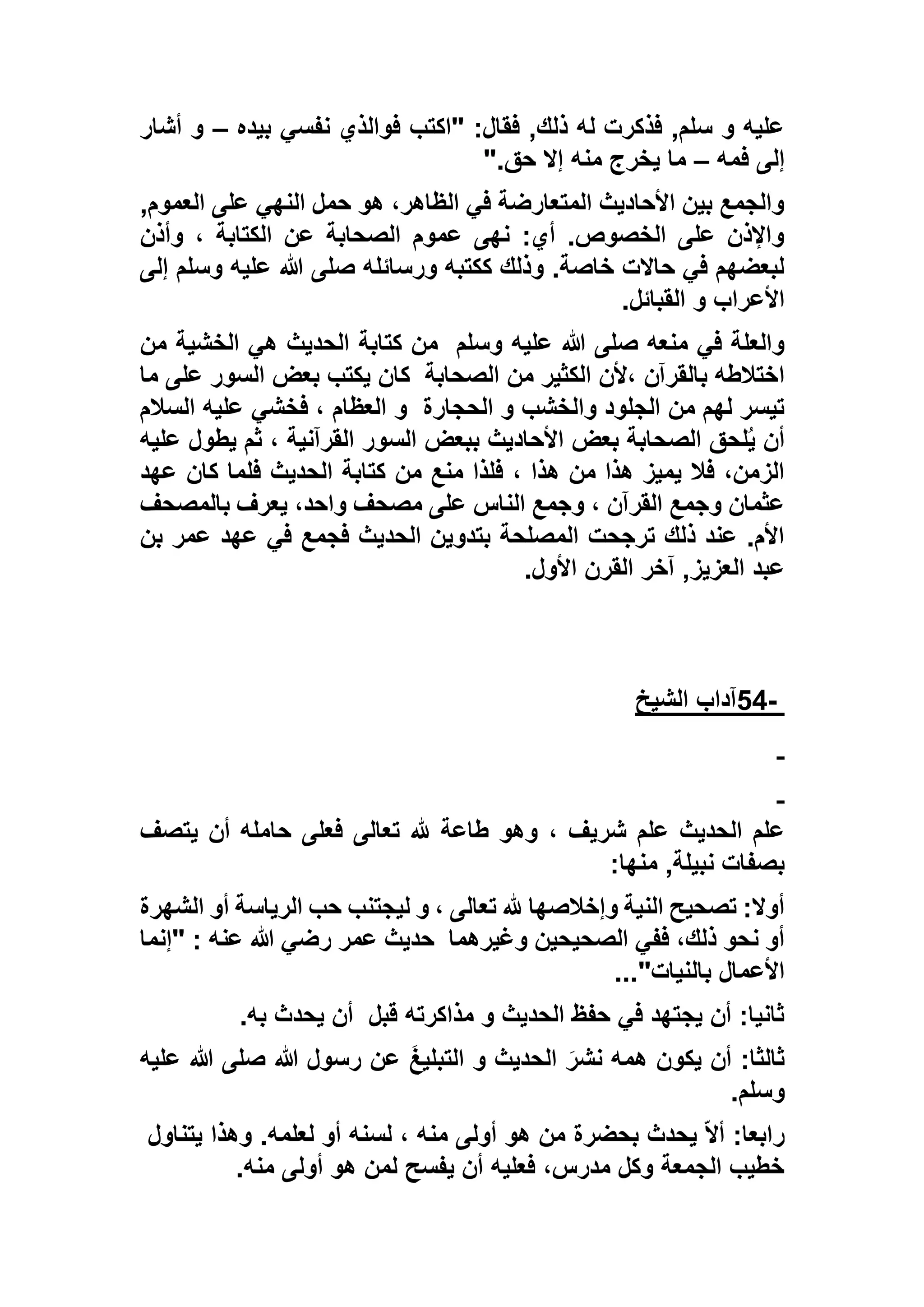 ‫بيده‬ ‫نفسي‬ ‫فوالذي‬ ‫"اكتب‬ :‫فقال‬ ,‫ذلك‬ ‫له‬ ‫فذكرت‬ ,‫سلم‬ ‫و‬ ‫عليه‬–‫أش‬ ‫و‬‫ار‬
‫فمه‬ ‫إلى‬–‫حق‬ ‫إال‬ ‫منه‬ ‫يخرج‬ ‫ما‬".
,‫العموم‬ ‫على‬ ‫النهي‬ ‫حمل‬ ‫هو‬ ،‫الظاهر‬ ‫في‬ ‫المتعارضة‬ ‫األحاديث‬ ‫بين‬ ‫والجمع‬
‫وأذن‬ ، ‫الكتابة‬ ‫عن‬ ‫الصحابة‬ ‫عموم‬ ‫نهى‬ :‫أي‬ .‫الخصوص‬ ‫على‬ ‫واإلذن‬
‫إلى‬ ‫وسلم‬ ‫عليه‬ ‫هللا‬ ‫صلى‬ ‫ورسائله‬ ‫ككتبه‬ ‫وذلك‬ .‫خاصة‬ ‫حاالت‬ ‫في‬ ‫لبعضهم‬
‫القبائل‬ ‫و‬ ‫األعراب‬.
‫وسلم‬ ‫عليه‬ ‫هللا‬ ‫صلى‬ ‫منعه‬ ‫في‬ ‫والعلة‬‫الحدي‬ ‫كتابة‬ ‫من‬‫من‬ ‫الخشية‬ ‫هي‬ ‫ث‬
‫الصحابة‬ ‫من‬ ‫الكثير‬ ‫،ألن‬ ‫بالقرآن‬ ‫اختالطه‬‫ما‬ ‫على‬ ‫السور‬ ‫بعض‬ ‫يكتب‬ ‫كان‬
‫الحجارة‬ ‫و‬ ‫والخشب‬ ‫الجلود‬ ‫من‬ ‫لهم‬ ‫تيسر‬‫السالم‬ ‫عليه‬ ‫فخشي‬ ، ‫العظام‬ ‫و‬
‫عليه‬ ‫يطول‬ ‫ثم‬ ، ‫القرآنية‬ ‫السور‬ ‫ببعض‬ ‫األحاديث‬ ‫بعض‬ ‫الصحابة‬ ‫لحق‬ُ‫ي‬ ‫أن‬
‫كتاب‬ ‫من‬ ‫منع‬ ‫فلذا‬ ، ‫هذا‬ ‫من‬ ‫هذا‬ ‫يميز‬ ‫فال‬ ،‫الزمن‬‫عهد‬ ‫كان‬ ‫فلما‬ ‫الحديث‬ ‫ة‬
‫بالمصحف‬ ‫يعرف‬ ،‫واحد‬ ‫مصحف‬ ‫على‬ ‫الناس‬ ‫وجمع‬ ، ‫القرآن‬ ‫وجمع‬ ‫عثمان‬
‫بن‬ ‫عمر‬ ‫عهد‬ ‫في‬ ‫فجمع‬ ‫الحديث‬ ‫بتدوين‬ ‫المصلحة‬ ‫ترجحت‬ ‫ذلك‬ ‫عند‬ .‫األم‬
‫األول‬ ‫القرن‬ ‫آخر‬ ,‫العزيز‬ ‫عبد‬.
-54‫الشيخ‬ ‫آداب‬
، ‫شريف‬ ‫علم‬ ‫الحديث‬ ‫علم‬‫يتصف‬ ‫أن‬ ‫حامله‬ ‫فعلى‬ ‫تعالى‬ ‫هلل‬ ‫طاعة‬ ‫وهو‬
‫منها‬ ,‫نبيلة‬ ‫بصفات‬:
‫الشهرة‬ ‫أو‬ ‫الرياسة‬ ‫حب‬ ‫ليجتنب‬ ‫و‬ ، ‫تعالى‬ ‫هلل‬ ‫وإخالصها‬ ‫النية‬ ‫تصحيح‬ :‫أوال‬
‫وغيرهما‬ ‫الصحيحين‬ ‫ففي‬ ،‫ذلك‬ ‫نحو‬ ‫أو‬‫"إنما‬ : ‫عنه‬ ‫هللا‬ ‫رضي‬ ‫عمر‬ ‫حديث‬
‫بالنيات‬ ‫األعمال‬..."
‫قبل‬ ‫مذاكرته‬ ‫و‬ ‫الحديث‬ ‫حفظ‬ ‫في‬ ‫يجتهد‬ ‫أن‬ :‫ثانيا‬‫به‬ ‫يحدث‬ ‫أن‬.
‫عليه‬ ‫هللا‬ ‫صلى‬ ‫هللا‬ ‫رسول‬ ‫عن‬ َ‫غ‬‫التبلي‬ ‫و‬ ‫الحديث‬ َ‫نشر‬ ‫همه‬ ‫يكون‬ ‫أن‬ :‫ثالثا‬
‫وسلم‬.
‫يتناول‬ ‫وهذا‬ .‫لعلمه‬ ‫أو‬ ‫لسنه‬ ، ‫منه‬ ‫أولى‬ ‫هو‬ ‫من‬ ‫بحضرة‬ ‫يحدث‬ ّ‫ال‬‫أ‬ :‫رابعا‬
‫منه‬ ‫أولى‬ ‫هو‬ ‫لمن‬ ‫يفسح‬ ‫أن‬ ‫فعليه‬ ،‫مدرس‬ ‫وكل‬ ‫الجمعة‬ ‫خطيب‬.
 