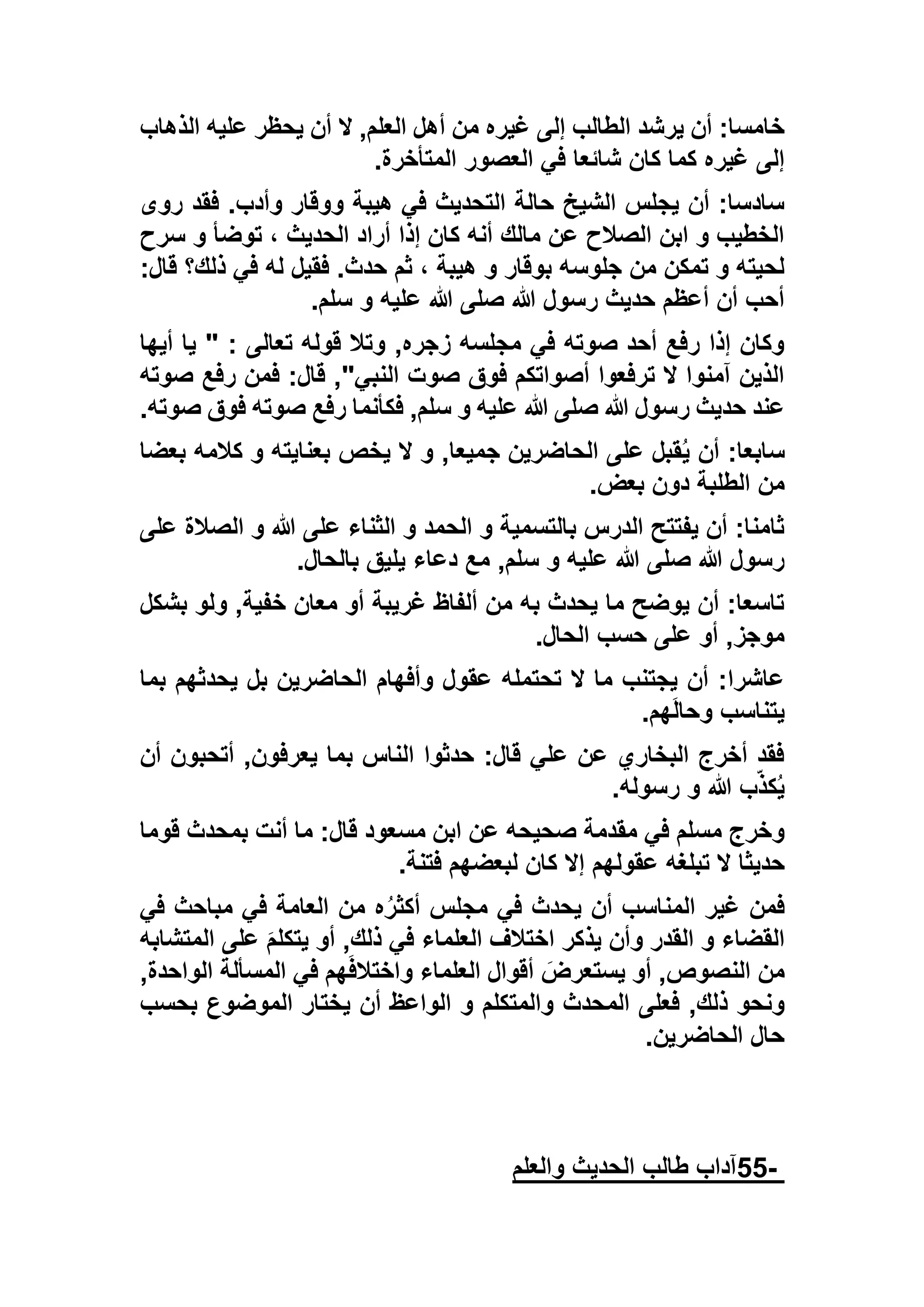 ‫ال‬ ,‫العلم‬ ‫أهل‬ ‫من‬ ‫غيره‬ ‫إلى‬ ‫الطالب‬ ‫يرشد‬ ‫أن‬ :‫خامسا‬‫الذهاب‬ ‫عليه‬ ‫يحظر‬ ‫أن‬
‫المتأخرة‬ ‫العصور‬ ‫في‬ ‫شائعا‬ ‫كان‬ ‫كما‬ ‫غيره‬ ‫إلى‬.
‫روى‬ ‫فقد‬ .‫وأدب‬ ‫ووقار‬ ‫هيبة‬ ‫في‬ ‫التحديث‬ ‫حالة‬ ‫الشيخ‬ ‫يجلس‬ ‫أن‬ :‫سادسا‬
‫سرح‬ ‫و‬ ‫توضأ‬ ، ‫الحديث‬ ‫أراد‬ ‫إذا‬ ‫كان‬ ‫أنه‬ ‫مالك‬ ‫عن‬ ‫الصالح‬ ‫ابن‬ ‫و‬ ‫الخطيب‬
‫قال‬ ‫ذلك؟‬ ‫في‬ ‫له‬ ‫فقيل‬ .‫حدث‬ ‫ثم‬ ، ‫هيبة‬ ‫و‬ ‫بوقار‬ ‫جلوسه‬ ‫من‬ ‫تمكن‬ ‫و‬ ‫لحيته‬:
‫سلم‬ ‫و‬ ‫عليه‬ ‫هللا‬ ‫صلى‬ ‫هللا‬ ‫رسول‬ ‫حديث‬ ‫أعظم‬ ‫أن‬ ‫أحب‬.
‫أيها‬ ‫يا‬ " : ‫تعالى‬ ‫قوله‬ ‫وتال‬ ,‫زجره‬ ‫مجلسه‬ ‫في‬ ‫صوته‬ ‫أحد‬ ‫رفع‬ ‫إذا‬ ‫وكان‬
‫صوته‬ ‫رفع‬ ‫فمن‬ :‫قال‬ ,"‫النبي‬ ‫صوت‬ ‫فوق‬ ‫أصواتكم‬ ‫ترفعوا‬ ‫ال‬ ‫آمنوا‬ ‫الذين‬
‫صوته‬ ‫فوق‬ ‫صوته‬ ‫رفع‬ ‫فكأنما‬ ,‫سلم‬ ‫و‬ ‫عليه‬ ‫هللا‬ ‫صلى‬ ‫هللا‬ ‫رسول‬ ‫حديث‬ ‫عند‬.
ُ‫ي‬ ‫أن‬ :‫سابعا‬‫بعضا‬ ‫كالمه‬ ‫و‬ ‫بعنايته‬ ‫يخص‬ ‫ال‬ ‫و‬ ,‫جميعا‬ ‫الحاضرين‬ ‫على‬ ‫قبل‬
‫بعض‬ ‫دون‬ ‫الطلبة‬ ‫من‬.
‫على‬ ‫الصالة‬ ‫و‬ ‫هللا‬ ‫على‬ ‫الثناء‬ ‫و‬ ‫الحمد‬ ‫و‬ ‫بالتسمية‬ ‫الدرس‬ ‫يفتتح‬ ‫أن‬ :‫ثامنا‬
‫بالحال‬ ‫يليق‬ ‫دعاء‬ ‫مع‬ ,‫سلم‬ ‫و‬ ‫عليه‬ ‫هللا‬ ‫صلى‬ ‫هللا‬ ‫رسول‬.
‫ب‬ ‫ولو‬ ,‫خفية‬ ‫معان‬ ‫أو‬ ‫غريبة‬ ‫ألفاظ‬ ‫من‬ ‫به‬ ‫يحدث‬ ‫ما‬ ‫يوضح‬ ‫أن‬ :‫تاسعا‬‫شك‬‫ل‬
‫الحال‬ ‫حسب‬ ‫على‬ ‫أو‬ ,‫موجز‬.
‫بما‬ ‫يحدثهم‬ ‫بل‬ ‫الحاضرين‬ ‫وأفهام‬ ‫عقول‬ ‫تحتمله‬ ‫ال‬ ‫ما‬ ‫يجتنب‬ ‫أن‬ :‫عاشرا‬
‫هم‬َ‫ل‬‫وحا‬ ‫يتناسب‬.
‫أن‬ ‫أتحبون‬ ,‫يعرفون‬ ‫بما‬ ‫الناس‬ ‫حدثوا‬ :‫قال‬ ‫علي‬ ‫عن‬ ‫البخاري‬ ‫أخرج‬ ‫فقد‬
‫رسوله‬ ‫و‬ ‫هللا‬ ‫ب‬ّ‫ذ‬‫ك‬ُ‫ي‬.
‫قوما‬ ‫بمحدث‬ ‫أنت‬ ‫ما‬ :‫قال‬ ‫مسعود‬ ‫ابن‬ ‫عن‬ ‫صحيحه‬ ‫مقدمة‬ ‫في‬ ‫مسلم‬ ‫وخرج‬
‫حدي‬‫فتنة‬ ‫لبعضهم‬ ‫كان‬ ‫إال‬ ‫عقولهم‬ ‫تبلغه‬ ‫ال‬ ‫ثا‬.
‫في‬ ‫مباحث‬ ‫في‬ ‫العامة‬ ‫من‬ ‫ه‬ُ‫ر‬‫أكث‬ ‫مجلس‬ ‫في‬ ‫يحدث‬ ‫أن‬ ‫المناسب‬ ‫غير‬ ‫فمن‬
‫المتشابه‬ ‫على‬ َ‫م‬‫يتكل‬ ‫أو‬ ,‫ذلك‬ ‫في‬ ‫العلماء‬ ‫اختالف‬ ‫يذكر‬ ‫وأن‬ ‫القدر‬ ‫و‬ ‫القضاء‬
,‫الواحدة‬ ‫المسألة‬ ‫في‬ ‫هم‬َ‫ف‬‫واختال‬ ‫العلماء‬ ‫أقوال‬ َ‫يستعرض‬ ‫أو‬ ,‫النصوص‬ ‫من‬
‫الم‬ ‫فعلى‬ ,‫ذلك‬ ‫ونحو‬‫بحسب‬ ‫الموضوع‬ ‫يختار‬ ‫أن‬ ‫الواعظ‬ ‫و‬ ‫والمتكلم‬ ‫حدث‬
‫الحاضرين‬ ‫حال‬.
-55‫والعلم‬ ‫الحديث‬ ‫طالب‬ ‫آداب‬
 