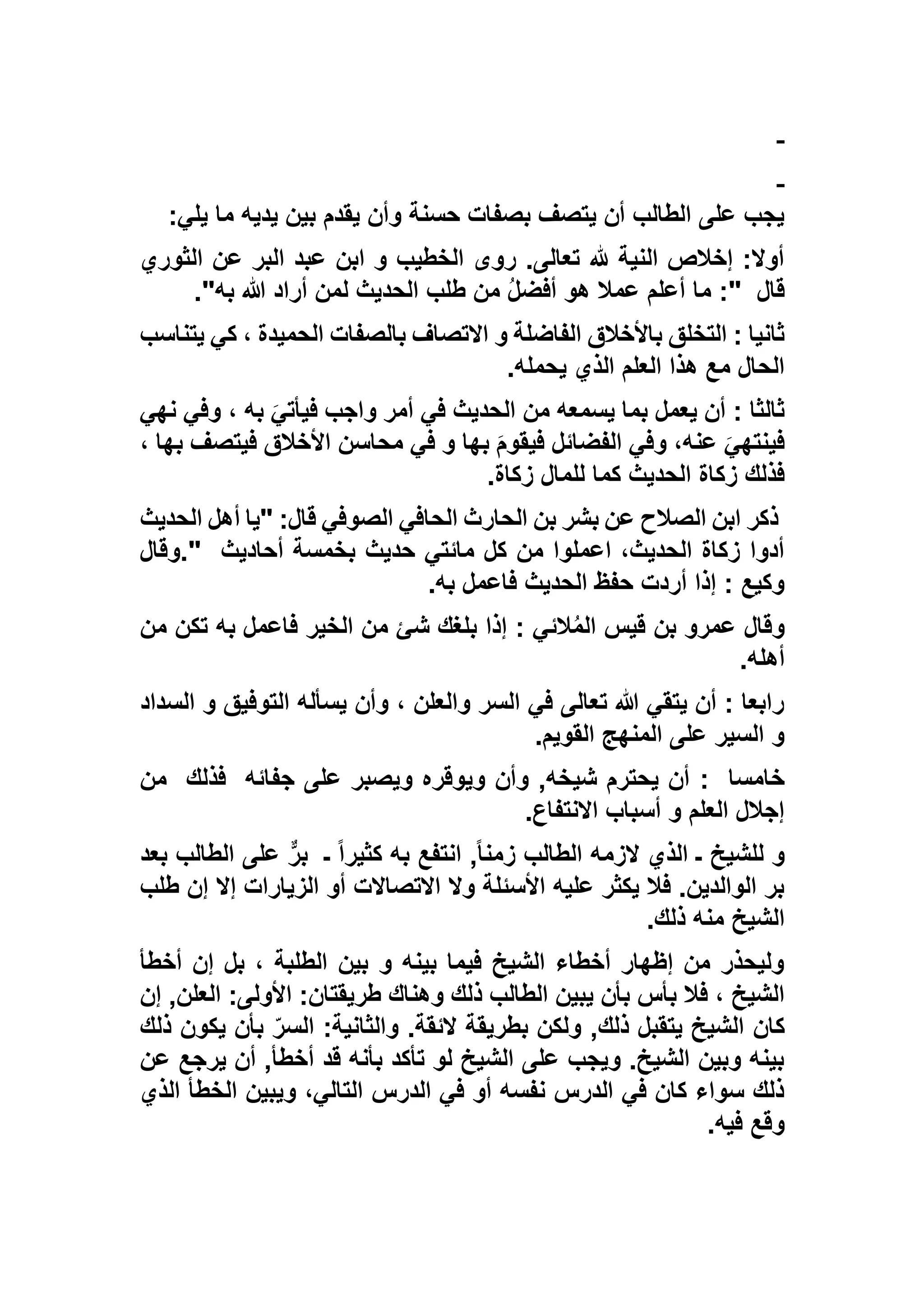 ‫يلي‬ ‫ما‬ ‫يديه‬ ‫بين‬ ‫يقدم‬ ‫وأن‬ ‫حسنة‬ ‫بصفات‬ ‫يتصف‬ ‫أن‬ ‫الطالب‬ ‫على‬ ‫يجب‬:
‫الثوري‬ ‫عن‬ ‫البر‬ ‫عبد‬ ‫ابن‬ ‫و‬ ‫الخطيب‬ ‫روى‬ .‫تعالى‬ ‫هلل‬ ‫النية‬ ‫إخالص‬ :‫أوال‬
‫قال‬:"‫طلب‬ ‫من‬ ُ‫ل‬‫أفض‬ ‫هو‬ ‫عمال‬ ‫أعلم‬ ‫ما‬‫به‬ ‫هللا‬ ‫أراد‬ ‫لمن‬ ‫الحديث‬."
‫يتناسب‬ ‫كي‬ ، ‫الحميدة‬ ‫بالصفات‬ ‫االتصاف‬ ‫و‬ ‫الفاضلة‬ ‫باألخالق‬ ‫التخلق‬ : ‫ثانيا‬
‫يحمله‬ ‫الذي‬ ‫العلم‬ ‫هذا‬ ‫مع‬ ‫الحال‬.
‫نهي‬ ‫وفي‬ ، ‫به‬ َ‫فيأتي‬ ‫واجب‬ ‫أمر‬ ‫في‬ ‫الحديث‬ ‫من‬ ‫يسمعه‬ ‫بما‬ ‫يعمل‬ ‫أن‬ : ‫ثالثا‬
‫فيتصف‬ ‫األخالق‬ ‫محاسن‬ ‫في‬ ‫و‬ ‫بها‬ َ‫م‬‫فيقو‬ ‫الفضائل‬ ‫وفي‬ ،‫عنه‬ َ‫فينتهي‬‫ب‬، ‫ها‬
‫زكاة‬ ‫للمال‬ ‫كما‬ ‫الحديث‬ ‫زكاة‬ ‫فذلك‬.
‫الحديث‬ ‫أهل‬ ‫"يا‬ :‫قال‬ ‫الصوفي‬ ‫الحافي‬ ‫الحارث‬ ‫بن‬ ‫بشر‬ ‫عن‬ ‫الصالح‬ ‫ابن‬ ‫ذكر‬
‫أحاديث‬ ‫بخمسة‬ ‫حديث‬ ‫مائتي‬ ‫كل‬ ‫من‬ ‫اعملوا‬ ،‫الحديث‬ ‫زكاة‬ ‫أدوا‬."‫وقال‬
‫به‬ ‫فاعمل‬ ‫الحديث‬ ‫حفظ‬ ‫أردت‬ ‫إذا‬ : ‫وكيع‬.
‫الخي‬ ‫من‬ ‫شئ‬ ‫بلغك‬ ‫إذا‬ : ‫الئي‬ُ‫م‬‫ال‬ ‫قيس‬ ‫بن‬ ‫عمرو‬ ‫وقال‬‫من‬ ‫تكن‬ ‫به‬ ‫فاعمل‬ ‫ر‬
‫أهله‬.
‫السداد‬ ‫و‬ ‫التوفيق‬ ‫يسأله‬ ‫وأن‬ ، ‫والعلن‬ ‫السر‬ ‫في‬ ‫تعالى‬ ‫هللا‬ ‫يتقي‬ ‫أن‬ : ‫رابعا‬
‫القويم‬ ‫المنهج‬ ‫على‬ ‫السير‬ ‫و‬.
‫خامسا‬:‫جفائه‬ ‫على‬ ‫ويصبر‬ ‫ويوقره‬ ‫وأن‬ ,‫شيخه‬ ‫يحترم‬ ‫أن‬‫فذلك‬‫من‬
‫االنتفاع‬ ‫أسباب‬ ‫و‬ ‫العلم‬ ‫إجالل‬.
‫انتفع‬ ,ً‫ا‬‫زمن‬ ‫الطالب‬ ‫الزمه‬ ‫الذي‬ ‫ـ‬ ‫للشيخ‬ ‫و‬‫ـ‬ ً‫ا‬‫كثير‬ ‫به‬‫بعد‬ ‫الطالب‬ ‫على‬ ٌّ‫ر‬‫ب‬
‫طلب‬ ‫إن‬ ‫إال‬ ‫الزيارات‬ ‫أو‬ ‫االتصاالت‬ ‫وال‬ ‫األسئلة‬ ‫عليه‬ ‫يكثر‬ ‫فال‬ .‫الوالدين‬ ‫بر‬
‫ذلك‬ ‫منه‬ ‫الشيخ‬.
‫أخطأ‬ ‫إن‬ ‫بل‬ ، ‫الطلبة‬ ‫بين‬ ‫و‬ ‫بينه‬ ‫فيما‬ ‫الشيخ‬ ‫أخطاء‬ ‫إظهار‬ ‫من‬ ‫وليحذر‬
‫إن‬ ,‫العلن‬ :‫األولى‬ :‫طريقتان‬ ‫وهناك‬ ‫ذلك‬ ‫الطالب‬ ‫يبين‬ ‫بأن‬ ‫بأس‬ ‫فال‬ ، ‫الشيخ‬
‫كان‬‫ذلك‬ ‫يكون‬ ‫بأن‬ ّ‫السر‬ :‫والثانية‬ .‫الئقة‬ ‫بطريقة‬ ‫ولكن‬ ,‫ذلك‬ ‫يتقبل‬ ‫الشيخ‬
‫عن‬ ‫يرجع‬ ‫أن‬ ,‫أخطأ‬ ‫قد‬ ‫بأنه‬ ‫تأكد‬ ‫لو‬ ‫الشيخ‬ ‫على‬ ‫ويجب‬ .‫الشيخ‬ ‫وبين‬ ‫بينه‬
‫الذي‬ ‫الخطأ‬ ‫ويبين‬ ،‫التالي‬ ‫الدرس‬ ‫في‬ ‫أو‬ ‫نفسه‬ ‫الدرس‬ ‫في‬ ‫كان‬ ‫سواء‬ ‫ذلك‬
‫فيه‬ ‫وقع‬.
 
