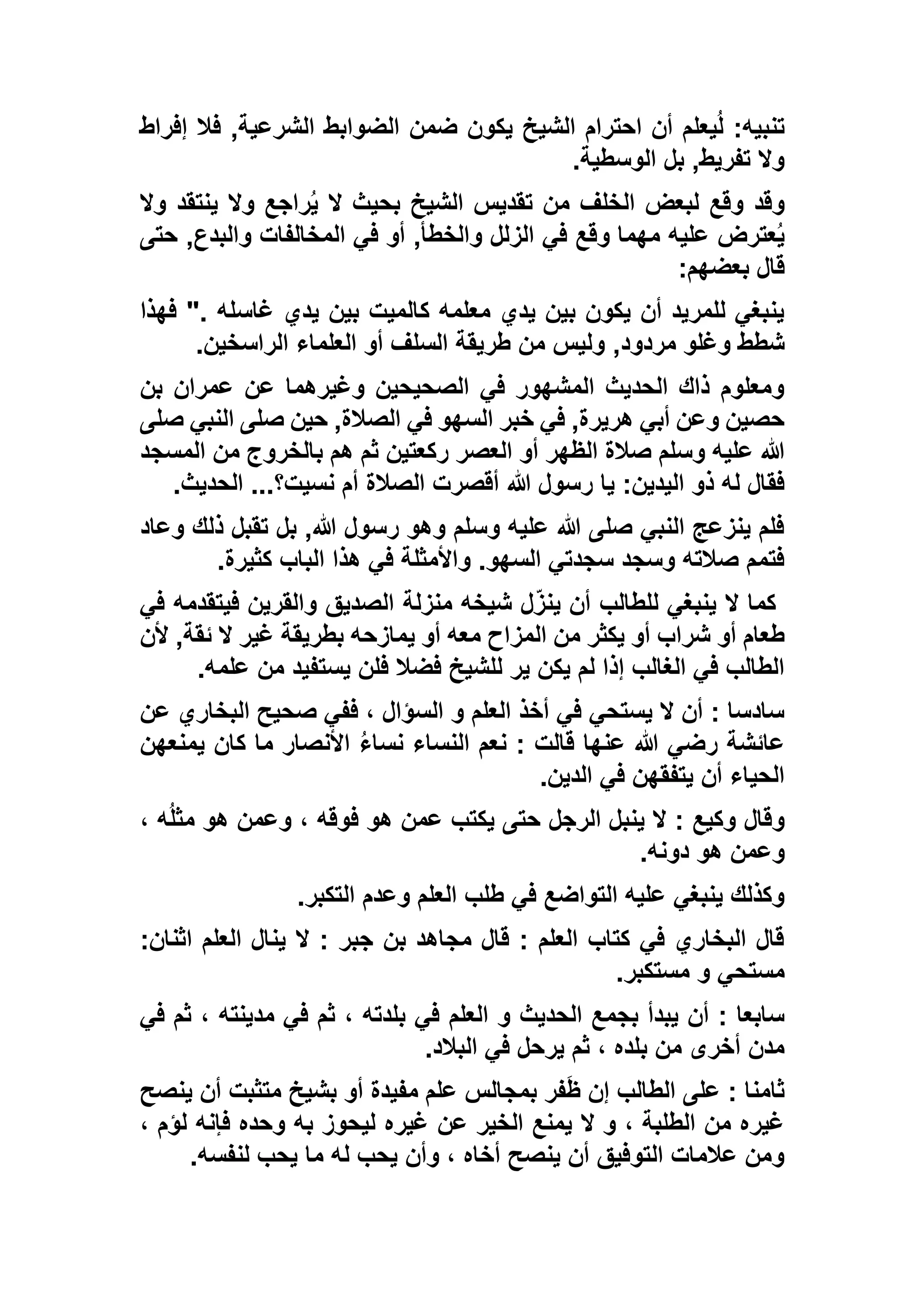 ‫الشرع‬ ‫الضوابط‬ ‫ضمن‬ ‫يكون‬ ‫الشيخ‬ ‫احترام‬ ‫أن‬ ‫يعلم‬ُ‫ل‬ :‫تنبيه‬‫إف‬ ‫فال‬ ,‫ية‬‫راط‬
‫الوسطية‬ ‫بل‬ ,‫تفريط‬ ‫وال‬.
‫وال‬ ‫ينتقد‬ ‫وال‬ ‫راجع‬ُ‫ي‬ ‫ال‬ ‫بحيث‬ ‫الشيخ‬ ‫تقديس‬ ‫من‬ ‫الخلف‬ ‫لبعض‬ ‫وقع‬ ‫وقد‬
‫حتى‬ ,‫والبدع‬ ‫المخالفات‬ ‫في‬ ‫أو‬ ,‫والخطأ‬ ‫الزلل‬ ‫في‬ ‫وقع‬ ‫مهما‬ ‫عليه‬ ‫عترض‬ُ‫ي‬
‫بعضهم‬ ‫قال‬:
‫فهذا‬ ". ‫غاسله‬ ‫يدي‬ ‫بين‬ ‫كالميت‬ ‫معلمه‬ ‫يدي‬ ‫بين‬ ‫يكون‬ ‫أن‬ ‫للمريد‬ ‫ينبغي‬
,‫مردود‬ ‫وغلو‬ ‫شطط‬‫الراسخين‬ ‫العلماء‬ ‫أو‬ ‫السلف‬ ‫طريقة‬ ‫من‬ ‫وليس‬.
‫بن‬ ‫عمران‬ ‫عن‬ ‫وغيرهما‬ ‫الصحيحين‬ ‫في‬ ‫المشهور‬ ‫الحديث‬ ‫ذاك‬ ‫ومعلوم‬
‫صلى‬ ‫النبي‬ ‫صلى‬ ‫حين‬ ,‫الصالة‬ ‫في‬ ‫السهو‬ ‫خبر‬ ‫في‬ ,‫هريرة‬ ‫أبي‬ ‫وعن‬ ‫حصين‬
‫المسجد‬ ‫من‬ ‫بالخروج‬ ‫هم‬ ‫ثم‬ ‫ركعتين‬ ‫العصر‬ ‫أو‬ ‫الظهر‬ ‫صالة‬ ‫وسلم‬ ‫عليه‬ ‫هللا‬
‫هللا‬ ‫رسول‬ ‫يا‬ :‫اليدين‬ ‫ذو‬ ‫له‬ ‫فقال‬‫الحديث‬ ...‫نسيت؟‬ ‫أم‬ ‫الصالة‬ ‫أقصرت‬.
‫وعاد‬ ‫ذلك‬ ‫تقبل‬ ‫بل‬ ,‫هللا‬ ‫رسول‬ ‫وهو‬ ‫وسلم‬ ‫عليه‬ ‫هللا‬ ‫صلى‬ ‫النبي‬ ‫ينزعج‬ ‫فلم‬
‫كثيرة‬ ‫الباب‬ ‫هذا‬ ‫في‬ ‫واألمثلة‬ .‫السهو‬ ‫سجدتي‬ ‫وسجد‬ ‫صالته‬ ‫فتمم‬.
‫في‬ ‫فيتقدمه‬ ‫والقرين‬ ‫الصديق‬ ‫منزلة‬ ‫شيخه‬ ‫ل‬ّ‫ينز‬ ‫أن‬ ‫للطالب‬ ‫ينبغي‬ ‫ال‬ ‫كما‬
‫الم‬ ‫من‬ ‫يكثر‬ ‫أو‬ ‫شراب‬ ‫أو‬ ‫طعام‬‫ألن‬ ,‫ئقة‬ ‫ال‬ ‫غير‬ ‫بطريقة‬ ‫يمازحه‬ ‫أو‬ ‫معه‬ ‫زاح‬
‫علمه‬ ‫من‬ ‫يستفيد‬ ‫فلن‬ ‫فضال‬ ‫للشيخ‬ ‫ير‬ ‫يكن‬ ‫لم‬ ‫إذا‬ ‫الغالب‬ ‫في‬ ‫الطالب‬.
‫عن‬ ‫البخاري‬ ‫صحيح‬ ‫ففي‬ ، ‫السؤال‬ ‫و‬ ‫العلم‬ ‫أخذ‬ ‫في‬ ‫يستحي‬ ‫ال‬ ‫أن‬ : ‫سادسا‬
‫يمنعهن‬ ‫كان‬ ‫ما‬ ‫األنصار‬ ُ‫ء‬‫نسا‬ ‫النساء‬ ‫نعم‬ : ‫قالت‬ ‫عنها‬ ‫هللا‬ ‫رضي‬ ‫عائشة‬
‫الد‬ ‫في‬ ‫يتفقهن‬ ‫أن‬ ‫الحياء‬‫ين‬.
، ‫ه‬ُ‫ل‬‫مث‬ ‫هو‬ ‫وعمن‬ ، ‫فوقه‬ ‫هو‬ ‫عمن‬ ‫يكتب‬ ‫حتى‬ ‫الرجل‬ ‫ينبل‬ ‫ال‬ : ‫وكيع‬ ‫وقال‬
‫دونه‬ ‫هو‬ ‫وعمن‬.
‫التكبر‬ ‫وعدم‬ ‫العلم‬ ‫طلب‬ ‫في‬ ‫التواضع‬ ‫عليه‬ ‫ينبغي‬ ‫وكذلك‬.
:‫اثنان‬ ‫العلم‬ ‫ينال‬ ‫ال‬ : ‫جبر‬ ‫بن‬ ‫مجاهد‬ ‫قال‬ : ‫العلم‬ ‫كتاب‬ ‫في‬ ‫البخاري‬ ‫قال‬
‫مستكبر‬ ‫و‬ ‫مستحي‬.
‫العلم‬ ‫و‬ ‫الحديث‬ ‫بجمع‬ ‫يبدأ‬ ‫أن‬ : ‫سابعا‬‫في‬ ‫ثم‬ ، ‫مدينته‬ ‫في‬ ‫ثم‬ ، ‫بلدته‬ ‫في‬
‫البالد‬ ‫في‬ ‫يرحل‬ ‫ثم‬ ، ‫بلده‬ ‫من‬ ‫أخرى‬ ‫مدن‬.
‫ينصح‬ ‫أن‬ ‫متثبت‬ ‫بشيخ‬ ‫أو‬ ‫مفيدة‬ ‫علم‬ ‫بمجالس‬ ‫فر‬َ‫ظ‬ ‫إن‬ ‫الطالب‬ ‫على‬ : ‫ثامنا‬
، ‫لؤم‬ ‫فإنه‬ ‫وحده‬ ‫به‬ ‫ليحوز‬ ‫غيره‬ ‫عن‬ ‫الخير‬ ‫يمنع‬ ‫ال‬ ‫و‬ ، ‫الطلبة‬ ‫من‬ ‫غيره‬
‫لن‬ ‫يحب‬ ‫ما‬ ‫له‬ ‫يحب‬ ‫وأن‬ ، ‫أخاه‬ ‫ينصح‬ ‫أن‬ ‫التوفيق‬ ‫عالمات‬ ‫ومن‬‫فسه‬.
 