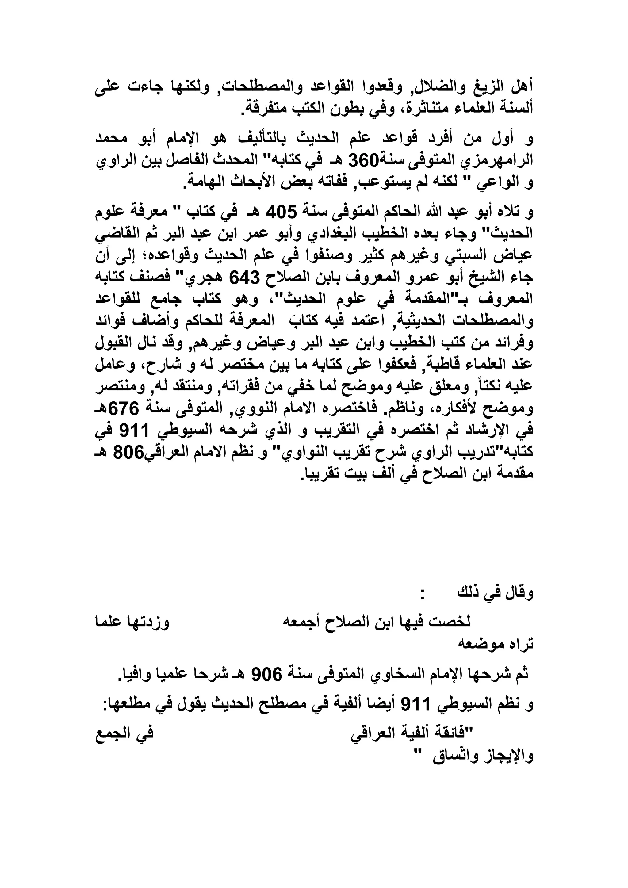 ‫على‬ ‫جاءت‬ ‫ولكنها‬ ,‫والمصطلحات‬ ‫القواعد‬ ‫وقعدوا‬ ,‫والضالل‬ ‫الزيغ‬ ‫أهل‬
‫متفرقة‬ ‫الكتب‬ ‫بطون‬ ‫وفي‬ ،‫متناثرة‬ ‫العلماء‬ ‫ألسنة‬.
‫محمد‬ ‫أبو‬ ‫اإلمام‬ ‫هو‬ ‫بالتأليف‬ ‫الحديث‬ ‫علم‬ ‫قواعد‬ ‫أفرد‬ ‫من‬ ‫أول‬ ‫و‬
‫سنة‬ ‫المتوفى‬ ‫الرامهرمزي‬163‫هـ‬‫في‬‫الراوي‬ ‫بين‬ ‫الفاصل‬ ‫المحدث‬ "‫كتابه‬
‫الهامة‬ ‫األبحاث‬ ‫بعض‬ ‫ففاته‬ ,‫يستوعب‬ ‫لم‬ ‫لكنه‬ " ‫الواعي‬ ‫و‬.
‫سنة‬ ‫المتوفى‬ ‫الحاكم‬ ‫هللا‬ ‫عبد‬ ‫أبو‬ ‫تاله‬ ‫و‬532‫هـ‬‫علوم‬ ‫معرفة‬ " ‫كتاب‬ ‫في‬
‫القاضي‬ ‫ثم‬ ‫البر‬ ‫عبد‬ ‫ابن‬ ‫عمر‬ ‫وأبو‬ ‫البغدادي‬ ‫الخطيب‬ ‫بعده‬ ‫وجاء‬ "‫الحديث‬
‫عل‬ ‫في‬ ‫وصنفوا‬ ‫كثير‬ ‫وغيرهم‬ ‫السبتي‬ ‫عياض‬‫أن‬ ‫إلى‬ ‫وقواعده؛‬ ‫الحديث‬ ‫م‬
‫الصالح‬ ‫بابن‬ ‫المعروف‬ ‫عمرو‬ ‫أبو‬ ‫الشيخ‬ ‫جاء‬651‫كتابه‬ ‫فصنف‬ "‫هجري‬
‫للقواعد‬ ‫جامع‬ ‫كتاب‬ ‫وهو‬ ،"‫الحديث‬ ‫علوم‬ ‫في‬ ‫بـ"المقدمة‬ ‫المعروف‬
َ‫كتاب‬ ‫فيه‬ ‫اعتمد‬ ,‫الحديثية‬ ‫والمصطلحات‬‫فوائد‬ ‫وأضاف‬ ‫للحاكم‬ ‫المعرفة‬
,‫وغيرهم‬ ‫وعياض‬ ‫البر‬ ‫عبد‬ ‫وابن‬ ‫الخطيب‬ ‫كتب‬ ‫من‬ ‫وفرائد‬‫القبول‬ ‫نال‬ ‫وقد‬
‫وعامل‬ ،‫شارح‬ ‫و‬ ‫له‬ ‫مختصر‬ ‫بين‬ ‫ما‬ ‫كتابه‬ ‫على‬ ‫فعكفوا‬ ,‫قاطبة‬ ‫العلماء‬ ‫عند‬
‫ومنتصر‬ ,‫له‬ ‫ومنتقد‬ ,‫فقراته‬ ‫من‬ ‫خفي‬ ‫لما‬ ‫وموضح‬ ‫عليه‬ ‫ومعلق‬ ,ً‫ا‬‫نكت‬ ‫عليه‬
‫سنة‬ ‫المتوفى‬ ,‫النووي‬ ‫االمام‬ ‫فاختصره‬ .‫وناظم‬ ،‫ألفكاره‬ ‫وموضح‬696‫هـ‬
‫ا‬ ‫شرحه‬ ‫الذي‬ ‫و‬ ‫التقريب‬ ‫في‬ ‫اختصره‬ ‫ثم‬ ‫اإلرشاد‬ ‫في‬‫لسيوطي‬711‫في‬
‫العراقي‬ ‫االمام‬ ‫نظم‬ ‫و‬ "‫النواوي‬ ‫تقريب‬ ‫شرح‬ ‫الراوي‬ ‫كتابه"تدريب‬636‫هـ‬
‫تقريبا‬ ‫بيت‬ ‫ألف‬ ‫في‬ ‫الصالح‬ ‫ابن‬ ‫مقدمة‬.
‫ذلك‬ ‫في‬ ‫وقال‬:
‫لخصت‬‫أجمعه‬ ‫الصالح‬ ‫ابن‬ ‫فيها‬‫علما‬ ‫وزدتها‬
‫موضعه‬ ‫تراه‬
‫سنة‬ ‫المتوفى‬ ‫السخاوي‬ ‫اإلمام‬ ‫شرحها‬ ‫ثم‬736.‫وافيا‬ ‫علميا‬ ‫شرحا‬ ‫هـ‬
‫السيوطي‬ ‫نظم‬ ‫و‬711‫مطلعها‬ ‫في‬ ‫يقول‬ ‫الحديث‬ ‫مصطلح‬ ‫في‬ ‫ألفية‬ ‫أيضا‬:
"‫العراقي‬ ‫ألفية‬ ‫فائقة‬‫الجمع‬ ‫في‬
‫ساق‬ّ‫ت‬‫وا‬ ‫واإليجاز‬"
 
