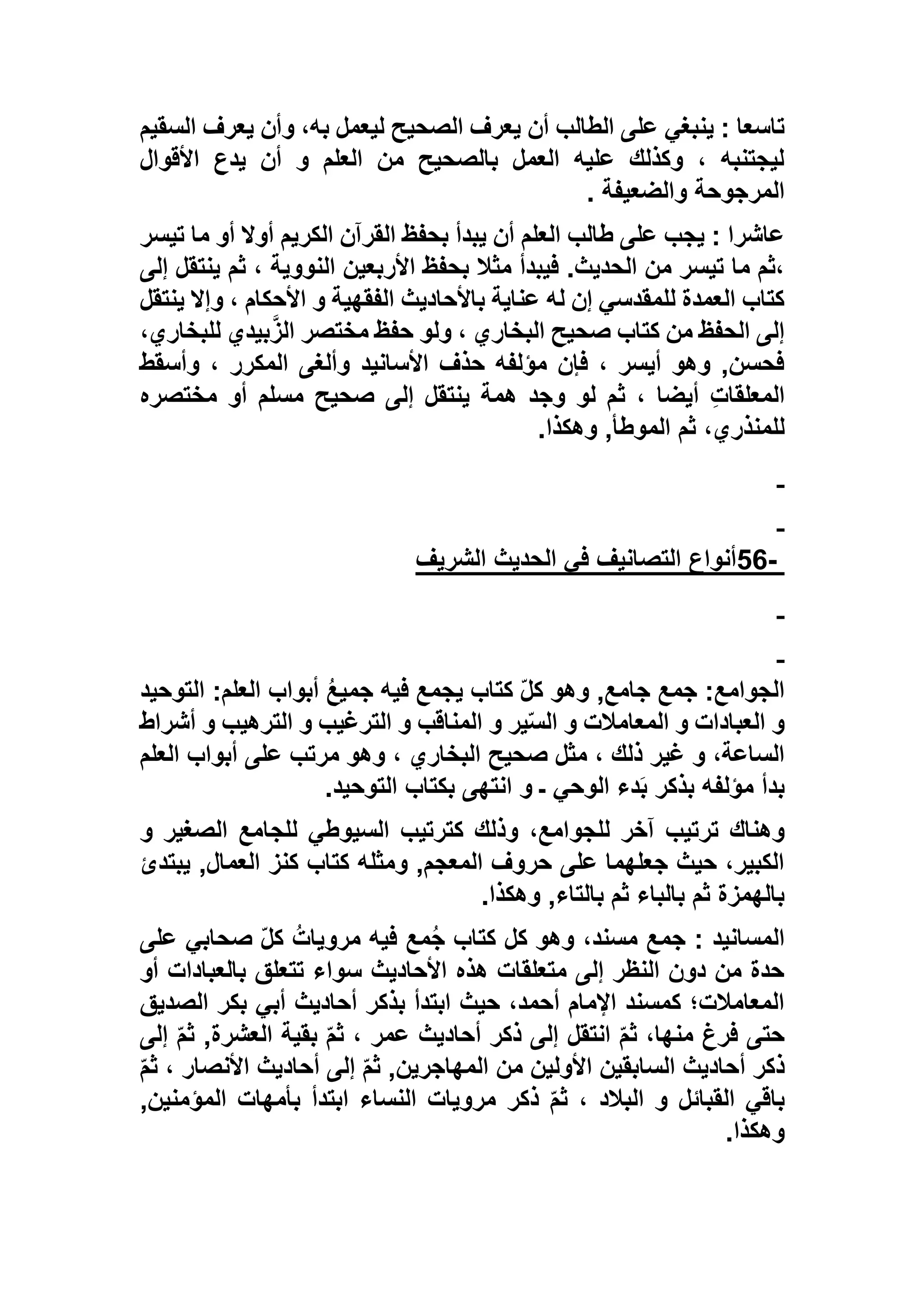 ‫السقيم‬ ‫يعرف‬ ‫وأن‬ ،‫به‬ ‫ليعمل‬ ‫الصحيح‬ ‫يعرف‬ ‫أن‬ ‫الطالب‬ ‫على‬ ‫ينبغي‬ : ‫تاسعا‬
‫األقوال‬ ‫يدع‬ ‫أن‬ ‫و‬ ‫العلم‬ ‫من‬ ‫بالصحيح‬ ‫العمل‬ ‫عليه‬ ‫وكذلك‬ ، ‫ليجتنبه‬
‫والضعيفة‬ ‫المرجوحة‬.
‫تيسر‬ ‫ما‬ ‫أو‬ ‫أوال‬ ‫الكريم‬ ‫القرآن‬ ‫بحفظ‬ ‫يبدأ‬ ‫أن‬ ‫العلم‬ ‫طالب‬ ‫على‬ ‫يجب‬ : ‫عاشرا‬
‫مثال‬ ‫فيبدأ‬ .‫الحديث‬ ‫من‬ ‫تيسر‬ ‫ما‬ ‫،ثم‬‫إلى‬ ‫ينتقل‬ ‫ثم‬ ، ‫النووية‬ ‫األربعين‬ ‫بحفظ‬
‫ينتقل‬ ‫وإال‬ ، ‫األحكام‬ ‫و‬ ‫الفقهية‬ ‫باألحاديث‬ ‫عناية‬ ‫له‬ ‫إن‬ ‫للمقدسي‬ ‫العمدة‬ ‫كتاب‬
،‫للبخاري‬ ‫بيدي‬‫الز‬ ‫مختصر‬ ‫حفظ‬ ‫ولو‬ ، ‫البخاري‬ ‫صحيح‬ ‫كتاب‬ ‫من‬ ‫الحفظ‬ ‫إلى‬
‫وأسقط‬ ، ‫المكرر‬ ‫وألغى‬ ‫األسانيد‬ ‫حذف‬ ‫مؤلفه‬ ‫فإن‬ ، ‫أيسر‬ ‫وهو‬ ,‫فحسن‬
‫ث‬ ، ‫أيضا‬ ِ‫ت‬‫المعلقا‬‫مختصره‬ ‫أو‬ ‫مسلم‬ ‫صحيح‬ ‫إلى‬ ‫ينتقل‬ ‫همة‬ ‫وجد‬ ‫لو‬ ‫م‬
‫وهكذا‬ ,‫الموطأ‬ ‫ثم‬ ،‫للمنذري‬.
-56‫الشريف‬ ‫الحديث‬ ‫في‬ ‫التصانيف‬ ‫أنواع‬
,‫جامع‬ ‫جمع‬ :‫الجوامع‬‫التوحيد‬ :‫العلم‬ ‫أبواب‬ ُ‫ع‬‫جمي‬ ‫فيه‬ ‫يجمع‬ ‫كتاب‬ ّ‫ل‬‫ك‬ ‫وهو‬
‫أشراط‬ ‫و‬ ‫الترهيب‬ ‫و‬ ‫الترغيب‬ ‫و‬ ‫المناقب‬ ‫و‬ ‫ير‬ّ‫س‬‫ال‬ ‫و‬ ‫المعامالت‬ ‫و‬ ‫العبادات‬ ‫و‬
‫العلم‬ ‫أبواب‬ ‫على‬ ‫مرتب‬ ‫وهو‬ ، ‫البخاري‬ ‫صحيح‬ ‫مثل‬ ، ‫ذلك‬ ‫غير‬ ‫و‬ ،‫الساعة‬
‫التوحيد‬ ‫بكتاب‬ ‫انتهى‬ ‫و‬ ‫ـ‬ ‫الوحي‬ ‫دء‬َ‫ب‬ ‫بذكر‬ ‫مؤلفه‬ ‫بدأ‬.
‫للجو‬ ‫آخر‬ ‫ترتيب‬ ‫وهناك‬‫و‬ ‫الصغير‬ ‫للجامع‬ ‫السيوطي‬ ‫كترتيب‬ ‫وذلك‬ ،‫امع‬
‫يبتدئ‬ ,‫العمال‬ ‫كنز‬ ‫كتاب‬ ‫ومثله‬ ,‫المعجم‬ ‫حروف‬ ‫على‬ ‫جعلهما‬ ‫حيث‬ ،‫الكبير‬
‫وهكذا‬ ,‫بالتاء‬ ‫ثم‬ ‫بالباء‬ ‫ثم‬ ‫بالهمزة‬.
‫على‬ ‫صحابي‬ ّ‫ل‬‫ك‬ ُ‫مرويات‬ ‫فيه‬ ‫مع‬ُ‫ج‬ ‫كتاب‬ ‫كل‬ ‫وهو‬ ،‫مسند‬ ‫جمع‬ : ‫المسانيد‬
‫تت‬ ‫سواء‬ ‫األحاديث‬ ‫هذه‬ ‫متعلقات‬ ‫إلى‬ ‫النظر‬ ‫دون‬ ‫من‬ ‫حدة‬‫أو‬ ‫بالعبادات‬ ‫علق‬
‫الصديق‬ ‫بكر‬ ‫أبي‬ ‫أحاديث‬ ‫بذكر‬ ‫ابتدأ‬ ‫حيث‬ ،‫أحمد‬ ‫اإلمام‬ ‫كمسند‬ ‫المعامالت؛‬
‫إلى‬ ّ‫م‬‫ث‬ ,‫العشرة‬ ‫بقية‬ ّ‫م‬‫ث‬ ، ‫عمر‬ ‫أحاديث‬ ‫ذكر‬ ‫إلى‬ ‫انتقل‬ ّ‫م‬‫ث‬ ،‫منها‬ ‫فرغ‬ ‫حتى‬
ّ‫م‬‫ث‬ ، ‫األنصار‬ ‫أحاديث‬ ‫إلى‬ ّ‫م‬‫ث‬ ,‫المهاجرين‬ ‫من‬ ‫األولين‬ ‫السابقين‬ ‫أحاديث‬ ‫ذكر‬
‫ذكر‬ ّ‫م‬‫ث‬ ، ‫البالد‬ ‫و‬ ‫القبائل‬ ‫باقي‬,‫المؤمنين‬ ‫بأمهات‬ ‫ابتدأ‬ ‫النساء‬ ‫مرويات‬
‫وهكذا‬.
 