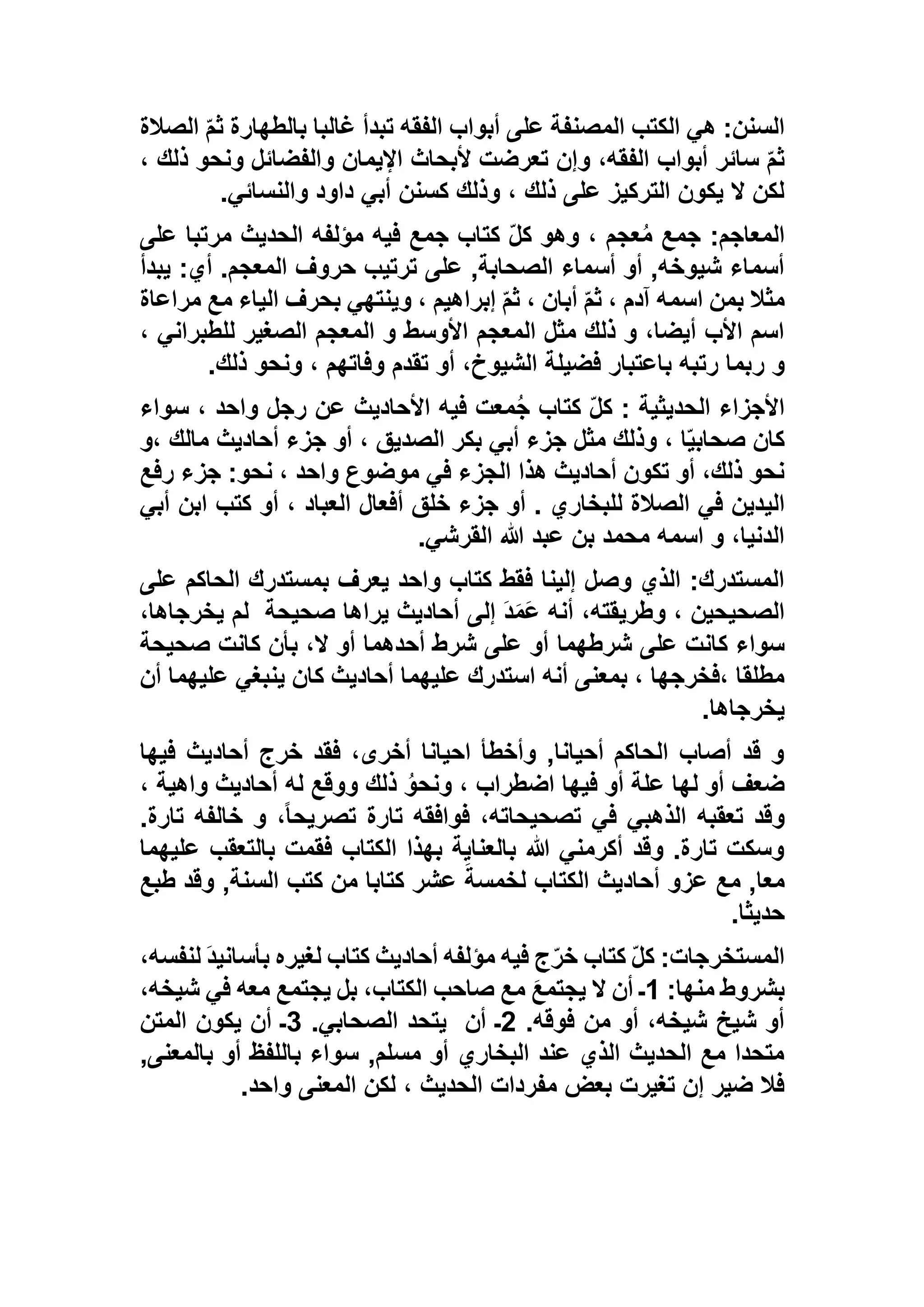 ‫الصالة‬ ّ‫م‬‫ث‬ ‫بالطهارة‬ ‫غالبا‬ ‫تبدأ‬ ‫الفقه‬ ‫أبواب‬ ‫على‬ ‫المصنفة‬ ‫الكتب‬ ‫هي‬ :‫السنن‬
، ‫ذلك‬ ‫ونحو‬ ‫والفضائل‬ ‫اإليمان‬ ‫ألبحاث‬ ‫تعرضت‬ ‫وإن‬ ،‫الفقه‬ ‫أبواب‬ ‫سائر‬ ّ‫م‬‫ث‬
‫والنسائي‬ ‫داود‬ ‫أبي‬ ‫كسنن‬ ‫وذلك‬ ، ‫ذلك‬ ‫على‬ ‫التركيز‬ ‫يكون‬ ‫ال‬ ‫لكن‬.
ُ‫م‬ ‫جمع‬ :‫المعاجم‬‫على‬ ‫مرتبا‬ ‫الحديث‬ ‫مؤلفه‬ ‫فيه‬ ‫جمع‬ ‫كتاب‬ ّ‫ل‬‫ك‬ ‫وهو‬ ، ‫عجم‬
‫يبدأ‬ :‫أي‬ .‫المعجم‬ ‫حروف‬ ‫ترتيب‬ ‫على‬ ,‫الصحابة‬ ‫أسماء‬ ‫أو‬ ,‫شيوخه‬ ‫أسماء‬
‫مراعاة‬ ‫مع‬ ‫الياء‬ ‫بحرف‬ ‫وينتهي‬ ، ‫إبراهيم‬ ّ‫م‬‫ث‬ ، ‫أبان‬ ّ‫م‬‫ث‬ ، ‫آدم‬ ‫اسمه‬ ‫بمن‬ ‫مثال‬
، ‫للطبراني‬ ‫الصغير‬ ‫المعجم‬ ‫و‬ ‫األوسط‬ ‫المعجم‬ ‫مثل‬ ‫ذلك‬ ‫و‬ ،‫أيضا‬ ‫األب‬ ‫اسم‬
‫ر‬ ‫و‬‫ذلك‬ ‫ونحو‬ ، ‫وفاتهم‬ ‫تقدم‬ ‫أو‬ ،‫الشيوخ‬ ‫فضيلة‬ ‫باعتبار‬ ‫رتبه‬ ‫بما‬.
‫سواء‬ ، ‫واحد‬ ‫رجل‬ ‫عن‬ ‫األحاديث‬ ‫فيه‬ ‫معت‬ُ‫ج‬ ‫كتاب‬ ّ‫ل‬‫ك‬ : ‫الحديثية‬ ‫األجزاء‬
‫،و‬ ‫مالك‬ ‫أحاديث‬ ‫جزء‬ ‫أو‬ ، ‫الصديق‬ ‫بكر‬ ‫أبي‬ ‫جزء‬ ‫مثل‬ ‫وذلك‬ ، ‫ا‬ّ‫ي‬‫صحاب‬ ‫كان‬
‫رفع‬ ‫جزء‬ :‫نحو‬ ، ‫واحد‬ ‫موضوع‬ ‫في‬ ‫الجزء‬ ‫هذا‬ ‫أحاديث‬ ‫تكون‬ ‫أو‬ ،‫ذلك‬ ‫نحو‬
‫الي‬‫أبي‬ ‫ابن‬ ‫كتب‬ ‫أو‬ ، ‫العباد‬ ‫أفعال‬ ‫خلق‬ ‫جزء‬ ‫أو‬ . ‫للبخاري‬ ‫الصالة‬ ‫في‬ ‫دين‬
‫القرشي‬ ‫هللا‬ ‫عبد‬ ‫بن‬ ‫محمد‬ ‫اسمه‬ ‫و‬ ،‫الدنيا‬.
‫على‬ ‫الحاكم‬ ‫بمستدرك‬ ‫يعرف‬ ‫واحد‬ ‫كتاب‬ ‫فقط‬ ‫إلينا‬ ‫وصل‬ ‫الذي‬ :‫المستدرك‬
‫صحيحة‬ ‫يراها‬ ‫أحاديث‬ ‫إلى‬ َ‫د‬َ‫م‬َ‫ع‬ ‫أنه‬ ،‫وطريقته‬ ، ‫الصحيحين‬،‫يخرجاها‬ ‫لم‬
‫شرطهما‬ ‫على‬ ‫كانت‬ ‫سواء‬‫صحيحة‬ ‫كانت‬ ‫بأن‬ ،‫ال‬ ‫أو‬ ‫أحدهما‬ ‫شرط‬ ‫على‬ ‫أو‬
‫أن‬ ‫عليهما‬ ‫ينبغي‬ ‫كان‬ ‫أحاديث‬ ‫عليهما‬ ‫استدرك‬ ‫أنه‬ ‫بمعنى‬ ، ‫،فخرجها‬ ‫مطلقا‬
‫يخرجاها‬.
‫فيها‬ ‫أحاديث‬ ‫خرج‬ ‫فقد‬ ،‫أخرى‬ ‫احيانا‬ ‫وأخطأ‬ ,‫أحيانا‬ ‫الحاكم‬ ‫أصاب‬ ‫قد‬ ‫و‬
، ‫واهية‬ ‫أحاديث‬ ‫له‬ ‫ووقع‬ ‫ذلك‬ ُ‫ونحو‬ ، ‫اضطراب‬ ‫فيها‬ ‫أو‬ ‫علة‬ ‫لها‬ ‫أو‬ ‫ضعف‬
‫تعقبه‬ ‫وقد‬.‫تارة‬ ‫خالفه‬ ‫و‬ ،ً‫ا‬‫تصريح‬ ‫تارة‬ ‫فوافقه‬ ،‫تصحيحاته‬ ‫في‬ ‫الذهبي‬
‫عليهما‬ ‫بالتعقب‬ ‫فقمت‬ ‫الكتاب‬ ‫بهذا‬ ‫بالعناية‬ ‫هللا‬ ‫أكرمني‬ ‫وقد‬ .‫تارة‬ ‫وسكت‬
‫طبع‬ ‫وقد‬ ,‫السنة‬ ‫كتب‬ ‫من‬ ‫كتابا‬ ‫عشر‬ َ‫لخمسة‬ ‫الكتاب‬ ‫أحاديث‬ ‫عزو‬ ‫مع‬ ,‫معا‬
‫حديثا‬.
َ‫د‬‫بأساني‬ ‫لغيره‬ ‫كتاب‬ ‫أحاديث‬ ‫مؤلفه‬ ‫فيه‬ ‫ج‬ّ‫ر‬‫خ‬ ‫كتاب‬ ّ‫ل‬‫ك‬ :‫المستخرجات‬‫ل‬،‫نفسه‬
:‫منها‬ ‫بشروط‬1،‫شيخه‬ ‫في‬ ‫معه‬ ‫يجتمع‬ ‫بل‬ ،‫الكتاب‬ ‫صاحب‬ ‫مع‬ َ‫ع‬‫يجتم‬ ‫ال‬ ‫أن‬ ‫ـ‬
.‫فوقه‬ ‫من‬ ‫أو‬ ،‫شيخه‬ ‫شيخ‬ ‫أو‬5‫أن‬ ‫ـ‬.‫الصحابي‬ ‫يتحد‬1‫المتن‬ ‫يكون‬ ‫أن‬ ‫ـ‬
,‫بالمعنى‬ ‫أو‬ ‫باللفظ‬ ‫سواء‬ ,‫مسلم‬ ‫أو‬ ‫البخاري‬ ‫عند‬ ‫الذي‬ ‫الحديث‬ ‫مع‬ ‫متحدا‬
‫واحد‬ ‫المعنى‬ ‫لكن‬ ، ‫الحديث‬ ‫مفردات‬ ‫بعض‬ ‫تغيرت‬ ‫إن‬ ‫ضير‬ ‫فال‬.
 