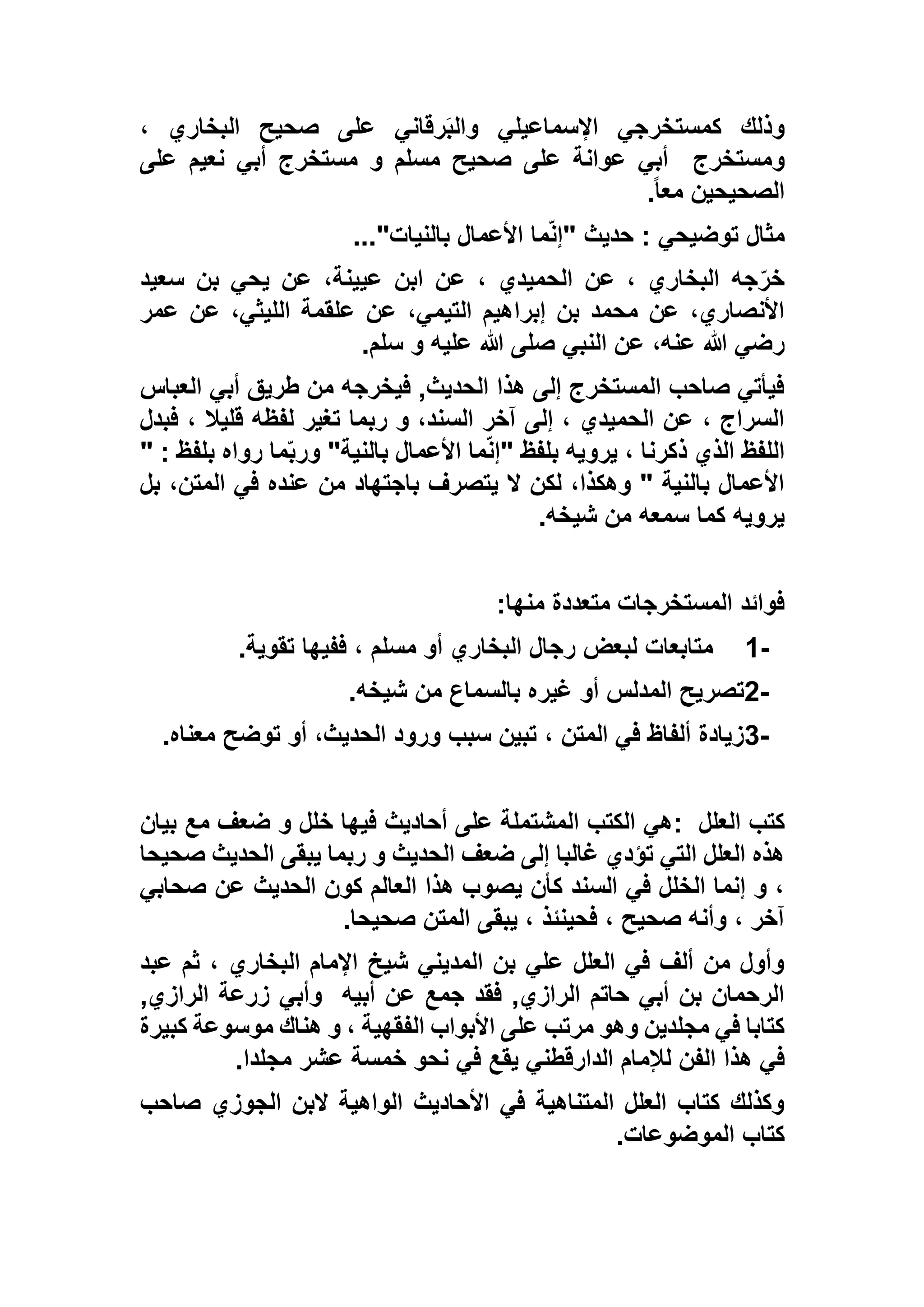 ، ‫البخاري‬ ‫صحيح‬ ‫على‬ ‫رقاني‬َ‫ب‬‫وال‬ ‫اإلسماعيلي‬ ‫كمستخرجي‬ ‫وذلك‬
‫ومستخرج‬‫على‬ ‫نعيم‬ ‫أبي‬ ‫مستخرج‬ ‫و‬ ‫مسلم‬ ‫صحيح‬ ‫على‬ ‫عوانة‬ ‫أبي‬
ً‫ا‬‫مع‬ ‫الصحيحين‬.
‫بالنيات‬ ‫األعمال‬ ‫ما‬ّ‫ن‬‫"إ‬ ‫حديث‬ : ‫توضيحي‬ ‫مثال‬..."
‫سعيد‬ ‫بن‬ ‫يحي‬ ‫عن‬ ،‫عيينة‬ ‫ابن‬ ‫عن‬ ، ‫الحميدي‬ ‫عن‬ ، ‫البخاري‬ ‫جه‬ّ‫خر‬
‫إبرا‬ ‫بن‬ ‫محمد‬ ‫عن‬ ،‫األنصاري‬‫عمر‬ ‫عن‬ ،‫الليثي‬ ‫علقمة‬ ‫عن‬ ،‫التيمي‬ ‫هيم‬
‫سلم‬ ‫و‬ ‫عليه‬ ‫هللا‬ ‫صلى‬ ‫النبي‬ ‫عن‬ ،‫عنه‬ ‫هللا‬ ‫رضي‬.
‫العباس‬ ‫أبي‬ ‫طريق‬ ‫من‬ ‫فيخرجه‬ ,‫الحديث‬ ‫هذا‬ ‫إلى‬ ‫المستخرج‬ ‫صاحب‬ ‫فيأتي‬
‫فبدل‬ ، ‫قليال‬ ‫لفظه‬ ‫تغير‬ ‫ربما‬ ‫و‬ ،‫السند‬ ‫آخر‬ ‫إلى‬ ، ‫الحميدي‬ ‫عن‬ ، ‫السراج‬
‫ب‬ ‫األعمال‬ ‫ما‬ّ‫ن‬‫"إ‬ ‫بلفظ‬ ‫يرويه‬ ، ‫ذكرنا‬ ‫الذي‬ ‫اللفظ‬" : ‫بلفظ‬ ‫رواه‬ ‫ما‬ّ‫ب‬‫ور‬ "‫النية‬
‫بل‬ ،‫المتن‬ ‫في‬ ‫عنده‬ ‫من‬ ‫باجتهاد‬ ‫يتصرف‬ ‫ال‬ ‫لكن‬ ،‫وهكذا‬ " ‫بالنية‬ ‫األعمال‬
‫شيخه‬ ‫من‬ ‫سمعه‬ ‫كما‬ ‫يرويه‬.
‫منها‬ ‫متعددة‬ ‫المستخرجات‬ ‫فوائد‬:
1-‫تقوية‬ ‫ففيها‬ ، ‫مسلم‬ ‫أو‬ ‫البخاري‬ ‫رجال‬ ‫لبعض‬ ‫متابعات‬.
2-‫شيخه‬ ‫من‬ ‫بالسماع‬ ‫غيره‬ ‫أو‬ ‫المدلس‬ ‫تصريح‬.
3-‫معناه‬ ‫توضح‬ ‫أو‬ ،‫الحديث‬ ‫ورود‬ ‫سبب‬ ‫تبين‬ ، ‫المتن‬ ‫في‬ ‫ألفاظ‬ ‫زيادة‬.
‫العلل‬ ‫كتب‬:‫بيان‬ ‫مع‬ ‫ضعف‬ ‫و‬ ‫خلل‬ ‫فيها‬ ‫أحاديث‬ ‫على‬ ‫المشتملة‬ ‫الكتب‬ ‫هي‬
‫صحيحا‬ ‫الحديث‬ ‫يبقى‬ ‫ربما‬ ‫و‬ ‫الحديث‬ ‫ضعف‬ ‫إلى‬ ‫غالبا‬ ‫تؤدي‬ ‫التي‬ ‫العلل‬ ‫هذه‬
‫صحابي‬ ‫عن‬ ‫الحديث‬ ‫كون‬ ‫العالم‬ ‫هذا‬ ‫يصوب‬ ‫كأن‬ ‫السند‬ ‫في‬ ‫الخلل‬ ‫إنما‬ ‫و‬ ،
‫صحيحا‬ ‫المتن‬ ‫يبقى‬ ، ‫فحينئذ‬ ، ‫صحيح‬ ‫وأنه‬ ، ‫آخر‬.
‫عبد‬ ‫ثم‬ ، ‫البخاري‬ ‫اإلمام‬ ‫شيخ‬ ‫المديني‬ ‫بن‬ ‫علي‬ ‫العلل‬ ‫في‬ ‫ألف‬ ‫من‬ ‫وأول‬
‫أبيه‬ ‫عن‬ ‫جمع‬ ‫فقد‬ ,‫الرازي‬ ‫حاتم‬ ‫أبي‬ ‫بن‬ ‫الرحمان‬,‫الرازي‬ ‫زرعة‬ ‫وأبي‬
‫كبيرة‬ ‫موسوعة‬ ‫هناك‬ ‫و‬ ، ‫الفقهية‬ ‫األبواب‬ ‫على‬ ‫مرتب‬ ‫وهو‬ ‫مجلدين‬ ‫في‬ ‫كتابا‬
‫لإلم‬ ‫الفن‬ ‫هذا‬ ‫في‬‫مجلدا‬ ‫عشر‬ ‫خمسة‬ ‫نحو‬ ‫في‬ ‫يقع‬ ‫الدارقطني‬ ‫ام‬.
‫صاحب‬ ‫الجوزي‬ ‫البن‬ ‫الواهية‬ ‫األحاديث‬ ‫في‬ ‫المتناهية‬ ‫العلل‬ ‫كتاب‬ ‫وكذلك‬
‫الموضوعات‬ ‫كتاب‬.
 