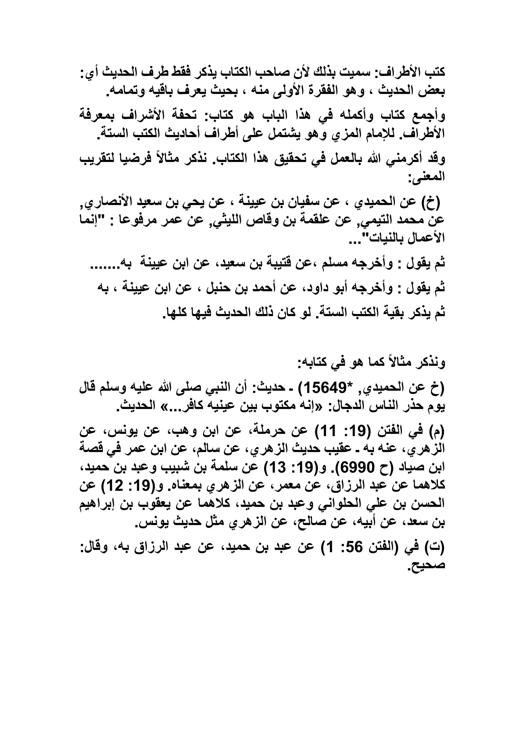 :‫أي‬ ‫الحديث‬ ‫طرف‬ ‫فقط‬ ‫يذكر‬ ‫الكتاب‬ ‫صاحب‬ ‫ألن‬ ‫بذلك‬ ‫سميت‬ :‫األطراف‬ ‫كتب‬
‫وتمامه‬ ‫باقيه‬ ‫يعرف‬ ‫بحيث‬ ، ‫منه‬ ‫األولى‬ ‫الفقرة‬ ‫وهو‬ ، ‫الحديث‬ ‫بعض‬.
‫كتاب‬ ‫وأجمع‬‫بمعرفة‬ ‫األشراف‬ ‫تحفة‬ :‫كتاب‬ ‫هو‬ ‫الباب‬ ‫هذا‬ ‫في‬ ‫وأكمله‬
‫الستة‬ ‫الكتب‬ ‫أحاديث‬ ‫أطراف‬ ‫على‬ ‫يشتمل‬ ‫وهو‬ ‫المزي‬ ‫لإلمام‬ .‫األطراف‬.
‫لتقريب‬ ‫فرضيا‬ ً‫ال‬‫مثا‬ ‫نذكر‬ .‫الكتاب‬ ‫هذا‬ ‫تحقيق‬ ‫في‬ ‫بالعمل‬ ‫هللا‬ ‫أكرمني‬ ‫وقد‬
‫المعنى‬:
,‫األنصاري‬ ‫سعيد‬ ‫بن‬ ‫يحي‬ ‫عن‬ ، ‫عيينة‬ ‫بن‬ ‫سفيان‬ ‫عن‬ ، ‫الحميدي‬ ‫عن‬ )‫(خ‬
‫م‬ ‫عن‬‫"إنما‬ : ‫مرفوعا‬ ‫عمر‬ ‫عن‬ ,‫الليثي‬ ‫وقاص‬ ‫بن‬ ‫علقمة‬ ‫عن‬ ,‫التيمي‬ ‫حمد‬
‫بالنيات‬ ‫األعمال‬..."
‫عيينة‬ ‫ابن‬ ‫عن‬ ،‫سعيد‬ ‫بن‬ ‫قتيبة‬ ‫،عن‬ ‫مسلم‬ ‫وأخرجه‬ : ‫يقول‬ ‫ثم‬‫به‬.......
‫به‬ ، ‫عيينة‬ ‫ابن‬ ‫عن‬ ، ‫حنبل‬ ‫بن‬ ‫أحمد‬ ‫عن‬ ،‫داود‬ ‫أبو‬ ‫وأخرجه‬ : ‫يقول‬ ‫ثم‬
‫فيها‬ ‫الحديث‬ ‫ذلك‬ ‫كان‬ ‫لو‬ .‫الستة‬ ‫الكتب‬ ‫بقية‬ ‫يذكر‬ ‫ثم‬‫كلها‬.
‫كتابه‬ ‫في‬ ‫هو‬ ‫كما‬ ً‫ال‬‫مثا‬ ‫ونذكر‬:
* ,‫الحميدي‬ ‫عن‬ ‫(خ‬12657‫قال‬ ‫وسلم‬ ‫عليه‬ ‫هللا‬ ‫صلى‬ ‫النبي‬ ‫أن‬ :‫حديث‬ ‫ـ‬ )
:‫الدجال‬ ‫الناس‬ ‫حذر‬ ‫يوم‬«...‫كافر‬ ‫عينيه‬ ‫بين‬ ‫مكتوب‬ ‫إنه‬»‫الحديث‬.
( ‫الفتن‬ ‫في‬ )‫(م‬17:11‫عن‬ ،‫يونس‬ ‫عن‬ ،‫وهب‬ ‫ابن‬ ‫عن‬ ،‫حرملة‬ ‫عن‬ )
‫س‬ ‫عن‬ ،‫الزهري‬ ‫حديث‬ ‫عقيب‬ ‫ـ‬ ‫به‬ ‫عنه‬ ،‫الزهري‬‫قصة‬ ‫في‬ ‫عمر‬ ‫ابن‬ ‫عن‬ ،‫الم‬
‫(ح‬ ‫صياد‬ ‫ابن‬6773(‫و‬ .)17:11،‫حميد‬ ‫بن‬ ‫وعبد‬ ‫شبيب‬ ‫بن‬ ‫سلمة‬ ‫عن‬ )
(‫و‬ .‫بمعناه‬ ‫الزهري‬ ‫عن‬ ،‫معمر‬ ‫عن‬ ،‫الرزاق‬ ‫عبد‬ ‫عن‬ ‫كالهما‬17:15‫عن‬ )
‫إبراهيم‬ ‫بن‬ ‫يعقوب‬ ‫عن‬ ‫كالهما‬ ،‫حميد‬ ‫بن‬ ‫وعبد‬ ‫الحلواني‬ ‫علي‬ ‫بن‬ ‫الحسن‬
‫يونس‬ ‫حديث‬ ‫مثل‬ ‫الزهري‬ ‫عن‬ ،‫صالح‬ ‫عن‬ ،‫أبيه‬ ‫عن‬ ،‫سعد‬ ‫بن‬.
‫(الفتن‬ ‫في‬ )‫(ت‬26:1:‫وقال‬ ،‫به‬ ‫الرزاق‬ ‫عبد‬ ‫عن‬ ،‫حميد‬ ‫بن‬ ‫عبد‬ ‫عن‬ )
‫صحيح‬.
 