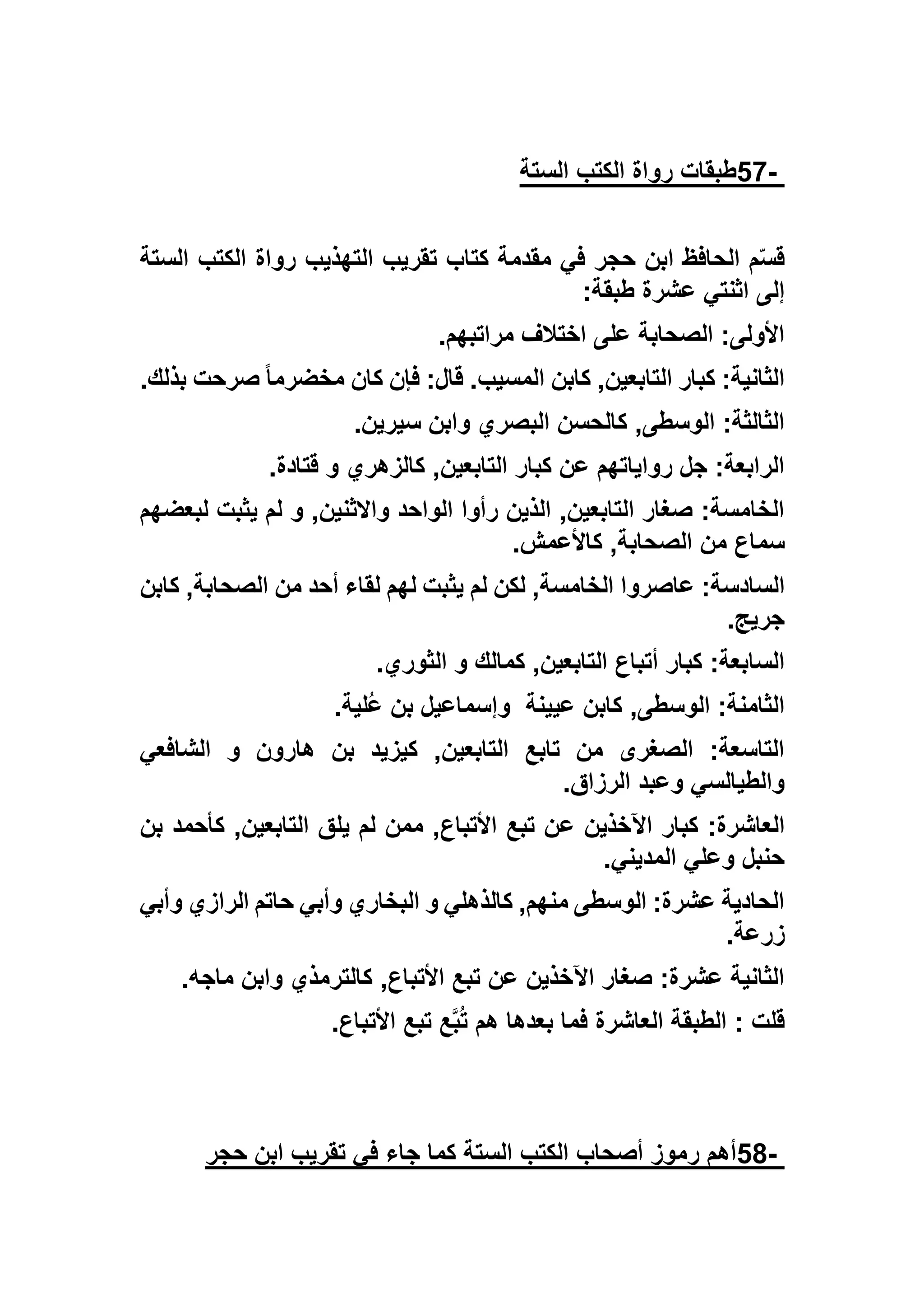 -57‫الستة‬ ‫الكتب‬ ‫رواة‬ ‫طبقات‬
‫الستة‬ ‫الكتب‬ ‫رواة‬ ‫التهذيب‬ ‫تقريب‬ ‫كتاب‬ ‫مقدمة‬ ‫في‬ ‫حجر‬ ‫ابن‬ ‫الحافظ‬ ‫م‬ّ‫س‬‫ق‬
‫طبقة‬ ‫عشرة‬ ‫اثنتي‬ ‫إلى‬:
‫مراتبهم‬ ‫اختالف‬ ‫على‬ ‫الصحابة‬ :‫األولى‬.
,‫التابعين‬ ‫كبار‬ :‫الثانية‬‫بذلك‬ ‫صرحت‬ ً‫ا‬‫مخضرم‬ ‫كان‬ ‫فإن‬ :‫قال‬ .‫المسيب‬ ‫كابن‬.
‫سيرين‬ ‫وابن‬ ‫البصري‬ ‫كالحسن‬ ,‫الوسطى‬ :‫الثالثة‬.
‫قتادة‬ ‫و‬ ‫كالزهري‬ ,‫التابعين‬ ‫كبار‬ ‫عن‬ ‫رواياتهم‬ ‫جل‬ :‫الرابعة‬.
‫لبعضهم‬ ‫يثبت‬ ‫لم‬ ‫و‬ ,‫واالثنين‬ ‫الواحد‬ ‫رأوا‬ ‫الذين‬ ,‫التابعين‬ ‫صغار‬ :‫الخامسة‬
‫كاألعمش‬ ,‫الصحابة‬ ‫من‬ ‫سماع‬.
‫عاصروا‬ :‫السادسة‬‫كابن‬ ,‫الصحابة‬ ‫من‬ ‫أحد‬ ‫لقاء‬ ‫لهم‬ ‫يثبت‬ ‫لم‬ ‫لكن‬ ,‫الخامسة‬
‫جريج‬.
‫الثوري‬ ‫و‬ ‫كمالك‬ ,‫التابعين‬ ‫أتباع‬ ‫كبار‬ :‫السابعة‬.
‫عيينة‬ ‫كابن‬ ,‫الوسطى‬ :‫الثامنة‬‫ُلية‬‫ع‬ ‫بن‬ ‫وإسماعيل‬.
‫الشافعي‬ ‫و‬ ‫هارون‬ ‫بن‬ ‫كيزيد‬ ,‫التابعين‬ ‫تابع‬ ‫من‬ ‫الصغرى‬ :‫التاسعة‬
‫الرزاق‬ ‫وعبد‬ ‫والطيالسي‬.
‫ع‬ ‫اآلخذين‬ ‫كبار‬ :‫العاشرة‬‫بن‬ ‫كأحمد‬ ,‫التابعين‬ ‫يلق‬ ‫لم‬ ‫ممن‬ ,‫األتباع‬ ‫تبع‬ ‫ن‬
‫المديني‬ ‫وعلي‬ ‫حنبل‬.
‫وأبي‬ ‫الرازي‬ ‫حاتم‬ ‫وأبي‬ ‫البخاري‬ ‫و‬ ‫كالذهلي‬ ,‫منهم‬ ‫الوسطى‬ :‫عشرة‬ ‫الحادية‬
‫زرعة‬.
‫ماجه‬ ‫وابن‬ ‫كالترمذي‬ ,‫األتباع‬ ‫تبع‬ ‫عن‬ ‫اآلخذين‬ ‫صغار‬ :‫عشرة‬ ‫الثانية‬.
‫األتباع‬ ‫تبع‬ ‫ع‬‫ب‬ُ‫ت‬ ‫هم‬ ‫بعدها‬ ‫فما‬ ‫العاشرة‬ ‫الطبقة‬ : ‫قلت‬.
-58‫حجر‬ ‫ابن‬ ‫تقريب‬ ‫في‬ ‫جاء‬ ‫كما‬ ‫الستة‬ ‫الكتب‬ ‫أصحاب‬ ‫رموز‬ ‫أهم‬
 
