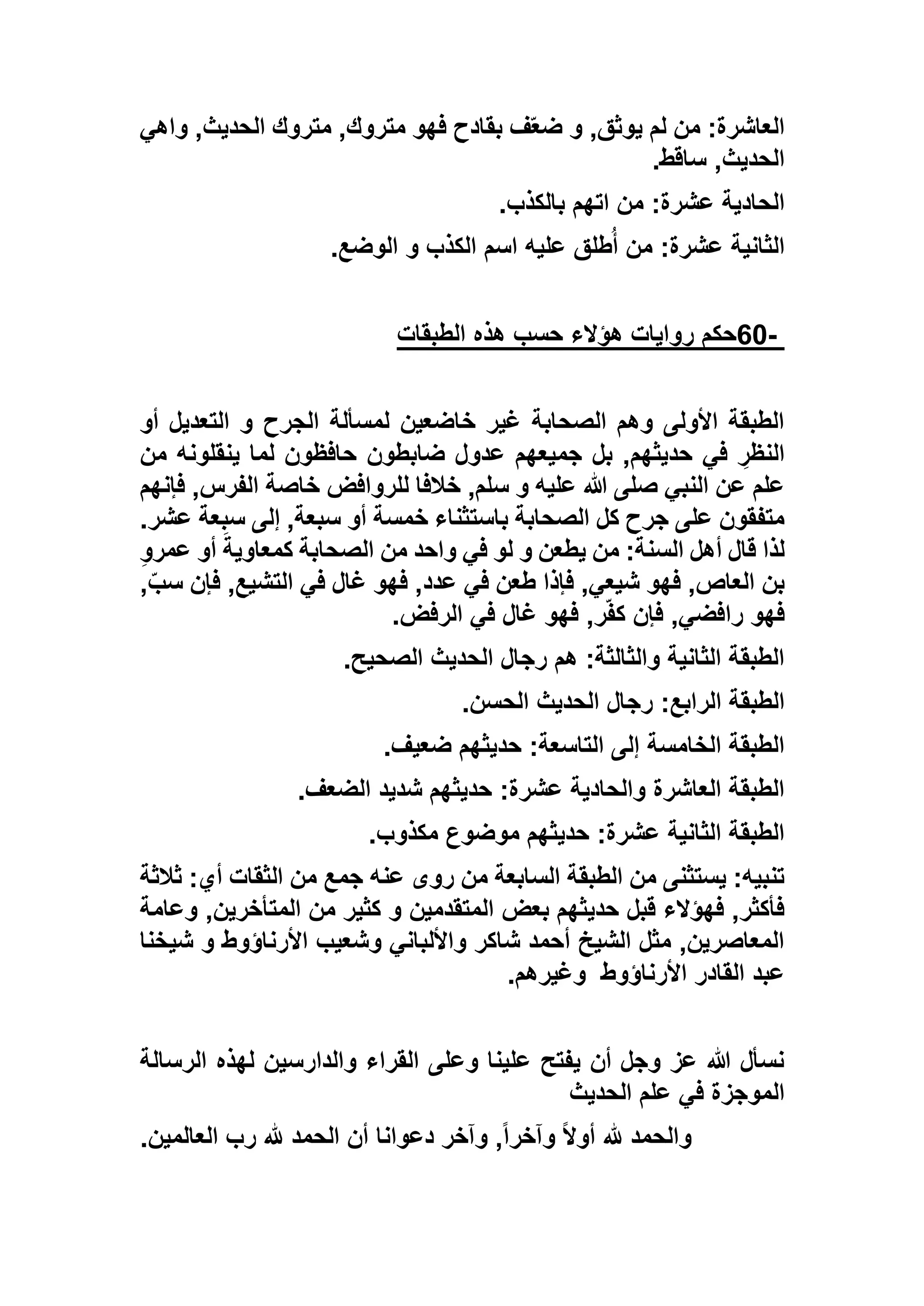‫واهي‬ ,‫الحديث‬ ‫متروك‬ ,‫متروك‬ ‫فهو‬ ‫بقادح‬ ‫ف‬ّ‫ع‬‫ض‬ ‫و‬ ,‫يوثق‬ ‫لم‬ ‫من‬ :‫العاشرة‬
‫ساقط‬ ,‫الحديث‬.
‫بالكذب‬ ‫اتهم‬ ‫من‬ :‫عشرة‬ ‫الحادية‬.
‫الوضع‬ ‫و‬ ‫الكذب‬ ‫اسم‬ ‫عليه‬ ‫طلق‬ُ‫أ‬ ‫من‬ :‫عشرة‬ ‫الثانية‬.
-60‫ه‬ ‫حسب‬ ‫هؤالء‬ ‫روايات‬ ‫حكم‬‫الطبقات‬ ‫ذه‬
‫أو‬ ‫التعديل‬ ‫و‬ ‫الجرح‬ ‫لمسألة‬ ‫خاضعين‬ ‫غير‬ ‫الصحابة‬ ‫وهم‬ ‫األولى‬ ‫الطبقة‬
‫من‬ ‫ينقلونه‬ ‫لما‬ ‫حافظون‬ ‫ضابطون‬ ‫عدول‬ ‫جميعهم‬ ‫بل‬ ,‫حديثهم‬ ‫في‬ ِ‫النظر‬
‫فإنهم‬ ,‫الفرس‬ ‫خاصة‬ ‫للروافض‬ ‫خالفا‬ ,‫سلم‬ ‫و‬ ‫عليه‬ ‫هللا‬ ‫صلى‬ ‫النبي‬ ‫عن‬ ‫علم‬
‫إلى‬ ,‫سبعة‬ ‫أو‬ ‫خمسة‬ ‫باستثناء‬ ‫الصحابة‬ ‫كل‬ ‫جرح‬ ‫على‬ ‫متفقون‬‫ع‬ ‫سبعة‬.‫شر‬
ِ‫و‬‫عمر‬ ‫أو‬ َ‫كمعاوية‬ ‫الصحابة‬ ‫من‬ ‫واحد‬ ‫في‬ ‫لو‬ ‫و‬ ‫يطعن‬ ‫من‬ :‫السنة‬ ‫أهل‬ ‫قال‬ ‫لذا‬
,ّ‫سب‬ ‫فإن‬ ,‫التشيع‬ ‫في‬ ‫غال‬ ‫فهو‬ ,‫عدد‬ ‫في‬ ‫طعن‬ ‫فإذا‬ ,‫شيعي‬ ‫فهو‬ ,‫العاص‬ ‫بن‬
‫الرفض‬ ‫في‬ ‫غال‬ ‫فهو‬ ,‫ر‬ّ‫ف‬‫ك‬ ‫فإن‬ ,‫رافضي‬ ‫فهو‬.
‫الصحيح‬ ‫الحديث‬ ‫رجال‬ ‫هم‬ :‫والثالثة‬ ‫الثانية‬ ‫الطبقة‬.
‫رجال‬ :‫الرابع‬ ‫الطبقة‬‫الحسن‬ ‫الحديث‬.
‫ضعيف‬ ‫حديثهم‬ :‫التاسعة‬ ‫إلى‬ ‫الخامسة‬ ‫الطبقة‬.
‫الضعف‬ ‫شديد‬ ‫حديثهم‬ :‫عشرة‬ ‫والحادية‬ ‫العاشرة‬ ‫الطبقة‬.
‫مكذوب‬ ‫موضوع‬ ‫حديثهم‬ :‫عشرة‬ ‫الثانية‬ ‫الطبقة‬.
‫ثالثة‬ :‫أي‬ ‫الثقات‬ ‫من‬ ‫جمع‬ ‫عنه‬ ‫روى‬ ‫من‬ ‫السابعة‬ ‫الطبقة‬ ‫من‬ ‫يستثنى‬ :‫تنبيه‬
‫كثي‬ ‫و‬ ‫المتقدمين‬ ‫بعض‬ ‫حديثهم‬ ‫قبل‬ ‫فهؤالء‬ ,‫فأكثر‬‫وعامة‬ ,‫المتأخرين‬ ‫من‬ ‫ر‬
‫شيخنا‬ ‫و‬ ‫األرناؤوط‬ ‫وشعيب‬ ‫واأللباني‬ ‫شاكر‬ ‫أحمد‬ ‫الشيخ‬ ‫مثل‬ ,‫المعاصرين‬
‫األرناؤوط‬ ‫القادر‬ ‫عبد‬‫وغيرهم‬.
‫الرسالة‬ ‫لهذه‬ ‫والدارسين‬ ‫القراء‬ ‫وعلى‬ ‫علينا‬ ‫يفتح‬ ‫أن‬ ‫وجل‬ ‫عز‬ ‫هللا‬ ‫نسأل‬
‫الحديث‬ ‫علم‬ ‫في‬ ‫الموجزة‬
‫دعوانا‬ ‫وآخر‬ ,ً‫ا‬‫وآخر‬ ً‫ال‬‫أو‬ ‫هلل‬ ‫والحمد‬‫العالمين‬ ‫رب‬ ‫هلل‬ ‫الحمد‬ ‫أن‬.
 