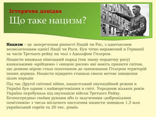 Нацизм – це заперечення рівності Націй чи Рас, з одночасним
возвеличенням однієї Нації чи Раси. Був чітко виражений в Германії
за часів Третього рейху на чолі з Адольфом Гітлером.
Нацисти вважали німецький народ (так звану нордичну расу)
кавказькими «арійцями» і «вищою расою» які мають правити світом,
що деякою мірою стало поштовхом до завоювання Гітлером територій
інших держав. Нацисти відкрито ставили своєю метою знищення
цілих народів
Під час Другої світової війни, нацистський окупаційний режим в
Україні був одним з найжорстокіших в світі. Упродовж кількох років
Україна перебувала під окупацією військ Третього Райху.
Безпосередньо своїми руками або із залученням «добровільних
помічників» з числа місцевого населення нацисти знищили 1,5 млн
український євреїв та 20 тис. ромів.
Історична довідка
Що таке нацизм?
 