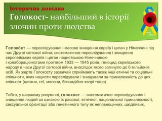 Голоко́ст — переслідування і масове знищення євреїв і циган у Німеччині під
час Другої світової війни; систематичне переслідування і знищення
європейських євреїв і циган нацистською Німеччиною
і колабораціоністами протягом 1933 — 1945 років; геноцид єврейського
народу в часи Другої світової війни, внаслідок якого загинуло до 6 мільйонів
осіб. Як жертв Голокосту зазвичай сприймають також інші етнічні та соціальні
спільноти, яких нацисти переслідували і знищували за приналежність до цих
спільнот (цигани, геї, масони, безнадійно хворі тощо).
Тобто, у ширшому розумінні, голокост — систематичне переслідування і
знищення людей за ознакою їх расової, етнічної, національної приналежності,
сексуальної орієнтації або генетичного типу як неповноцінних, шкідливих.
Історична довідка
Голокост- найбільший в історії
злочин проти людства
 