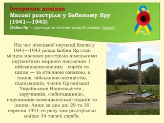 Під час німецької окупації Києва у
1941—1943 роках Бабин Яр став
місцем масових розстрілів німецькими
окупантами мирного населення і
військовополонених;  євреїв та
 циган — за етнічною ознакою, а
також військових-активістів,
підпільників, членів Організації
Українських Націоналістів ,
заручників, «саботажників»,
порушників комендантської години та
інших. Лише за два дні 29 та 30
вересня 1941-го року там розстріляли
майже 34 тисячі євреїв.
Історична довідка
Масові розстріли у Бабиному Яру
(1941—1943)
(Ба́бин Яр — урочище на північно-західній околиці Києва.)
 