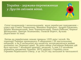 Сотні полководців і воєначальників мали українське походження –
серед них Семен Тимошенко, Михайло Кирпонос, Андрій Єременко,
Радіон Малиновський, Іван Черняховський, Павло Рибалко, Кирило
Москаленко, Дмитро Лелюшенко, Олексій Берест, Кузьма
Дерев’янко та інші. 
Битва на українських землях тривала 1225 днів і ночей. На
території України проводилось 9 оборонних і 29 наступальних
операцій, а на її визволенні від нацистів зосереджувалася майже
половина сил Червоної армії. За роки війни учасникам бойових дій
було вручено 7 мільйонів орденів і медалей, із них 2,5 мільйони
отримали уродженці України. 2072 вихідні з України стали
Героями Радянського Союзу, а це 18,2% від загальної їх чисельності
Україна - держава-переможниця
у Другій світовій війні.
 