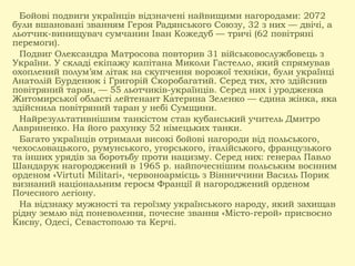 Бойові подвиги українців відзначені найвищими нагородами: 2072
були вшановані званням Героя Радянського Союзу, 32 з них — двічі, а
льотчик-винищувач сумчанин Іван Кожедуб — тричі (62 повітряні
перемоги).
Подвиг Олександра Матросова повторив 31 військовослужбовець з
України. У складі екіпажу капітана Миколи Гастелло, який спрямував
охоплений полум’ям літак на скупчення ворожої техніки, були українці
Анатолій Бурденюк і Григорій Скоробагатий. Серед тих, хто здійснив
повітряний таран, — 55 льотчиків-українців. Серед них і уродженка
Житомирської області лейтенант Катерина Зеленко — єдина жінка, яка
здійснила повітряний таран у небі Сумщини.
Найрезультативнішим танкістом став кубанський учитель Дмитро
Лавриненко. На його рахунку 52 німецьких танки.
Багато українців отримали високі бойові нагороди від польського,
чехословацького, румунського, угорського, італійського, французького
та інших урядів за боротьбу проти нацизму. Серед них: генерал Павло
Шандарук нагороджений в 1965 р. найпочеснішим польським воєнним
орденом «Virtuti Militari», червоноармієць з Вінниччини Василь Порик
визнаний національним героєм Франції й нагороджений орденом
Почесного легіону.
На відзнаку мужності та героїзму українського народу, який захищав
рідну землю від поневолення, почесне звання «Місто-герой» присвоєно
Києву, Одесі, Севастополю та Керчі.
 
