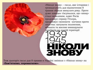 «Ніколи знову» – гасло, яке історики і
громадськість для відзначення 8
травня обрали минулого року. Проте
дуже швидко з’ясувалося, що «знову»
стало можливим, адже Росія
продовжує справу Гітлера,
продовжує скоювати злочини проти
людства: катувати полонених,
вбивати та масово винищувати
українців на нашій території
Тож цьогоріч гасло для 8 травня в Україні змінили з «Ніколи знову» на
«Пам’ятаємо, перемагаємо».
 