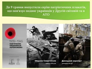 До 9 травня випустили серію патріотичних плакатів,
що пов'язує подвиг українців у Другій світовій та в
АТО
 