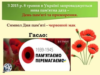Гасло:
З 2015 р. 8 травня в Україні запроваджується
нова пам'ятна дата –
День пам'яті та примирення.
Символ Дня пам’яті - червоний мак
 