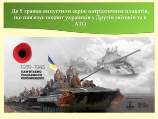 До 9 травня випустили серію патріотичних плакатів,
що пов'язує подвиг українців у Другій світовій та в
АТО
 