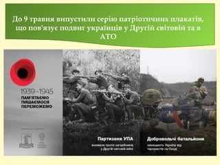 До 9 травня випустили серію патріотичних плакатів,
що пов'язує подвиг українців у Другій світовій та в
АТО
 